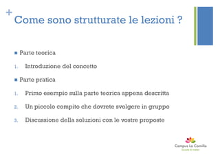 +
Come sono strutturate le lezioni ?
 Parte teorica
1. Introduzione del concetto
 Parte pratica
1. Primo esempio sulla parte teorica appena descritta
2. Un piccolo compito che dovrete svolgere in gruppo
3. Discussione della soluzioni con le vostre proposte
 