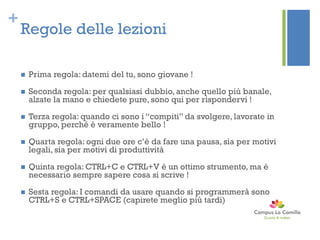 +
Regole delle lezioni
 Prima regola: datemi del tu, sono giovane !
 Seconda regola: per qualsiasi dubbio, anche quello più banale,
alzate la mano e chiedete pure, sono qui per rispondervi !
 Terza regola: quando ci sono i “compiti” da svolgere, lavorate in
gruppo, perché è veramente bello !
 Quarta regola: ogni due ore c’è da fare una pausa, sia per motivi
legali, sia per motivi di produttività
 Quinta regola: CTRL+C e CTRL+V è un ottimo strumento, ma è
necessario sempre sapere cosa si scrive !
 Sesta regola: I comandi da usare quando si programmerà sono
CTRL+S e CTRL+SPACE (capirete meglio più tardi)
 