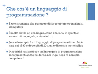 +
Che cos’è un linguaggio di
programmazione ?
 È uno strumento che permette di far compiere operazioni ai
Computers
 È molto simile ad una lingua, come l’Italiano, in quanto ci
sono strutture, regole, sintassi etc…
 Java ad esempio è un linguaggio di programmazione, che è
nato nel 1990 e dopo più di 20 anni è diventato molto solido
 Dispositivi realizzati con un linguaggio di programmazione
sono presenti anche nel forno, nel frigo, nella tv, non solo
computers !
 