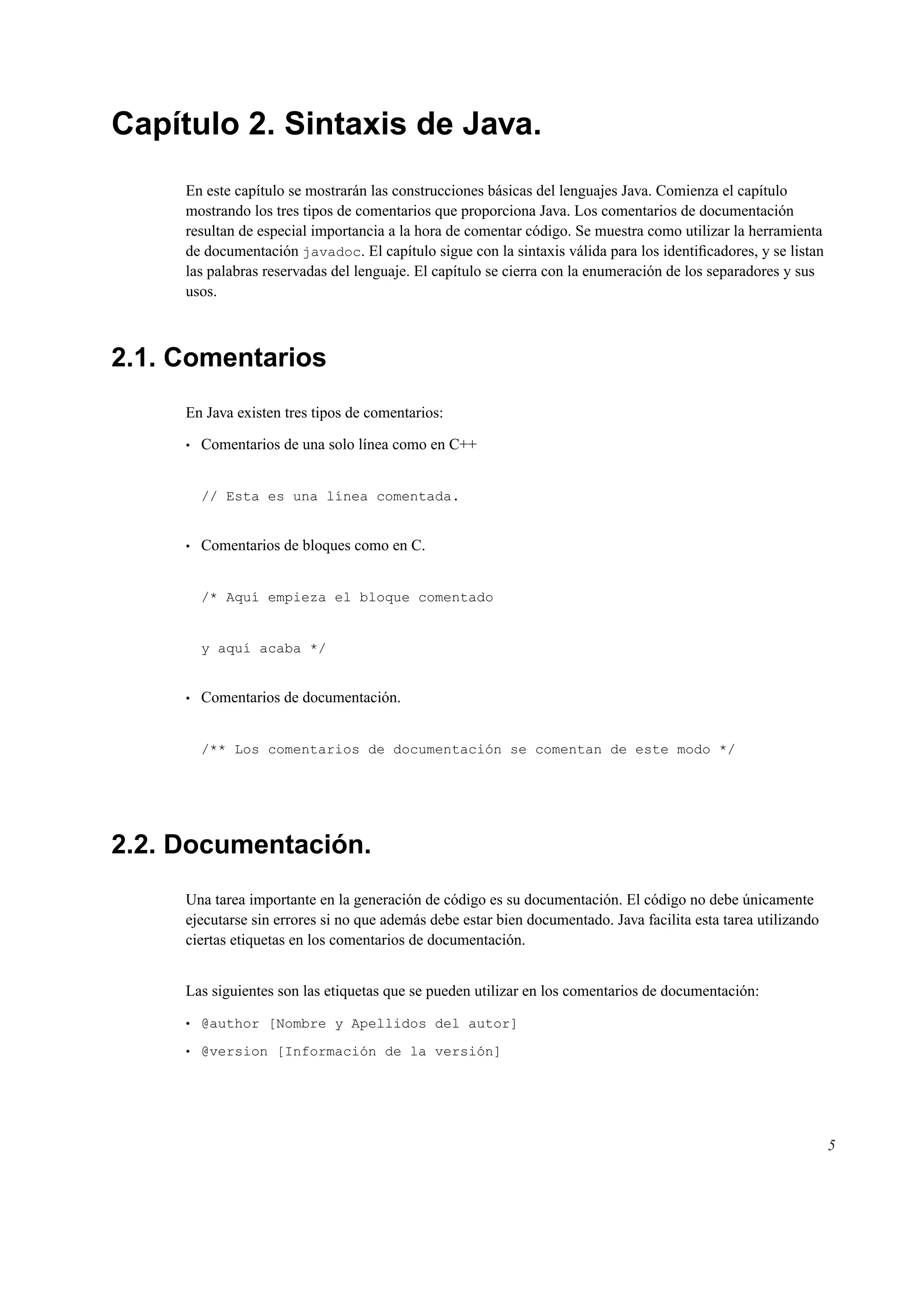 Capítulo 2. Sintaxis de Java.
En este capítulo se mostrarán las construcciones básicas del lenguajes Java. Comienza el capítulo
mostrando los tres tipos de comentarios que proporciona Java. Los comentarios de documentación
resultan de especial importancia a la hora de comentar código. Se muestra como utilizar la herramienta
de documentación javadoc. El capítulo sigue con la sintaxis válida para los identiﬁcadores, y se listan
las palabras reservadas del lenguaje. El capítulo se cierra con la enumeración de los separadores y sus
usos.
2.1. Comentarios
En Java existen tres tipos de comentarios:
• Comentarios de una solo línea como en C++
// Esta es una línea comentada.
• Comentarios de bloques como en C.
/* Aquí empieza el bloque comentado
y aquí acaba */
• Comentarios de documentación.
/** Los comentarios de documentación se comentan de este modo */
2.2. Documentación.
Una tarea importante en la generación de código es su documentación. El código no debe únicamente
ejecutarse sin errores si no que además debe estar bien documentado. Java facilita esta tarea utilizando
ciertas etiquetas en los comentarios de documentación.
Las siguientes son las etiquetas que se pueden utilizar en los comentarios de documentación:
• @author [Nombre y Apellidos del autor]
• @version [Información de la versión]
5
 