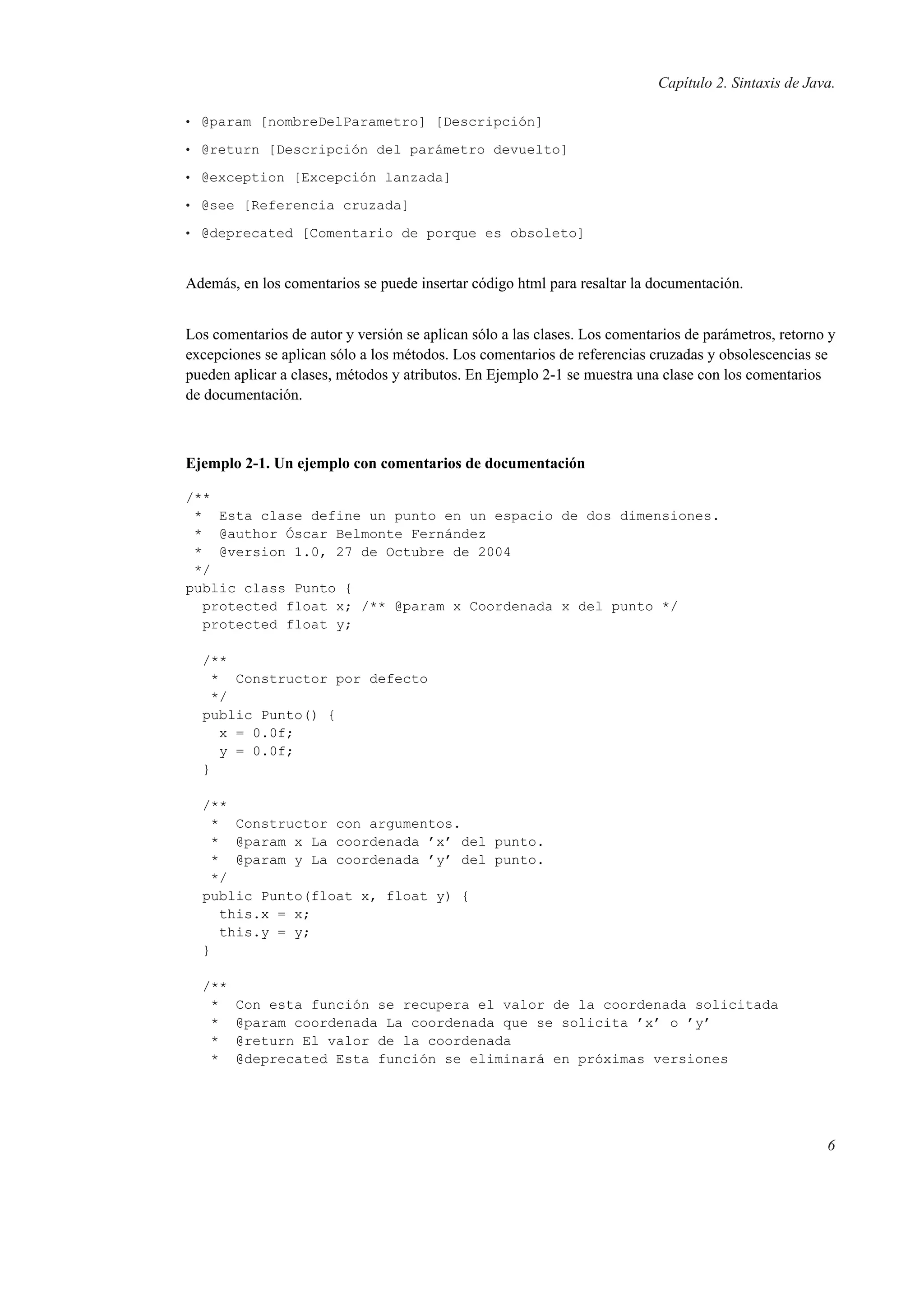 Capítulo 2. Sintaxis de Java.
• @param [nombreDelParametro] [Descripción]
• @return [Descripción del parámetro devuelto]
• @exception [Excepción lanzada]
• @see [Referencia cruzada]
• @deprecated [Comentario de porque es obsoleto]
Además, en los comentarios se puede insertar código html para resaltar la documentación.
Los comentarios de autor y versión se aplican sólo a las clases. Los comentarios de parámetros, retorno y
excepciones se aplican sólo a los métodos. Los comentarios de referencias cruzadas y obsolescencias se
pueden aplicar a clases, métodos y atributos. En Ejemplo 2-1 se muestra una clase con los comentarios
de documentación.
Ejemplo 2-1. Un ejemplo con comentarios de documentación
/**
* Esta clase define un punto en un espacio de dos dimensiones.
* @author Óscar Belmonte Fernández
* @version 1.0, 27 de Octubre de 2004
*/
public class Punto {
protected float x; /** @param x Coordenada x del punto */
protected float y;
/**
* Constructor por defecto
*/
public Punto() {
x = 0.0f;
y = 0.0f;
}
/**
* Constructor con argumentos.
* @param x La coordenada ’x’ del punto.
* @param y La coordenada ’y’ del punto.
*/
public Punto(float x, float y) {
this.x = x;
this.y = y;
}
/**
* Con esta función se recupera el valor de la coordenada solicitada
* @param coordenada La coordenada que se solicita ’x’ o ’y’
* @return El valor de la coordenada
* @deprecated Esta función se eliminará en próximas versiones
6
 