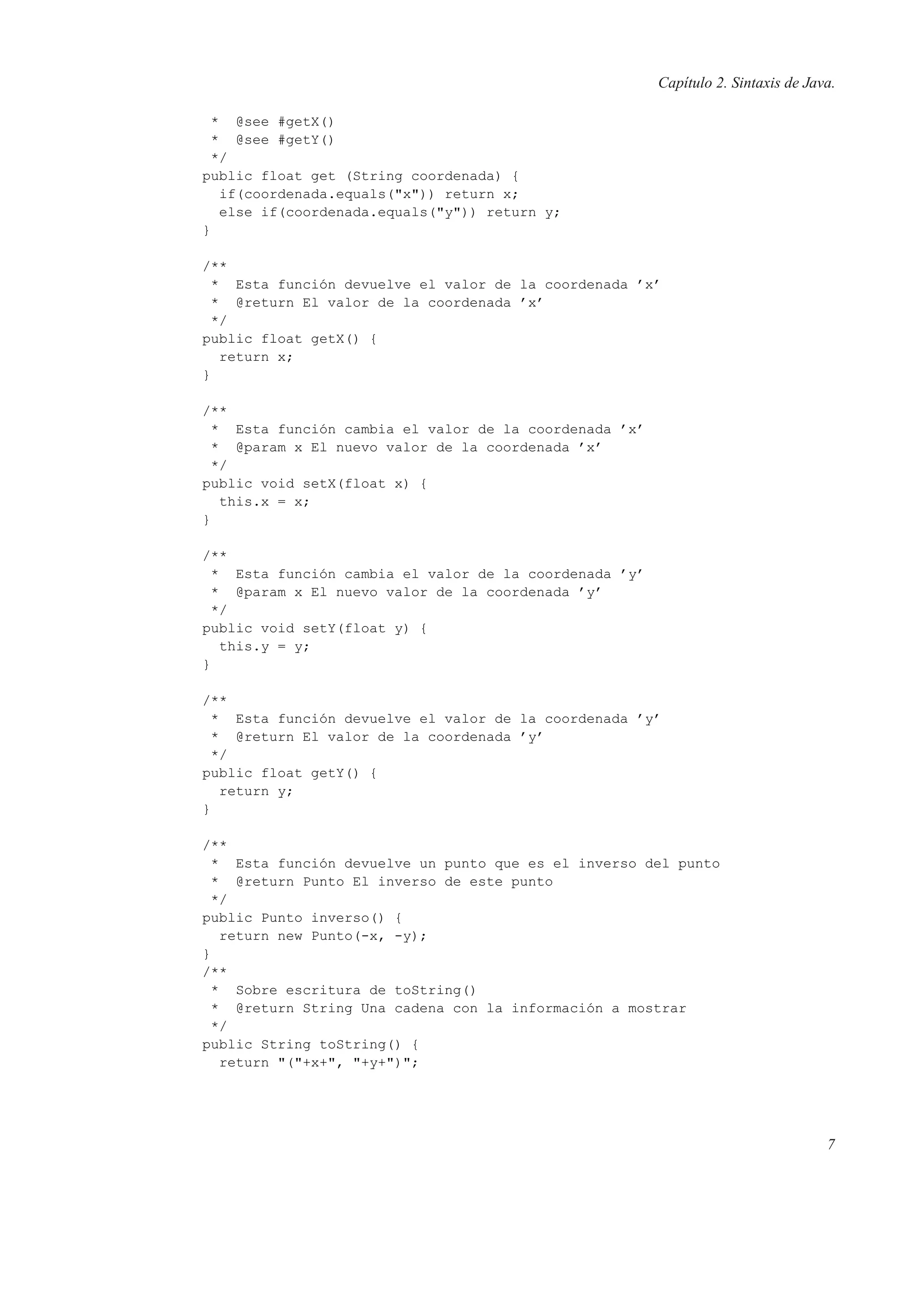 Capítulo 2. Sintaxis de Java.
* @see #getX()
* @see #getY()
*/
public float get (String coordenada) {
if(coordenada.equals("x")) return x;
else if(coordenada.equals("y")) return y;
}
/**
* Esta función devuelve el valor de la coordenada ’x’
* @return El valor de la coordenada ’x’
*/
public float getX() {
return x;
}
/**
* Esta función cambia el valor de la coordenada ’x’
* @param x El nuevo valor de la coordenada ’x’
*/
public void setX(float x) {
this.x = x;
}
/**
* Esta función cambia el valor de la coordenada ’y’
* @param x El nuevo valor de la coordenada ’y’
*/
public void setY(float y) {
this.y = y;
}
/**
* Esta función devuelve el valor de la coordenada ’y’
* @return El valor de la coordenada ’y’
*/
public float getY() {
return y;
}
/**
* Esta función devuelve un punto que es el inverso del punto
* @return Punto El inverso de este punto
*/
public Punto inverso() {
return new Punto(-x, -y);
}
/**
* Sobre escritura de toString()
* @return String Una cadena con la información a mostrar
*/
public String toString() {
return "("+x+", "+y+")";
7
 