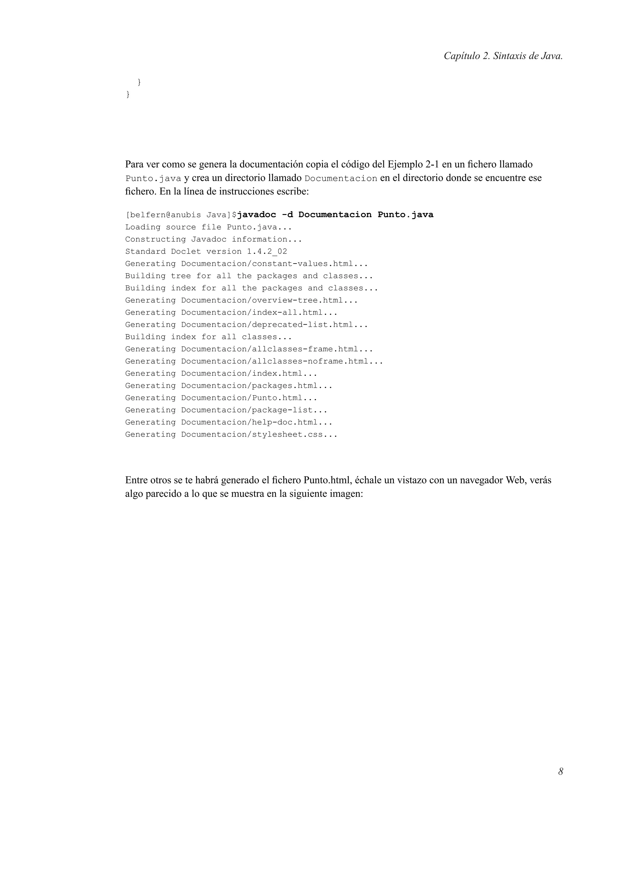 Capítulo 2. Sintaxis de Java.
}
}
Para ver como se genera la documentación copia el código del Ejemplo 2-1 en un ﬁchero llamado
Punto.java y crea un directorio llamado Documentacion en el directorio donde se encuentre ese
ﬁchero. En la línea de instrucciones escribe:
[belfern@anubis Java]$javadoc -d Documentacion Punto.java
Loading source file Punto.java...
Constructing Javadoc information...
Standard Doclet version 1.4.2_02
Generating Documentacion/constant-values.html...
Building tree for all the packages and classes...
Building index for all the packages and classes...
Generating Documentacion/overview-tree.html...
Generating Documentacion/index-all.html...
Generating Documentacion/deprecated-list.html...
Building index for all classes...
Generating Documentacion/allclasses-frame.html...
Generating Documentacion/allclasses-noframe.html...
Generating Documentacion/index.html...
Generating Documentacion/packages.html...
Generating Documentacion/Punto.html...
Generating Documentacion/package-list...
Generating Documentacion/help-doc.html...
Generating Documentacion/stylesheet.css...
Entre otros se te habrá generado el ﬁchero Punto.html, échale un vistazo con un navegador Web, verás
algo parecido a lo que se muestra en la siguiente imagen:
8
 