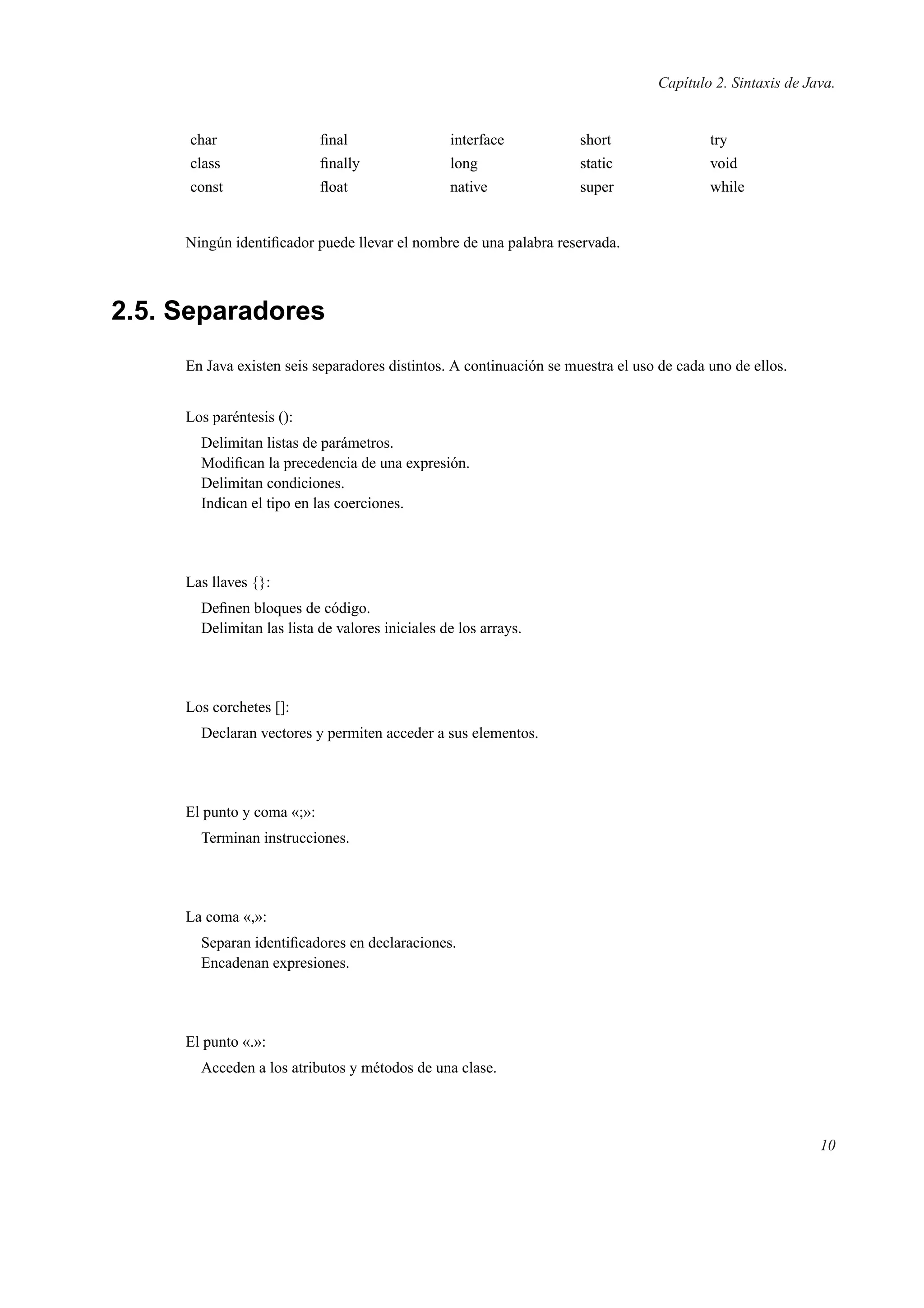 Capítulo 2. Sintaxis de Java.
char ﬁnal interface short try
class ﬁnally long static void
const ﬂoat native super while
Ningún identiﬁcador puede llevar el nombre de una palabra reservada.
2.5. Separadores
En Java existen seis separadores distintos. A continuación se muestra el uso de cada uno de ellos.
Los paréntesis ():
Delimitan listas de parámetros.
Modiﬁcan la precedencia de una expresión.
Delimitan condiciones.
Indican el tipo en las coerciones.
Las llaves {}:
Deﬁnen bloques de código.
Delimitan las lista de valores iniciales de los arrays.
Los corchetes []:
Declaran vectores y permiten acceder a sus elementos.
El punto y coma «;»:
Terminan instrucciones.
La coma «,»:
Separan identiﬁcadores en declaraciones.
Encadenan expresiones.
El punto «.»:
Acceden a los atributos y métodos de una clase.
10
 