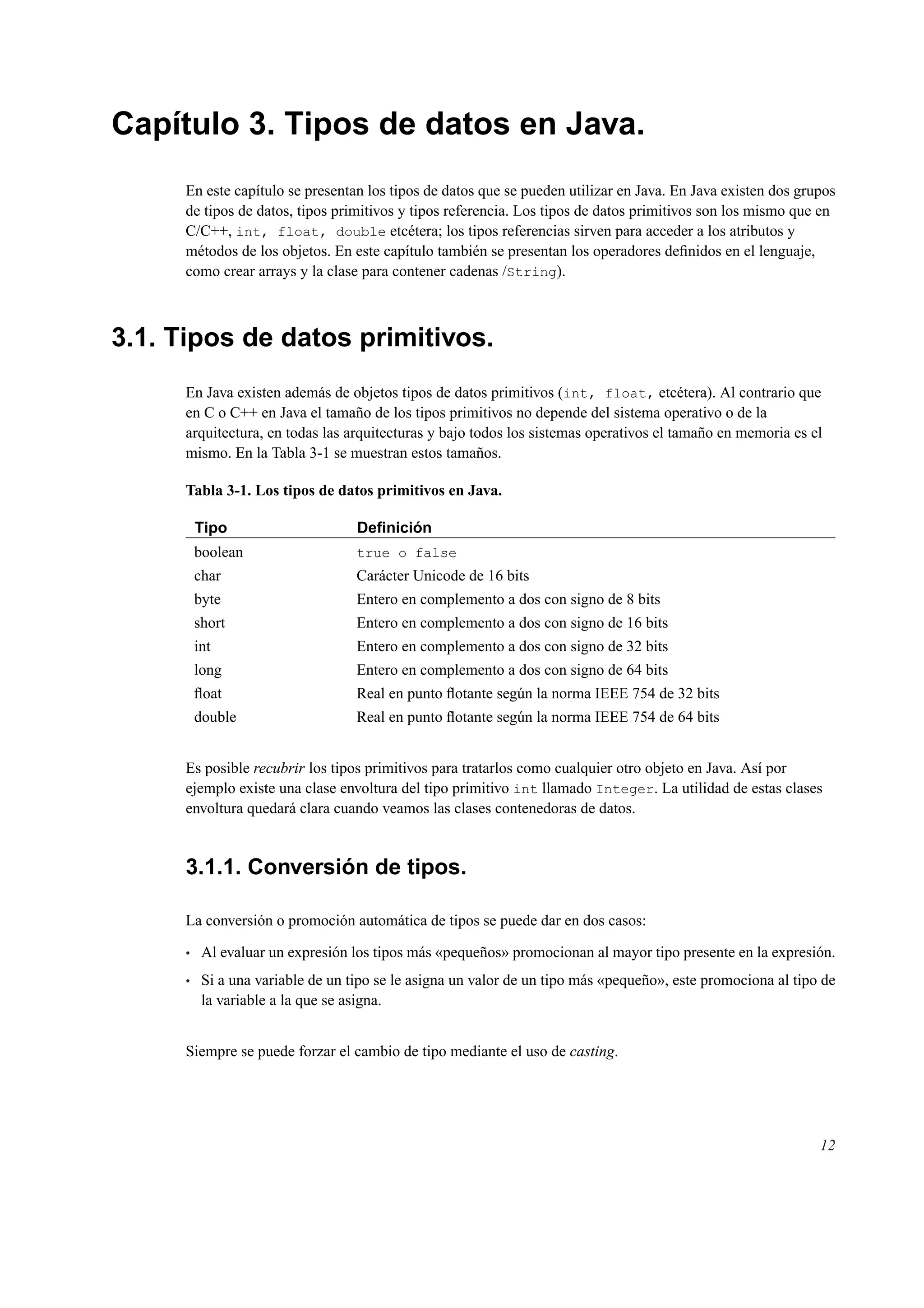 Capítulo 3. Tipos de datos en Java.
En este capítulo se presentan los tipos de datos que se pueden utilizar en Java. En Java existen dos grupos
de tipos de datos, tipos primitivos y tipos referencia. Los tipos de datos primitivos son los mismo que en
C/C++, int, float, double etcétera; los tipos referencias sirven para acceder a los atributos y
métodos de los objetos. En este capítulo también se presentan los operadores deﬁnidos en el lenguaje,
como crear arrays y la clase para contener cadenas /String).
3.1. Tipos de datos primitivos.
En Java existen además de objetos tipos de datos primitivos (int, float, etcétera). Al contrario que
en C o C++ en Java el tamaño de los tipos primitivos no depende del sistema operativo o de la
arquitectura, en todas las arquitecturas y bajo todos los sistemas operativos el tamaño en memoria es el
mismo. En la Tabla 3-1 se muestran estos tamaños.
Tabla 3-1. Los tipos de datos primitivos en Java.
Tipo Deﬁnición
boolean true o false
char Carácter Unicode de 16 bits
byte Entero en complemento a dos con signo de 8 bits
short Entero en complemento a dos con signo de 16 bits
int Entero en complemento a dos con signo de 32 bits
long Entero en complemento a dos con signo de 64 bits
ﬂoat Real en punto ﬂotante según la norma IEEE 754 de 32 bits
double Real en punto ﬂotante según la norma IEEE 754 de 64 bits
Es posible recubrir los tipos primitivos para tratarlos como cualquier otro objeto en Java. Así por
ejemplo existe una clase envoltura del tipo primitivo int llamado Integer. La utilidad de estas clases
envoltura quedará clara cuando veamos las clases contenedoras de datos.
3.1.1. Conversión de tipos.
La conversión o promoción automática de tipos se puede dar en dos casos:
• Al evaluar un expresión los tipos más «pequeños» promocionan al mayor tipo presente en la expresión.
• Si a una variable de un tipo se le asigna un valor de un tipo más «pequeño», este promociona al tipo de
la variable a la que se asigna.
Siempre se puede forzar el cambio de tipo mediante el uso de casting.
12
 
