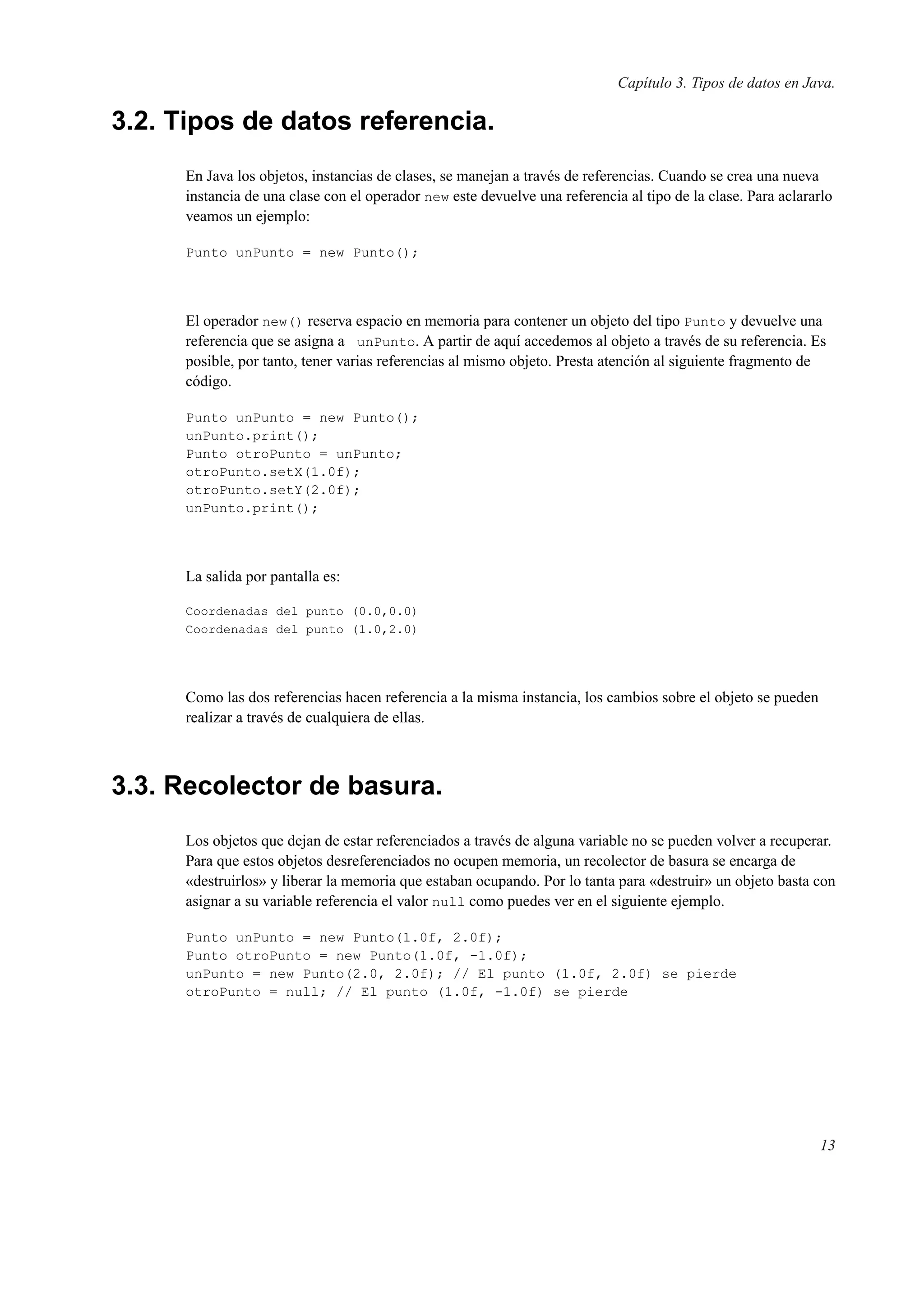 Capítulo 3. Tipos de datos en Java.
3.2. Tipos de datos referencia.
En Java los objetos, instancias de clases, se manejan a través de referencias. Cuando se crea una nueva
instancia de una clase con el operador new este devuelve una referencia al tipo de la clase. Para aclararlo
veamos un ejemplo:
Punto unPunto = new Punto();
El operador new() reserva espacio en memoria para contener un objeto del tipo Punto y devuelve una
referencia que se asigna a unPunto. A partir de aquí accedemos al objeto a través de su referencia. Es
posible, por tanto, tener varias referencias al mismo objeto. Presta atención al siguiente fragmento de
código.
Punto unPunto = new Punto();
unPunto.print();
Punto otroPunto = unPunto;
otroPunto.setX(1.0f);
otroPunto.setY(2.0f);
unPunto.print();
La salida por pantalla es:
Coordenadas del punto (0.0,0.0)
Coordenadas del punto (1.0,2.0)
Como las dos referencias hacen referencia a la misma instancia, los cambios sobre el objeto se pueden
realizar a través de cualquiera de ellas.
3.3. Recolector de basura.
Los objetos que dejan de estar referenciados a través de alguna variable no se pueden volver a recuperar.
Para que estos objetos desreferenciados no ocupen memoria, un recolector de basura se encarga de
«destruirlos» y liberar la memoria que estaban ocupando. Por lo tanta para «destruir» un objeto basta con
asignar a su variable referencia el valor null como puedes ver en el siguiente ejemplo.
Punto unPunto = new Punto(1.0f, 2.0f);
Punto otroPunto = new Punto(1.0f, -1.0f);
unPunto = new Punto(2.0, 2.0f); // El punto (1.0f, 2.0f) se pierde
otroPunto = null; // El punto (1.0f, -1.0f) se pierde
13
 