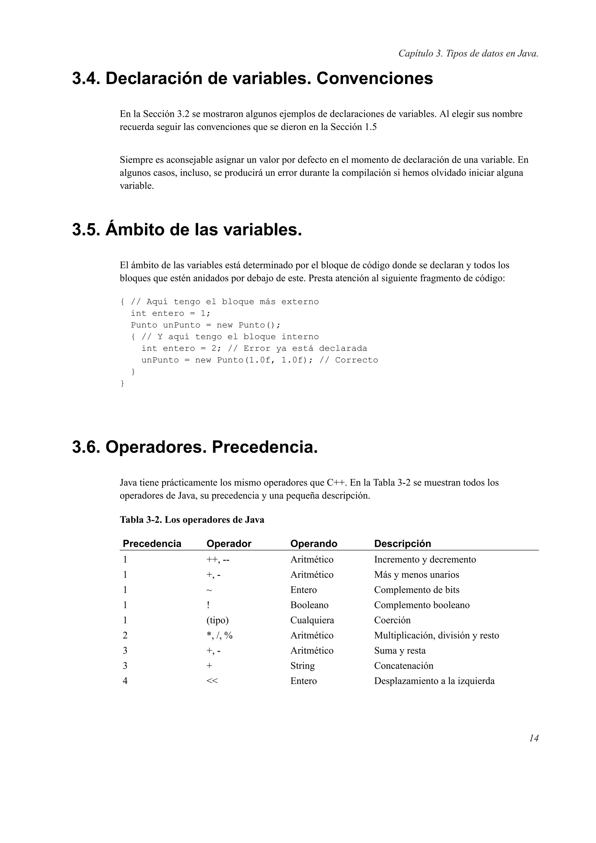 Capítulo 3. Tipos de datos en Java.
3.4. Declaración de variables. Convenciones
En la Sección 3.2 se mostraron algunos ejemplos de declaraciones de variables. Al elegir sus nombre
recuerda seguir las convenciones que se dieron en la Sección 1.5
Siempre es aconsejable asignar un valor por defecto en el momento de declaración de una variable. En
algunos casos, incluso, se producirá un error durante la compilación si hemos olvidado iniciar alguna
variable.
3.5. Ámbito de las variables.
El ámbito de las variables está determinado por el bloque de código donde se declaran y todos los
bloques que estén anidados por debajo de este. Presta atención al siguiente fragmento de código:
{ // Aquí tengo el bloque más externo
int entero = 1;
Punto unPunto = new Punto();
{ // Y aquí tengo el bloque interno
int entero = 2; // Error ya está declarada
unPunto = new Punto(1.0f, 1.0f); // Correcto
}
}
3.6. Operadores. Precedencia.
Java tiene prácticamente los mismo operadores que C++. En la Tabla 3-2 se muestran todos los
operadores de Java, su precedencia y una pequeña descripción.
Tabla 3-2. Los operadores de Java
Precedencia Operador Operando Descripción
1 ++, -- Aritmético Incremento y decremento
1 +, - Aritmético Más y menos unarios
1 ~ Entero Complemento de bits
1 ! Booleano Complemento booleano
1 (tipo) Cualquiera Coerción
2 *, /, % Aritmético Multiplicación, división y resto
3 +, - Aritmético Suma y resta
3 + String Concatenación
4 << Entero Desplazamiento a la izquierda
14
 