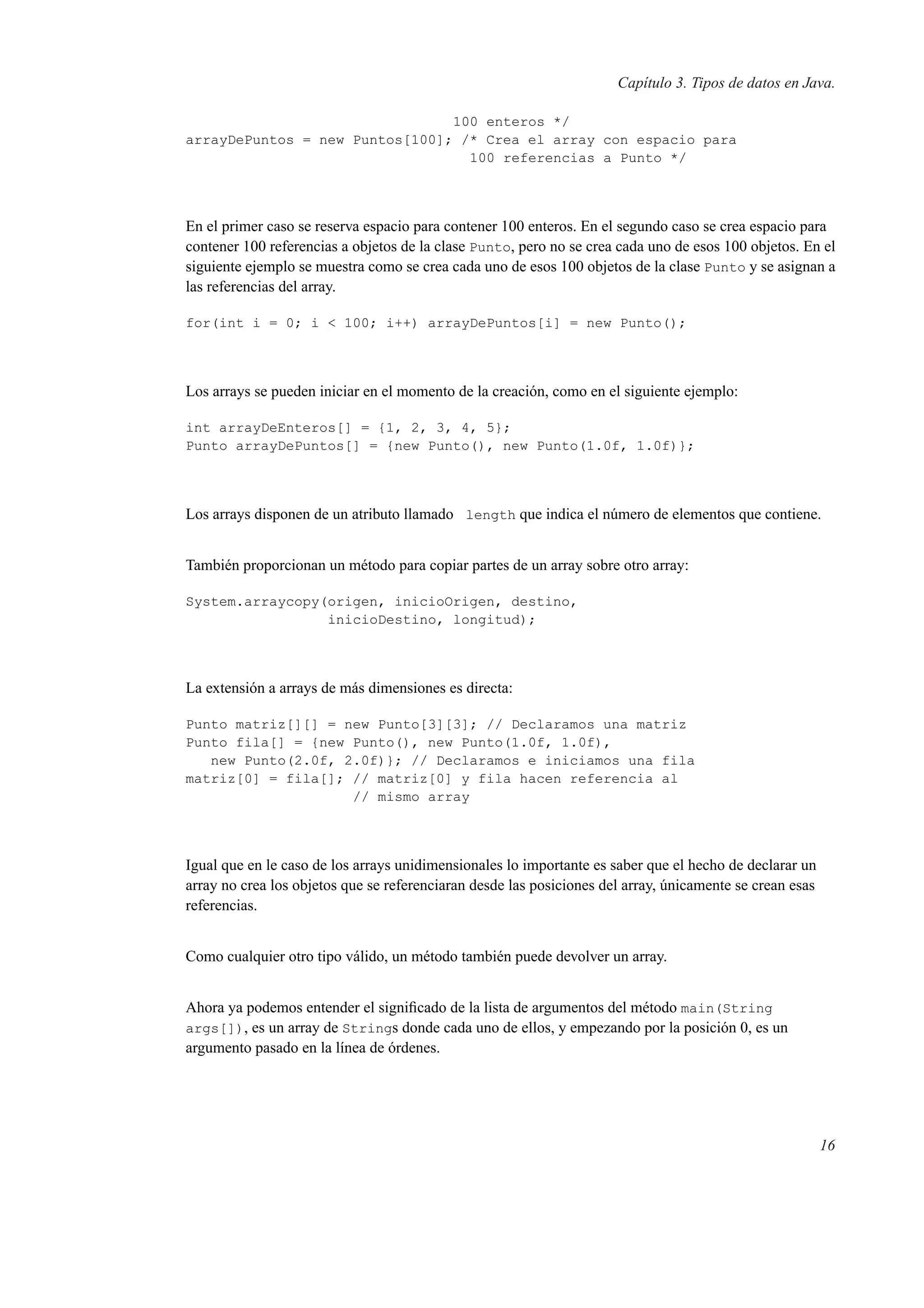 Capítulo 3. Tipos de datos en Java.
100 enteros */
arrayDePuntos = new Puntos[100]; /* Crea el array con espacio para
100 referencias a Punto */
En el primer caso se reserva espacio para contener 100 enteros. En el segundo caso se crea espacio para
contener 100 referencias a objetos de la clase Punto, pero no se crea cada uno de esos 100 objetos. En el
siguiente ejemplo se muestra como se crea cada uno de esos 100 objetos de la clase Punto y se asignan a
las referencias del array.
for(int i = 0; i < 100; i++) arrayDePuntos[i] = new Punto();
Los arrays se pueden iniciar en el momento de la creación, como en el siguiente ejemplo:
int arrayDeEnteros[] = {1, 2, 3, 4, 5};
Punto arrayDePuntos[] = {new Punto(), new Punto(1.0f, 1.0f)};
Los arrays disponen de un atributo llamado length que indica el número de elementos que contiene.
También proporcionan un método para copiar partes de un array sobre otro array:
System.arraycopy(origen, inicioOrigen, destino,
inicioDestino, longitud);
La extensión a arrays de más dimensiones es directa:
Punto matriz[][] = new Punto[3][3]; // Declaramos una matriz
Punto fila[] = {new Punto(), new Punto(1.0f, 1.0f),
new Punto(2.0f, 2.0f)}; // Declaramos e iniciamos una fila
matriz[0] = fila[]; // matriz[0] y fila hacen referencia al
// mismo array
Igual que en le caso de los arrays unidimensionales lo importante es saber que el hecho de declarar un
array no crea los objetos que se referenciaran desde las posiciones del array, únicamente se crean esas
referencias.
Como cualquier otro tipo válido, un método también puede devolver un array.
Ahora ya podemos entender el signiﬁcado de la lista de argumentos del método main(String
args[]), es un array de Strings donde cada uno de ellos, y empezando por la posición 0, es un
argumento pasado en la línea de órdenes.
16
 