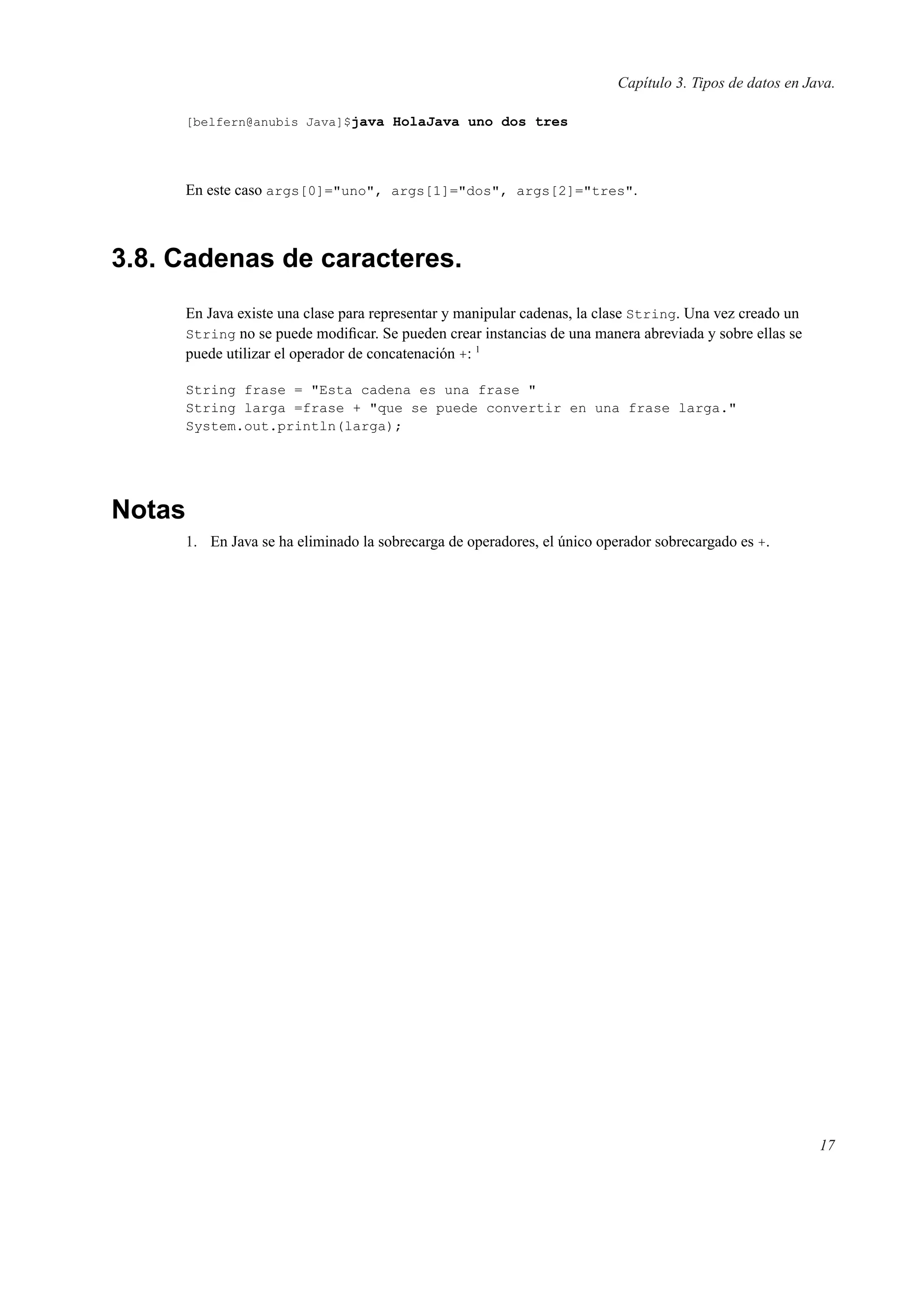 Capítulo 3. Tipos de datos en Java.
[belfern@anubis Java]$java HolaJava uno dos tres
En este caso args[0]="uno", args[1]="dos", args[2]="tres".
3.8. Cadenas de caracteres.
En Java existe una clase para representar y manipular cadenas, la clase String. Una vez creado un
String no se puede modiﬁcar. Se pueden crear instancias de una manera abreviada y sobre ellas se
puede utilizar el operador de concatenación +: 1
String frase = "Esta cadena es una frase "
String larga =frase + "que se puede convertir en una frase larga."
System.out.println(larga);
Notas
1. En Java se ha eliminado la sobrecarga de operadores, el único operador sobrecargado es +.
17
 