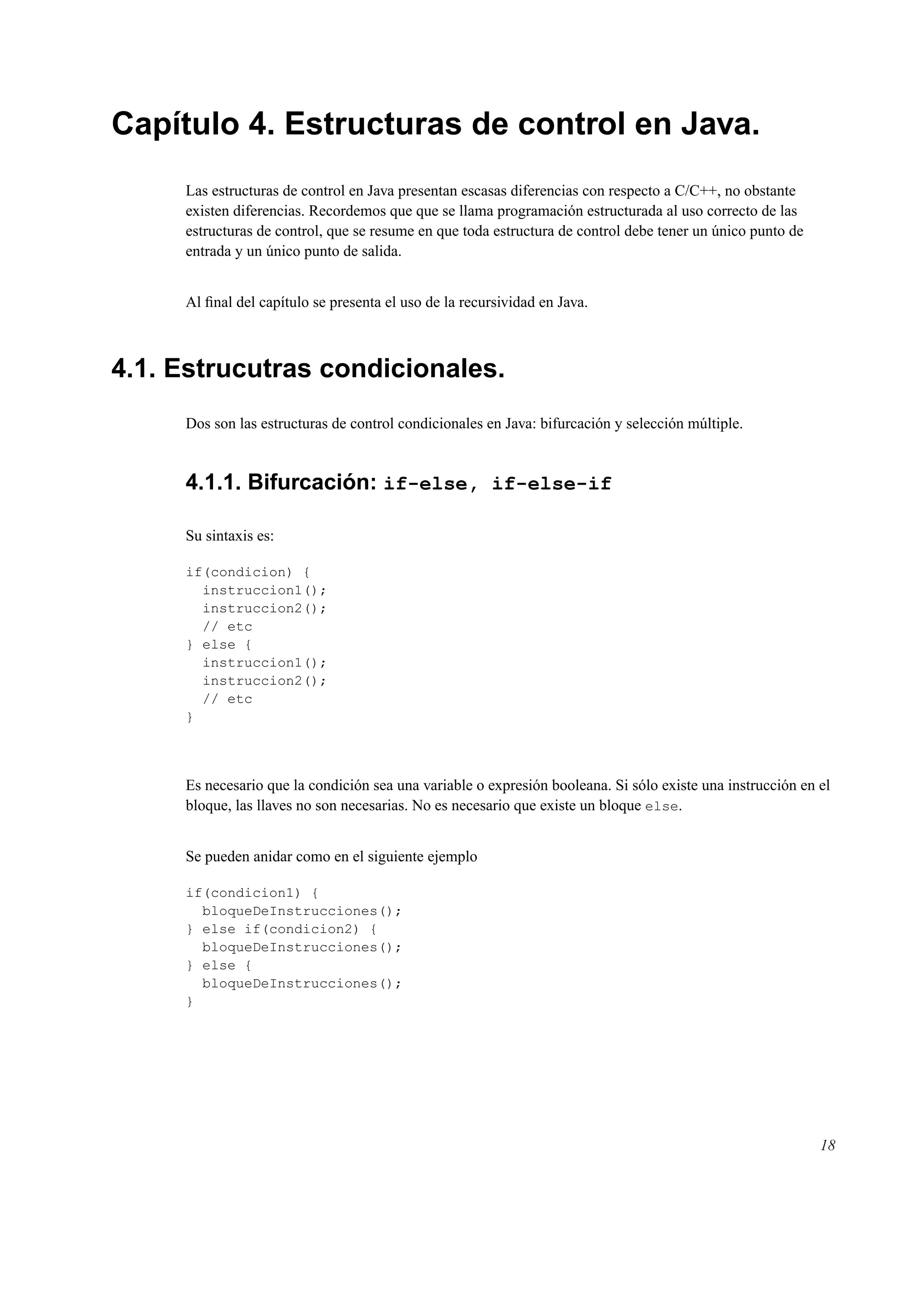 Capítulo 4. Estructuras de control en Java.
Las estructuras de control en Java presentan escasas diferencias con respecto a C/C++, no obstante
existen diferencias. Recordemos que que se llama programación estructurada al uso correcto de las
estructuras de control, que se resume en que toda estructura de control debe tener un único punto de
entrada y un único punto de salida.
Al ﬁnal del capítulo se presenta el uso de la recursividad en Java.
4.1. Estrucutras condicionales.
Dos son las estructuras de control condicionales en Java: bifurcación y selección múltiple.
4.1.1. Bifurcación: if-else, if-else-if
Su sintaxis es:
if(condicion) {
instruccion1();
instruccion2();
// etc
} else {
instruccion1();
instruccion2();
// etc
}
Es necesario que la condición sea una variable o expresión booleana. Si sólo existe una instrucción en el
bloque, las llaves no son necesarias. No es necesario que existe un bloque else.
Se pueden anidar como en el siguiente ejemplo
if(condicion1) {
bloqueDeInstrucciones();
} else if(condicion2) {
bloqueDeInstrucciones();
} else {
bloqueDeInstrucciones();
}
18
 