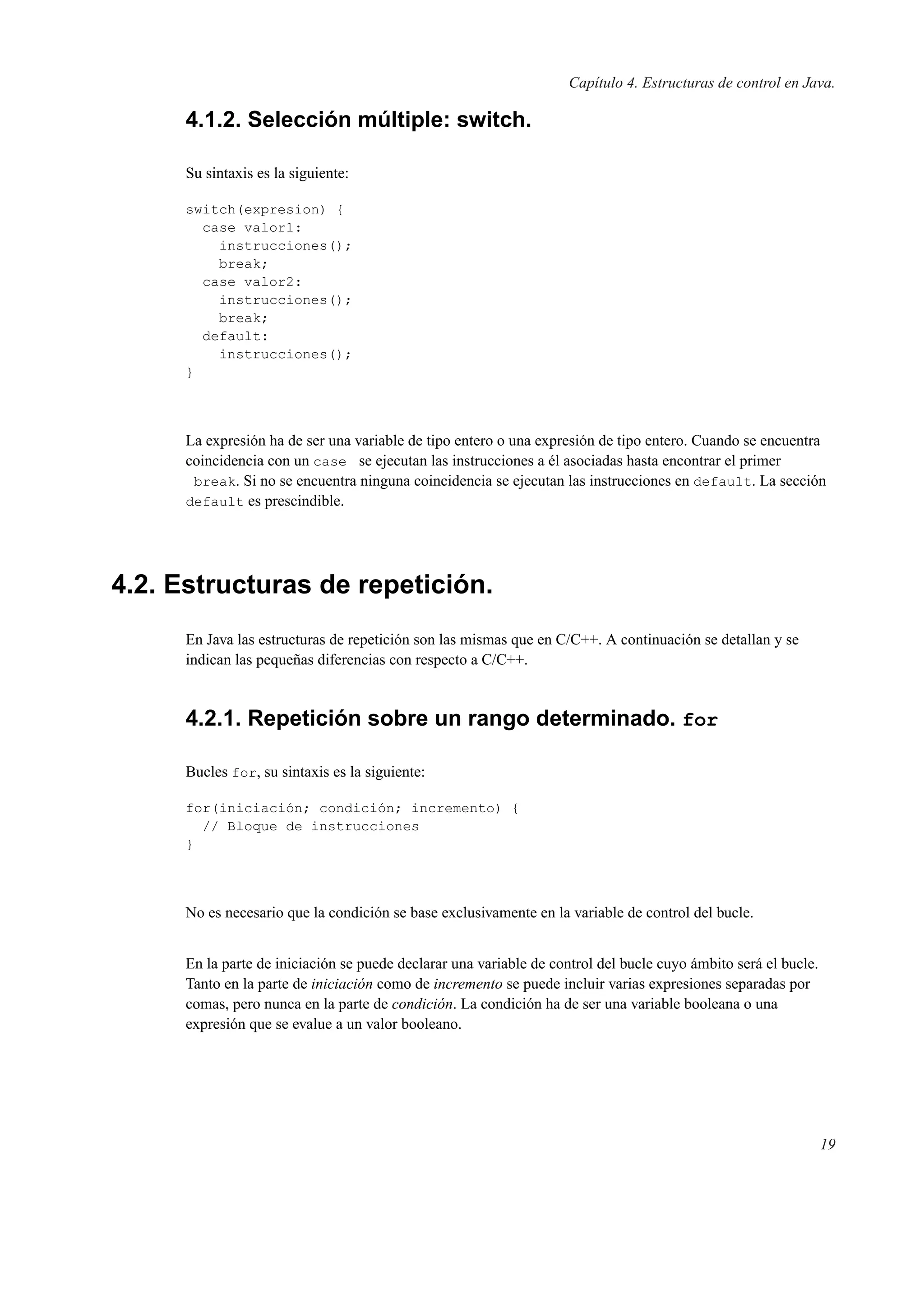 Capítulo 4. Estructuras de control en Java.
4.1.2. Selección múltiple: switch.
Su sintaxis es la siguiente:
switch(expresion) {
case valor1:
instrucciones();
break;
case valor2:
instrucciones();
break;
default:
instrucciones();
}
La expresión ha de ser una variable de tipo entero o una expresión de tipo entero. Cuando se encuentra
coincidencia con un case se ejecutan las instrucciones a él asociadas hasta encontrar el primer
break. Si no se encuentra ninguna coincidencia se ejecutan las instrucciones en default. La sección
default es prescindible.
4.2. Estructuras de repetición.
En Java las estructuras de repetición son las mismas que en C/C++. A continuación se detallan y se
indican las pequeñas diferencias con respecto a C/C++.
4.2.1. Repetición sobre un rango determinado. for
Bucles for, su sintaxis es la siguiente:
for(iniciación; condición; incremento) {
// Bloque de instrucciones
}
No es necesario que la condición se base exclusivamente en la variable de control del bucle.
En la parte de iniciación se puede declarar una variable de control del bucle cuyo ámbito será el bucle.
Tanto en la parte de iniciación como de incremento se puede incluir varias expresiones separadas por
comas, pero nunca en la parte de condición. La condición ha de ser una variable booleana o una
expresión que se evalue a un valor booleano.
19
 