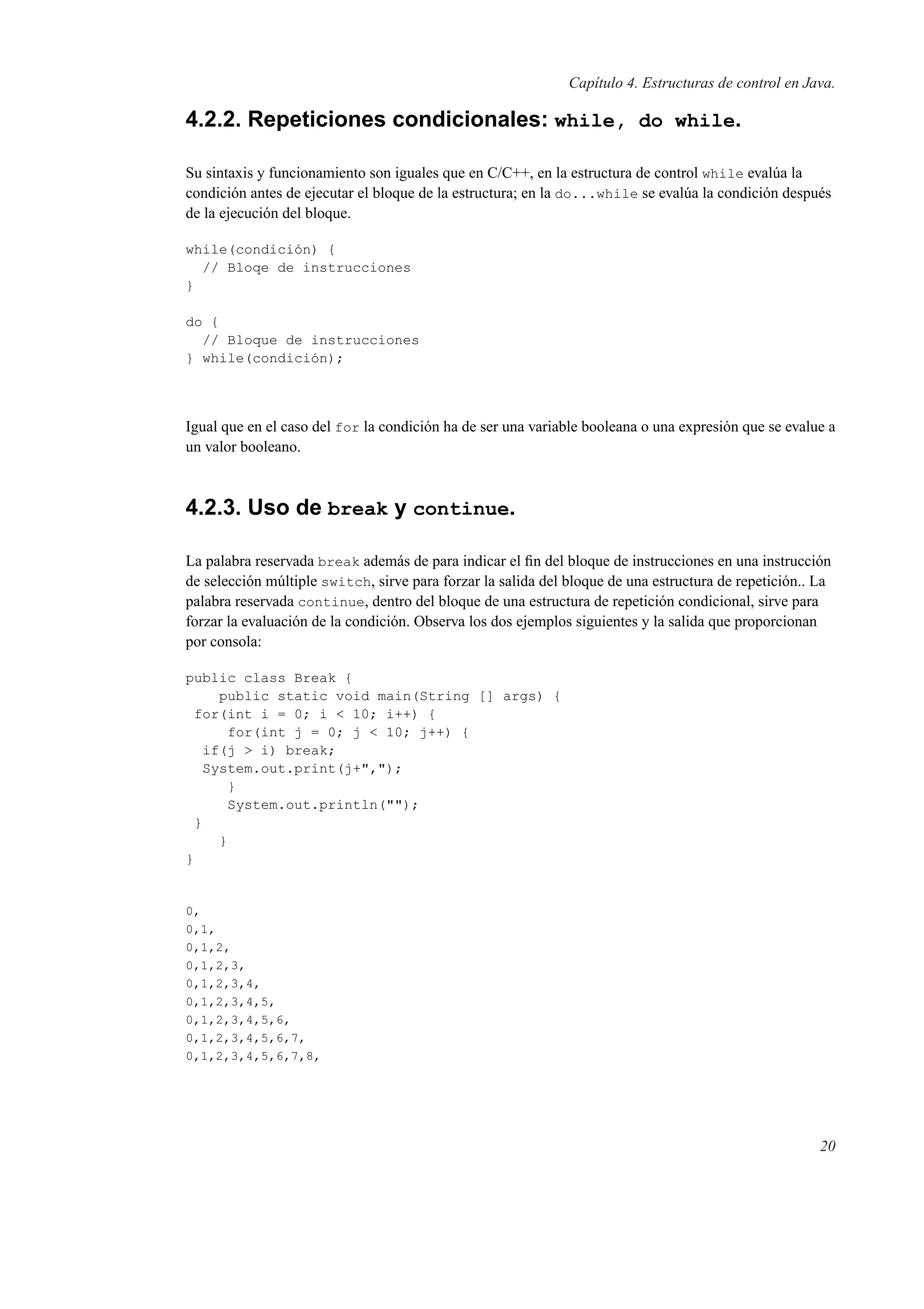 Capítulo 4. Estructuras de control en Java.
4.2.2. Repeticiones condicionales: while, do while.
Su sintaxis y funcionamiento son iguales que en C/C++, en la estructura de control while evalúa la
condición antes de ejecutar el bloque de la estructura; en la do...while se evalúa la condición después
de la ejecución del bloque.
while(condición) {
// Bloqe de instrucciones
}
do {
// Bloque de instrucciones
} while(condición);
Igual que en el caso del for la condición ha de ser una variable booleana o una expresión que se evalue a
un valor booleano.
4.2.3. Uso de break y continue.
La palabra reservada break además de para indicar el ﬁn del bloque de instrucciones en una instrucción
de selección múltiple switch, sirve para forzar la salida del bloque de una estructura de repetición.. La
palabra reservada continue, dentro del bloque de una estructura de repetición condicional, sirve para
forzar la evaluación de la condición. Observa los dos ejemplos siguientes y la salida que proporcionan
por consola:
public class Break {
public static void main(String [] args) {
for(int i = 0; i < 10; i++) {
for(int j = 0; j < 10; j++) {
if(j > i) break;
System.out.print(j+",");
}
System.out.println("");
}
}
}
0,
0,1,
0,1,2,
0,1,2,3,
0,1,2,3,4,
0,1,2,3,4,5,
0,1,2,3,4,5,6,
0,1,2,3,4,5,6,7,
0,1,2,3,4,5,6,7,8,
20
 