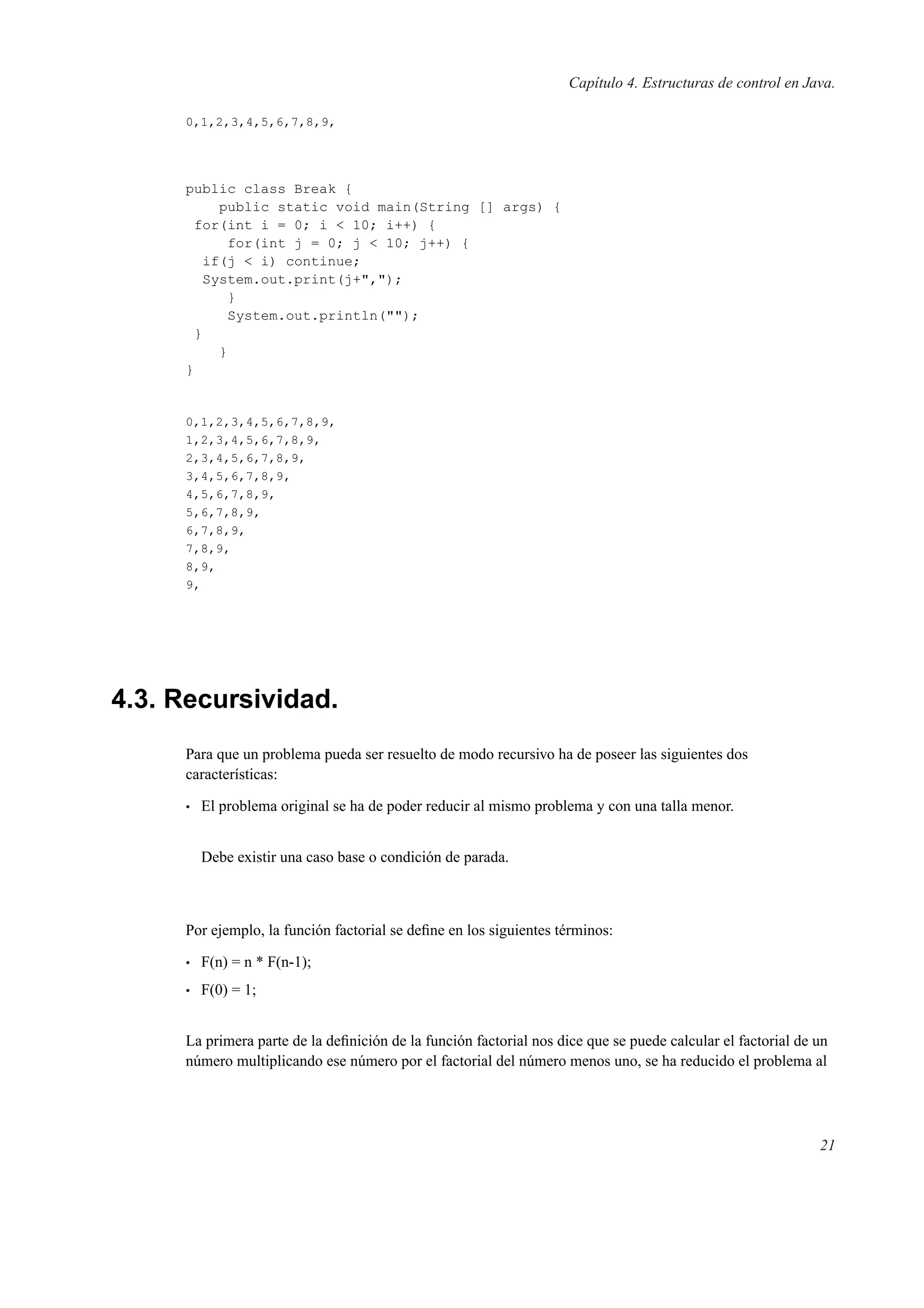 Capítulo 4. Estructuras de control en Java.
0,1,2,3,4,5,6,7,8,9,
public class Break {
public static void main(String [] args) {
for(int i = 0; i < 10; i++) {
for(int j = 0; j < 10; j++) {
if(j < i) continue;
System.out.print(j+",");
}
System.out.println("");
}
}
}
0,1,2,3,4,5,6,7,8,9,
1,2,3,4,5,6,7,8,9,
2,3,4,5,6,7,8,9,
3,4,5,6,7,8,9,
4,5,6,7,8,9,
5,6,7,8,9,
6,7,8,9,
7,8,9,
8,9,
9,
4.3. Recursividad.
Para que un problema pueda ser resuelto de modo recursivo ha de poseer las siguientes dos
características:
• El problema original se ha de poder reducir al mismo problema y con una talla menor.
Debe existir una caso base o condición de parada.
Por ejemplo, la función factorial se deﬁne en los siguientes términos:
• F(n) = n * F(n-1);
• F(0) = 1;
La primera parte de la deﬁnición de la función factorial nos dice que se puede calcular el factorial de un
número multiplicando ese número por el factorial del número menos uno, se ha reducido el problema al
21
 