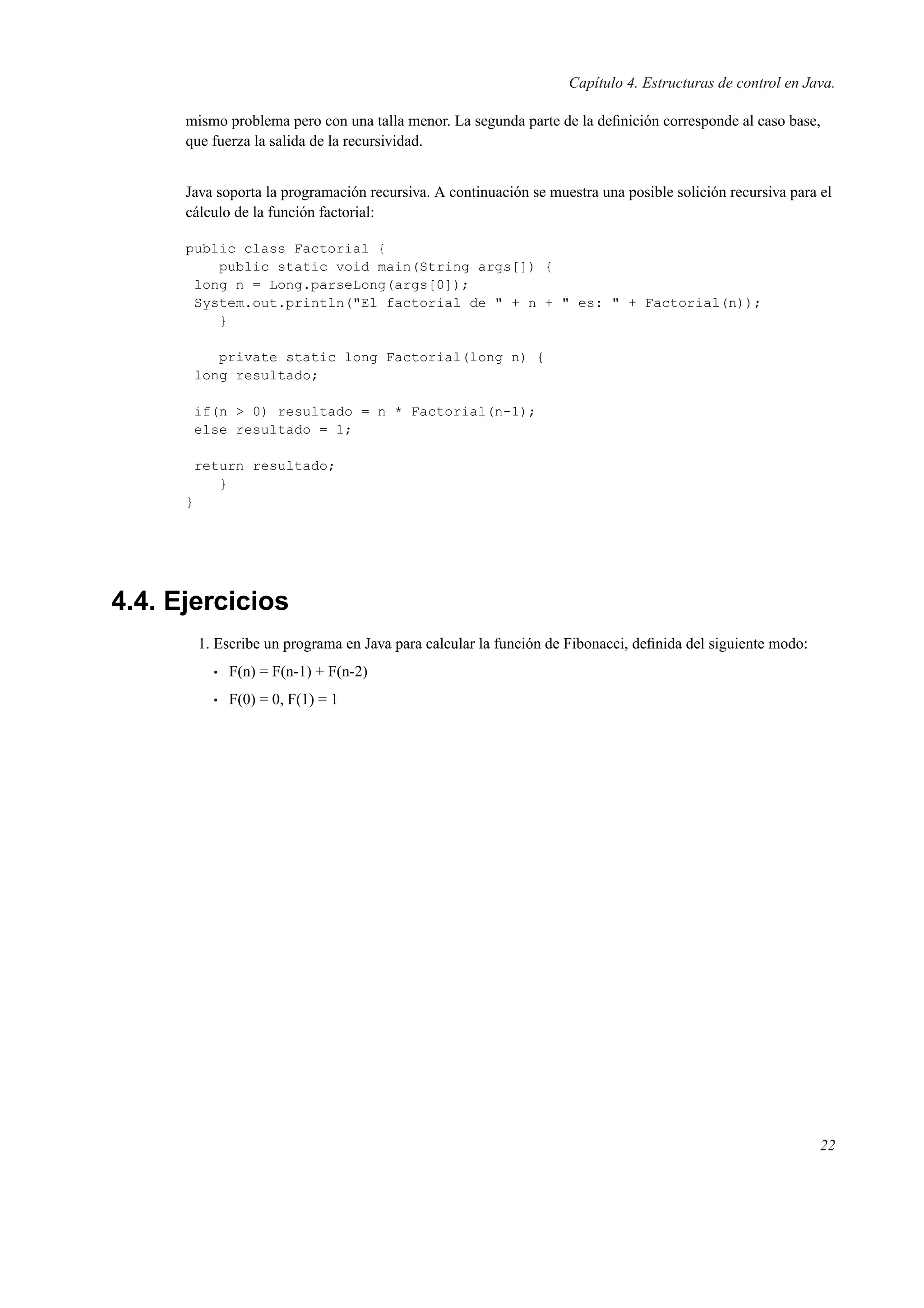 Capítulo 4. Estructuras de control en Java.
mismo problema pero con una talla menor. La segunda parte de la deﬁnición corresponde al caso base,
que fuerza la salida de la recursividad.
Java soporta la programación recursiva. A continuación se muestra una posible solición recursiva para el
cálculo de la función factorial:
public class Factorial {
public static void main(String args[]) {
long n = Long.parseLong(args[0]);
System.out.println("El factorial de " + n + " es: " + Factorial(n));
}
private static long Factorial(long n) {
long resultado;
if(n > 0) resultado = n * Factorial(n-1);
else resultado = 1;
return resultado;
}
}
4.4. Ejercicios
1. Escribe un programa en Java para calcular la función de Fibonacci, deﬁnida del siguiente modo:
• F(n) = F(n-1) + F(n-2)
• F(0) = 0, F(1) = 1
22
 