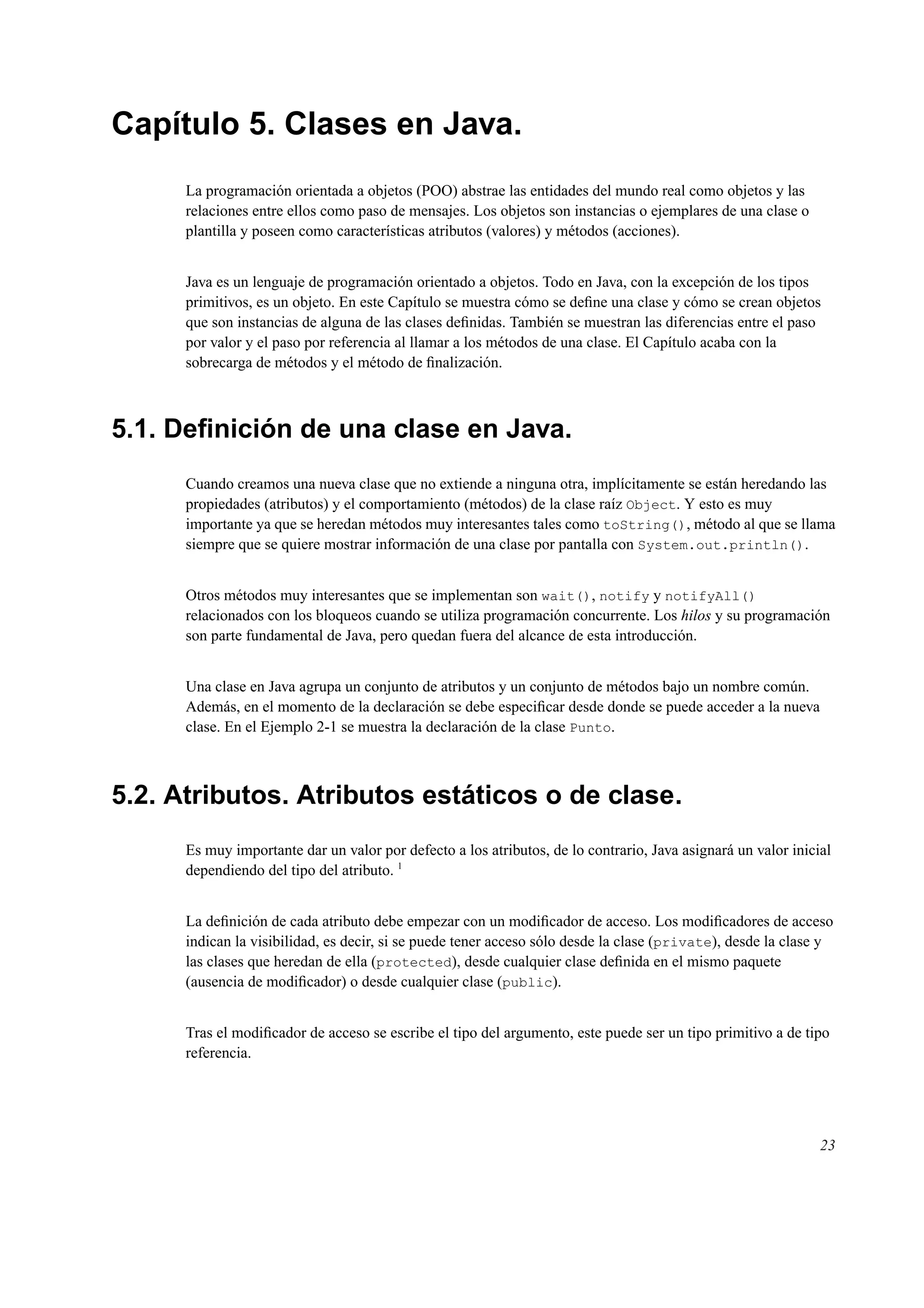 Capítulo 5. Clases en Java.
La programación orientada a objetos (POO) abstrae las entidades del mundo real como objetos y las
relaciones entre ellos como paso de mensajes. Los objetos son instancias o ejemplares de una clase o
plantilla y poseen como características atributos (valores) y métodos (acciones).
Java es un lenguaje de programación orientado a objetos. Todo en Java, con la excepción de los tipos
primitivos, es un objeto. En este Capítulo se muestra cómo se deﬁne una clase y cómo se crean objetos
que son instancias de alguna de las clases deﬁnidas. También se muestran las diferencias entre el paso
por valor y el paso por referencia al llamar a los métodos de una clase. El Capítulo acaba con la
sobrecarga de métodos y el método de ﬁnalización.
5.1. Deﬁnición de una clase en Java.
Cuando creamos una nueva clase que no extiende a ninguna otra, implícitamente se están heredando las
propiedades (atributos) y el comportamiento (métodos) de la clase raíz Object. Y esto es muy
importante ya que se heredan métodos muy interesantes tales como toString(), método al que se llama
siempre que se quiere mostrar información de una clase por pantalla con System.out.println().
Otros métodos muy interesantes que se implementan son wait(), notify y notifyAll()
relacionados con los bloqueos cuando se utiliza programación concurrente. Los hilos y su programación
son parte fundamental de Java, pero quedan fuera del alcance de esta introducción.
Una clase en Java agrupa un conjunto de atributos y un conjunto de métodos bajo un nombre común.
Además, en el momento de la declaración se debe especiﬁcar desde donde se puede acceder a la nueva
clase. En el Ejemplo 2-1 se muestra la declaración de la clase Punto.
5.2. Atributos. Atributos estáticos o de clase.
Es muy importante dar un valor por defecto a los atributos, de lo contrario, Java asignará un valor inicial
dependiendo del tipo del atributo. 1
La deﬁnición de cada atributo debe empezar con un modiﬁcador de acceso. Los modiﬁcadores de acceso
indican la visibilidad, es decir, si se puede tener acceso sólo desde la clase (private), desde la clase y
las clases que heredan de ella (protected), desde cualquier clase deﬁnida en el mismo paquete
(ausencia de modiﬁcador) o desde cualquier clase (public).
Tras el modiﬁcador de acceso se escribe el tipo del argumento, este puede ser un tipo primitivo a de tipo
referencia.
23
 