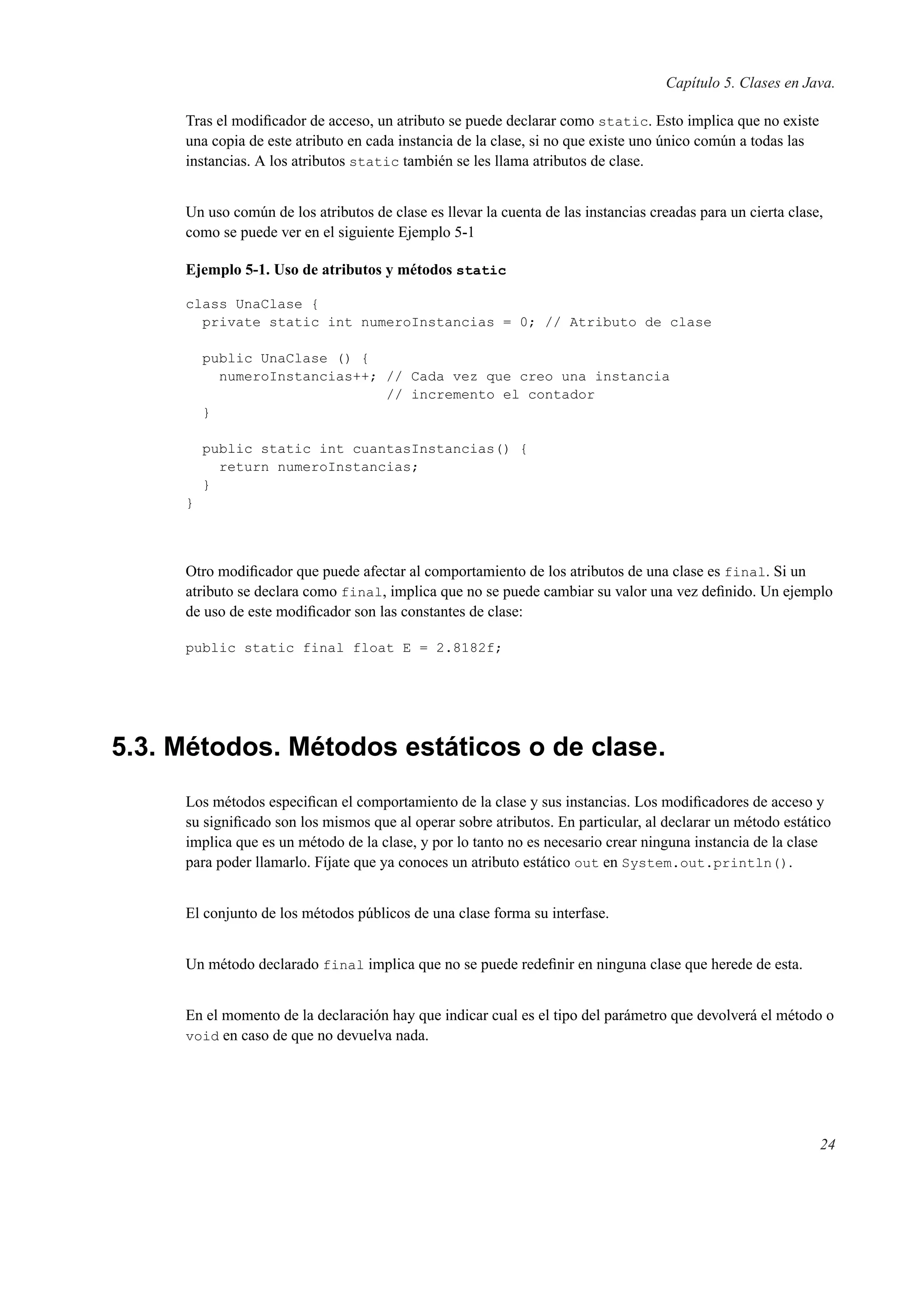 Capítulo 5. Clases en Java.
Tras el modiﬁcador de acceso, un atributo se puede declarar como static. Esto implica que no existe
una copia de este atributo en cada instancia de la clase, si no que existe uno único común a todas las
instancias. A los atributos static también se les llama atributos de clase.
Un uso común de los atributos de clase es llevar la cuenta de las instancias creadas para un cierta clase,
como se puede ver en el siguiente Ejemplo 5-1
Ejemplo 5-1. Uso de atributos y métodos static
class UnaClase {
private static int numeroInstancias = 0; // Atributo de clase
public UnaClase () {
numeroInstancias++; // Cada vez que creo una instancia
// incremento el contador
}
public static int cuantasInstancias() {
return numeroInstancias;
}
}
Otro modiﬁcador que puede afectar al comportamiento de los atributos de una clase es final. Si un
atributo se declara como final, implica que no se puede cambiar su valor una vez deﬁnido. Un ejemplo
de uso de este modiﬁcador son las constantes de clase:
public static final float E = 2.8182f;
5.3. Métodos. Métodos estáticos o de clase.
Los métodos especiﬁcan el comportamiento de la clase y sus instancias. Los modiﬁcadores de acceso y
su signiﬁcado son los mismos que al operar sobre atributos. En particular, al declarar un método estático
implica que es un método de la clase, y por lo tanto no es necesario crear ninguna instancia de la clase
para poder llamarlo. Fíjate que ya conoces un atributo estático out en System.out.println().
El conjunto de los métodos públicos de una clase forma su interfase.
Un método declarado final implica que no se puede redeﬁnir en ninguna clase que herede de esta.
En el momento de la declaración hay que indicar cual es el tipo del parámetro que devolverá el método o
void en caso de que no devuelva nada.
24
 