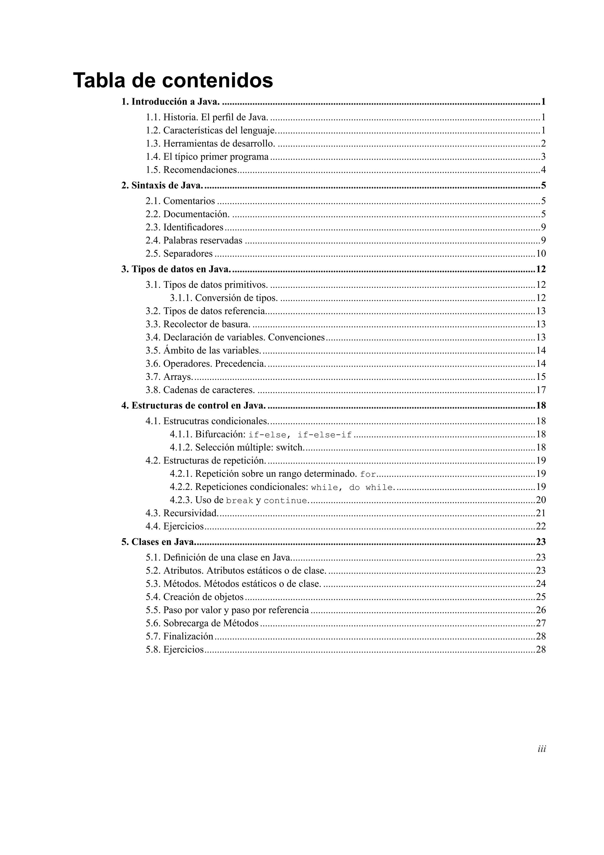 Tabla de contenidos
1. Introducción a Java. ..............................................................................................................................1
1.1. Historia. El perﬁl de Java. ...........................................................................................................1
1.2. Características del lenguaje.........................................................................................................1
1.3. Herramientas de desarrollo. ........................................................................................................2
1.4. El típico primer programa...........................................................................................................3
1.5. Recomendaciones........................................................................................................................4
2. Sintaxis de Java......................................................................................................................................5
2.1. Comentarios ................................................................................................................................5
2.2. Documentación. ..........................................................................................................................5
2.3. Identiﬁcadores.............................................................................................................................9
2.4. Palabras reservadas .....................................................................................................................9
2.5. Separadores ...............................................................................................................................10
3. Tipos de datos en Java.........................................................................................................................12
3.1. Tipos de datos primitivos. .........................................................................................................12
3.1.1. Conversión de tipos. .....................................................................................................12
3.2. Tipos de datos referencia...........................................................................................................13
3.3. Recolector de basura. ................................................................................................................13
3.4. Declaración de variables. Convenciones...................................................................................13
3.5. Ámbito de las variables.............................................................................................................14
3.6. Operadores. Precedencia...........................................................................................................14
3.7. Arrays........................................................................................................................................15
3.8. Cadenas de caracteres. ..............................................................................................................17
4. Estructuras de control en Java. ..........................................................................................................18
4.1. Estrucutras condicionales..........................................................................................................18
4.1.1. Bifurcación: if-else, if-else-if ........................................................................18
4.1.2. Selección múltiple: switch............................................................................................18
4.2. Estructuras de repetición...........................................................................................................19
4.2.1. Repetición sobre un rango determinado. for...............................................................19
4.2.2. Repeticiones condicionales: while, do while........................................................19
4.2.3. Uso de break y continue..........................................................................................20
4.3. Recursividad..............................................................................................................................21
4.4. Ejercicios...................................................................................................................................22
5. Clases en Java.......................................................................................................................................23
5.1. Deﬁnición de una clase en Java.................................................................................................23
5.2. Atributos. Atributos estáticos o de clase...................................................................................23
5.3. Métodos. Métodos estáticos o de clase. ....................................................................................24
5.4. Creación de objetos...................................................................................................................25
5.5. Paso por valor y paso por referencia .........................................................................................26
5.6. Sobrecarga de Métodos.............................................................................................................27
5.7. Finalización...............................................................................................................................28
5.8. Ejercicios...................................................................................................................................28
iii
 