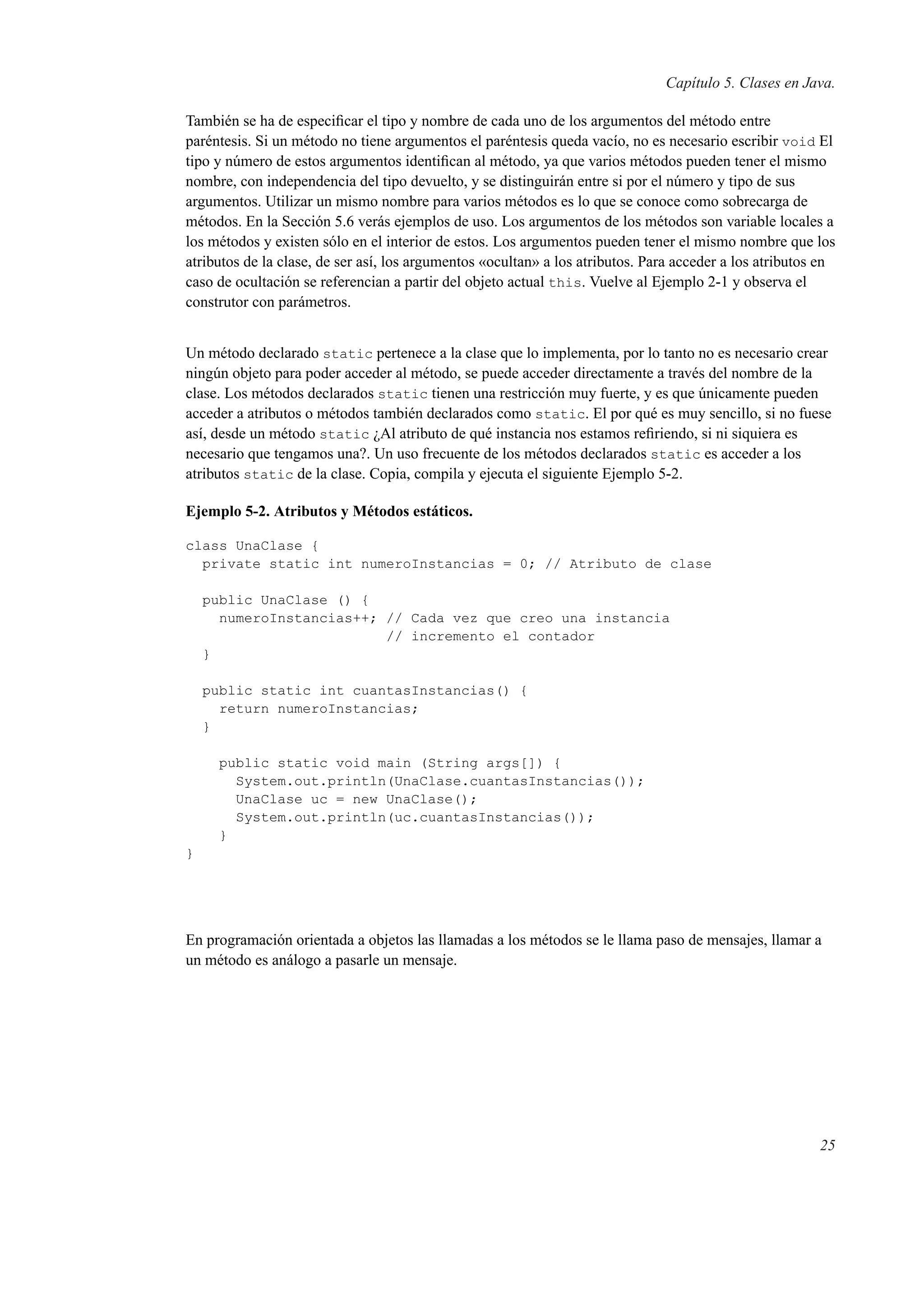 Capítulo 5. Clases en Java.
También se ha de especiﬁcar el tipo y nombre de cada uno de los argumentos del método entre
paréntesis. Si un método no tiene argumentos el paréntesis queda vacío, no es necesario escribir void El
tipo y número de estos argumentos identiﬁcan al método, ya que varios métodos pueden tener el mismo
nombre, con independencia del tipo devuelto, y se distinguirán entre si por el número y tipo de sus
argumentos. Utilizar un mismo nombre para varios métodos es lo que se conoce como sobrecarga de
métodos. En la Sección 5.6 verás ejemplos de uso. Los argumentos de los métodos son variable locales a
los métodos y existen sólo en el interior de estos. Los argumentos pueden tener el mismo nombre que los
atributos de la clase, de ser así, los argumentos «ocultan» a los atributos. Para acceder a los atributos en
caso de ocultación se referencian a partir del objeto actual this. Vuelve al Ejemplo 2-1 y observa el
construtor con parámetros.
Un método declarado static pertenece a la clase que lo implementa, por lo tanto no es necesario crear
ningún objeto para poder acceder al método, se puede acceder directamente a través del nombre de la
clase. Los métodos declarados static tienen una restricción muy fuerte, y es que únicamente pueden
acceder a atributos o métodos también declarados como static. El por qué es muy sencillo, si no fuese
así, desde un método static ¿Al atributo de qué instancia nos estamos reﬁriendo, si ni siquiera es
necesario que tengamos una?. Un uso frecuente de los métodos declarados static es acceder a los
atributos static de la clase. Copia, compila y ejecuta el siguiente Ejemplo 5-2.
Ejemplo 5-2. Atributos y Métodos estáticos.
class UnaClase {
private static int numeroInstancias = 0; // Atributo de clase
public UnaClase () {
numeroInstancias++; // Cada vez que creo una instancia
// incremento el contador
}
public static int cuantasInstancias() {
return numeroInstancias;
}
public static void main (String args[]) {
System.out.println(UnaClase.cuantasInstancias());
UnaClase uc = new UnaClase();
System.out.println(uc.cuantasInstancias());
}
}
En programación orientada a objetos las llamadas a los métodos se le llama paso de mensajes, llamar a
un método es análogo a pasarle un mensaje.
25
 