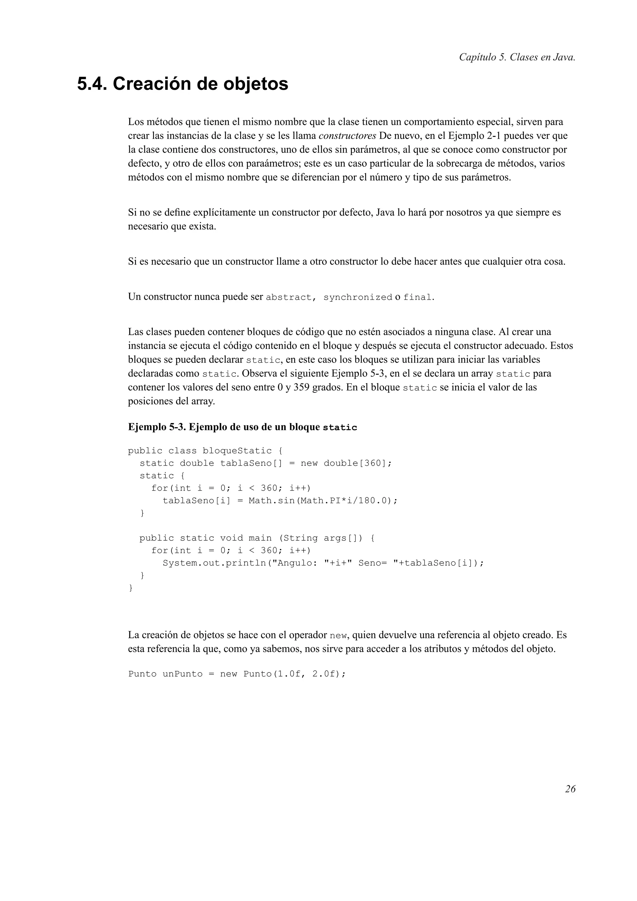 Capítulo 5. Clases en Java.
5.4. Creación de objetos
Los métodos que tienen el mismo nombre que la clase tienen un comportamiento especial, sirven para
crear las instancias de la clase y se les llama constructores De nuevo, en el Ejemplo 2-1 puedes ver que
la clase contiene dos constructores, uno de ellos sin parámetros, al que se conoce como constructor por
defecto, y otro de ellos con paraámetros; este es un caso particular de la sobrecarga de métodos, varios
métodos con el mismo nombre que se diferencian por el número y tipo de sus parámetros.
Si no se deﬁne explícitamente un constructor por defecto, Java lo hará por nosotros ya que siempre es
necesario que exista.
Si es necesario que un constructor llame a otro constructor lo debe hacer antes que cualquier otra cosa.
Un constructor nunca puede ser abstract, synchronized o final.
Las clases pueden contener bloques de código que no estén asociados a ninguna clase. Al crear una
instancia se ejecuta el código contenido en el bloque y después se ejecuta el constructor adecuado. Estos
bloques se pueden declarar static, en este caso los bloques se utilizan para iniciar las variables
declaradas como static. Observa el siguiente Ejemplo 5-3, en el se declara un array static para
contener los valores del seno entre 0 y 359 grados. En el bloque static se inicia el valor de las
posiciones del array.
Ejemplo 5-3. Ejemplo de uso de un bloque static
public class bloqueStatic {
static double tablaSeno[] = new double[360];
static {
for(int i = 0; i < 360; i++)
tablaSeno[i] = Math.sin(Math.PI*i/180.0);
}
public static void main (String args[]) {
for(int i = 0; i < 360; i++)
System.out.println("Angulo: "+i+" Seno= "+tablaSeno[i]);
}
}
La creación de objetos se hace con el operador new, quien devuelve una referencia al objeto creado. Es
esta referencia la que, como ya sabemos, nos sirve para acceder a los atributos y métodos del objeto.
Punto unPunto = new Punto(1.0f, 2.0f);
26
 