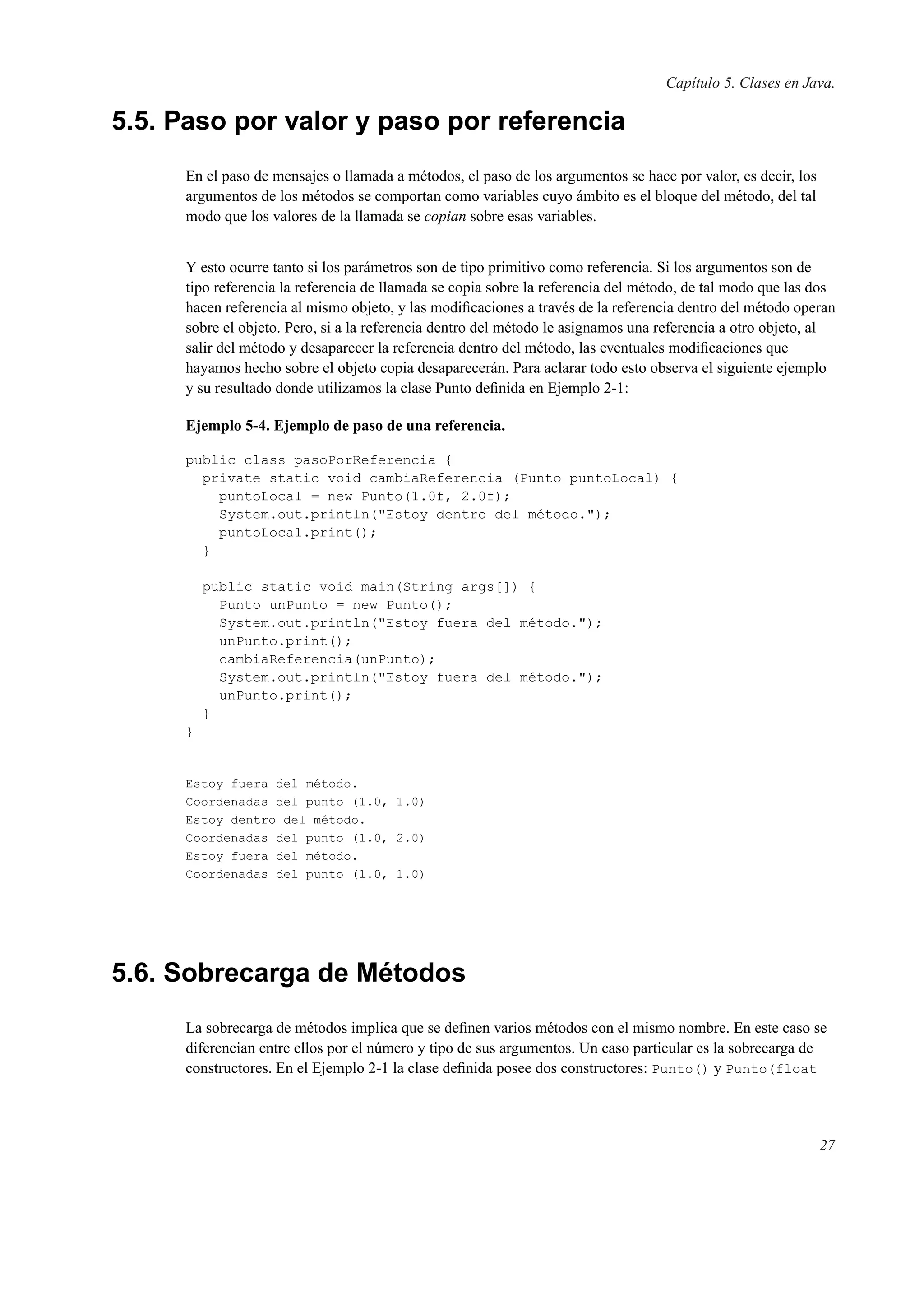 Capítulo 5. Clases en Java.
5.5. Paso por valor y paso por referencia
En el paso de mensajes o llamada a métodos, el paso de los argumentos se hace por valor, es decir, los
argumentos de los métodos se comportan como variables cuyo ámbito es el bloque del método, del tal
modo que los valores de la llamada se copian sobre esas variables.
Y esto ocurre tanto si los parámetros son de tipo primitivo como referencia. Si los argumentos son de
tipo referencia la referencia de llamada se copia sobre la referencia del método, de tal modo que las dos
hacen referencia al mismo objeto, y las modiﬁcaciones a través de la referencia dentro del método operan
sobre el objeto. Pero, si a la referencia dentro del método le asignamos una referencia a otro objeto, al
salir del método y desaparecer la referencia dentro del método, las eventuales modiﬁcaciones que
hayamos hecho sobre el objeto copia desaparecerán. Para aclarar todo esto observa el siguiente ejemplo
y su resultado donde utilizamos la clase Punto deﬁnida en Ejemplo 2-1:
Ejemplo 5-4. Ejemplo de paso de una referencia.
public class pasoPorReferencia {
private static void cambiaReferencia (Punto puntoLocal) {
puntoLocal = new Punto(1.0f, 2.0f);
System.out.println("Estoy dentro del método.");
puntoLocal.print();
}
public static void main(String args[]) {
Punto unPunto = new Punto();
System.out.println("Estoy fuera del método.");
unPunto.print();
cambiaReferencia(unPunto);
System.out.println("Estoy fuera del método.");
unPunto.print();
}
}
Estoy fuera del método.
Coordenadas del punto (1.0, 1.0)
Estoy dentro del método.
Coordenadas del punto (1.0, 2.0)
Estoy fuera del método.
Coordenadas del punto (1.0, 1.0)
5.6. Sobrecarga de Métodos
La sobrecarga de métodos implica que se deﬁnen varios métodos con el mismo nombre. En este caso se
diferencian entre ellos por el número y tipo de sus argumentos. Un caso particular es la sobrecarga de
constructores. En el Ejemplo 2-1 la clase deﬁnida posee dos constructores: Punto() y Punto(float
27
 
