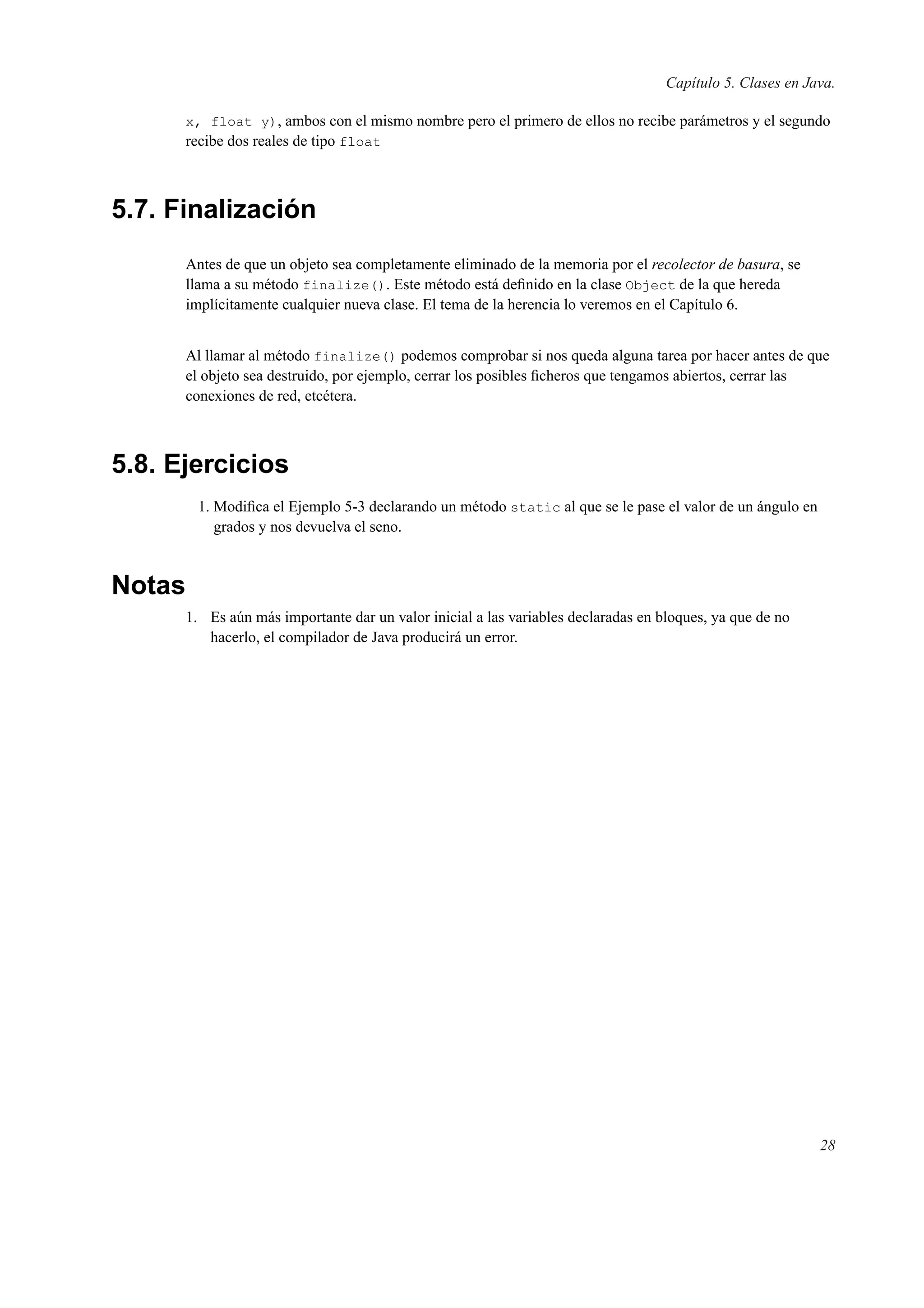 Capítulo 5. Clases en Java.
x, float y), ambos con el mismo nombre pero el primero de ellos no recibe parámetros y el segundo
recibe dos reales de tipo float
5.7. Finalización
Antes de que un objeto sea completamente eliminado de la memoria por el recolector de basura, se
llama a su método finalize(). Este método está deﬁnido en la clase Object de la que hereda
implícitamente cualquier nueva clase. El tema de la herencia lo veremos en el Capítulo 6.
Al llamar al método finalize() podemos comprobar si nos queda alguna tarea por hacer antes de que
el objeto sea destruido, por ejemplo, cerrar los posibles ﬁcheros que tengamos abiertos, cerrar las
conexiones de red, etcétera.
5.8. Ejercicios
1. Modiﬁca el Ejemplo 5-3 declarando un método static al que se le pase el valor de un ángulo en
grados y nos devuelva el seno.
Notas
1. Es aún más importante dar un valor inicial a las variables declaradas en bloques, ya que de no
hacerlo, el compilador de Java producirá un error.
28
 