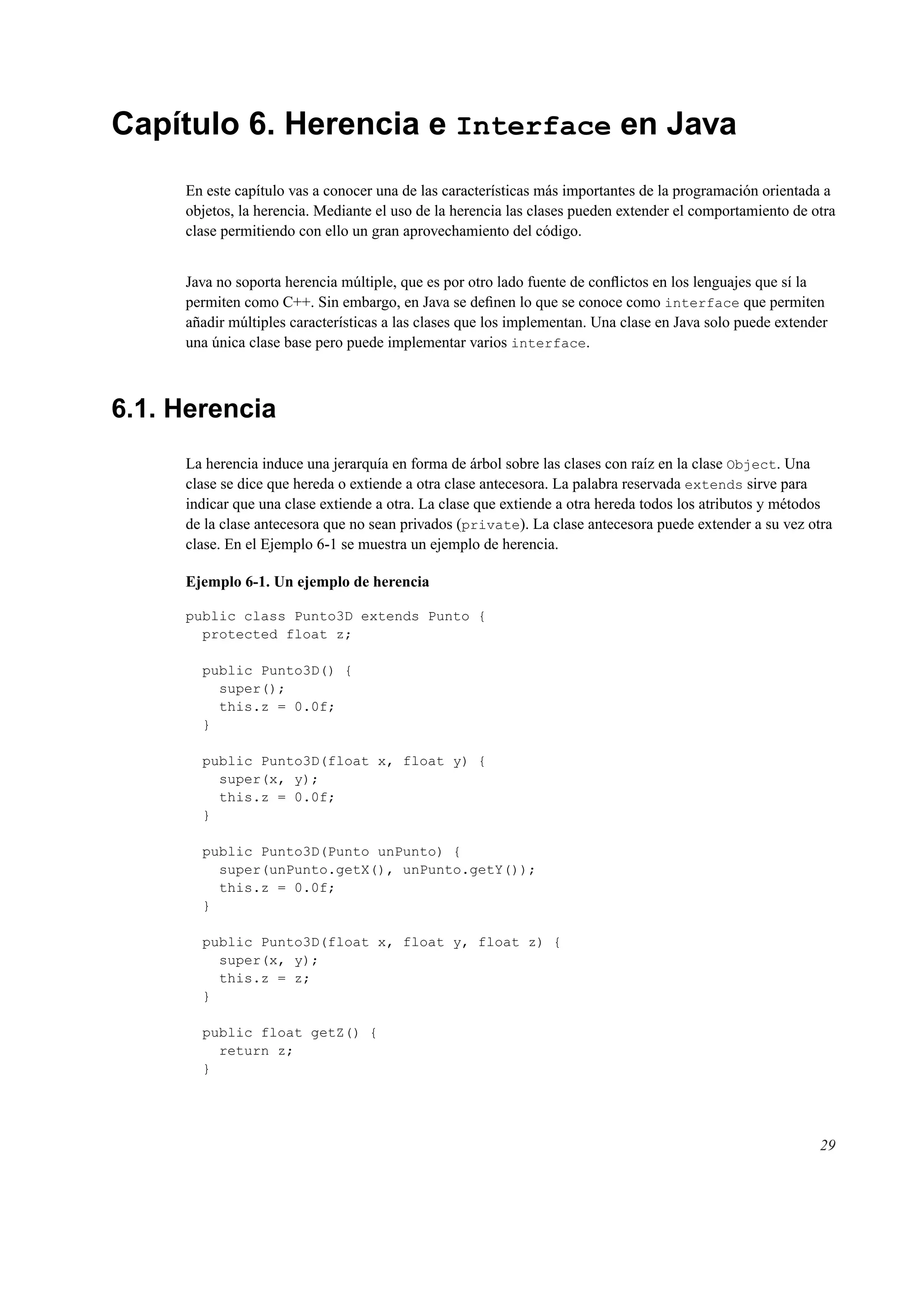Capítulo 6. Herencia e Interface en Java
En este capítulo vas a conocer una de las características más importantes de la programación orientada a
objetos, la herencia. Mediante el uso de la herencia las clases pueden extender el comportamiento de otra
clase permitiendo con ello un gran aprovechamiento del código.
Java no soporta herencia múltiple, que es por otro lado fuente de conﬂictos en los lenguajes que sí la
permiten como C++. Sin embargo, en Java se deﬁnen lo que se conoce como interface que permiten
añadir múltiples características a las clases que los implementan. Una clase en Java solo puede extender
una única clase base pero puede implementar varios interface.
6.1. Herencia
La herencia induce una jerarquía en forma de árbol sobre las clases con raíz en la clase Object. Una
clase se dice que hereda o extiende a otra clase antecesora. La palabra reservada extends sirve para
indicar que una clase extiende a otra. La clase que extiende a otra hereda todos los atributos y métodos
de la clase antecesora que no sean privados (private). La clase antecesora puede extender a su vez otra
clase. En el Ejemplo 6-1 se muestra un ejemplo de herencia.
Ejemplo 6-1. Un ejemplo de herencia
public class Punto3D extends Punto {
protected float z;
public Punto3D() {
super();
this.z = 0.0f;
}
public Punto3D(float x, float y) {
super(x, y);
this.z = 0.0f;
}
public Punto3D(Punto unPunto) {
super(unPunto.getX(), unPunto.getY());
this.z = 0.0f;
}
public Punto3D(float x, float y, float z) {
super(x, y);
this.z = z;
}
public float getZ() {
return z;
}
29
 