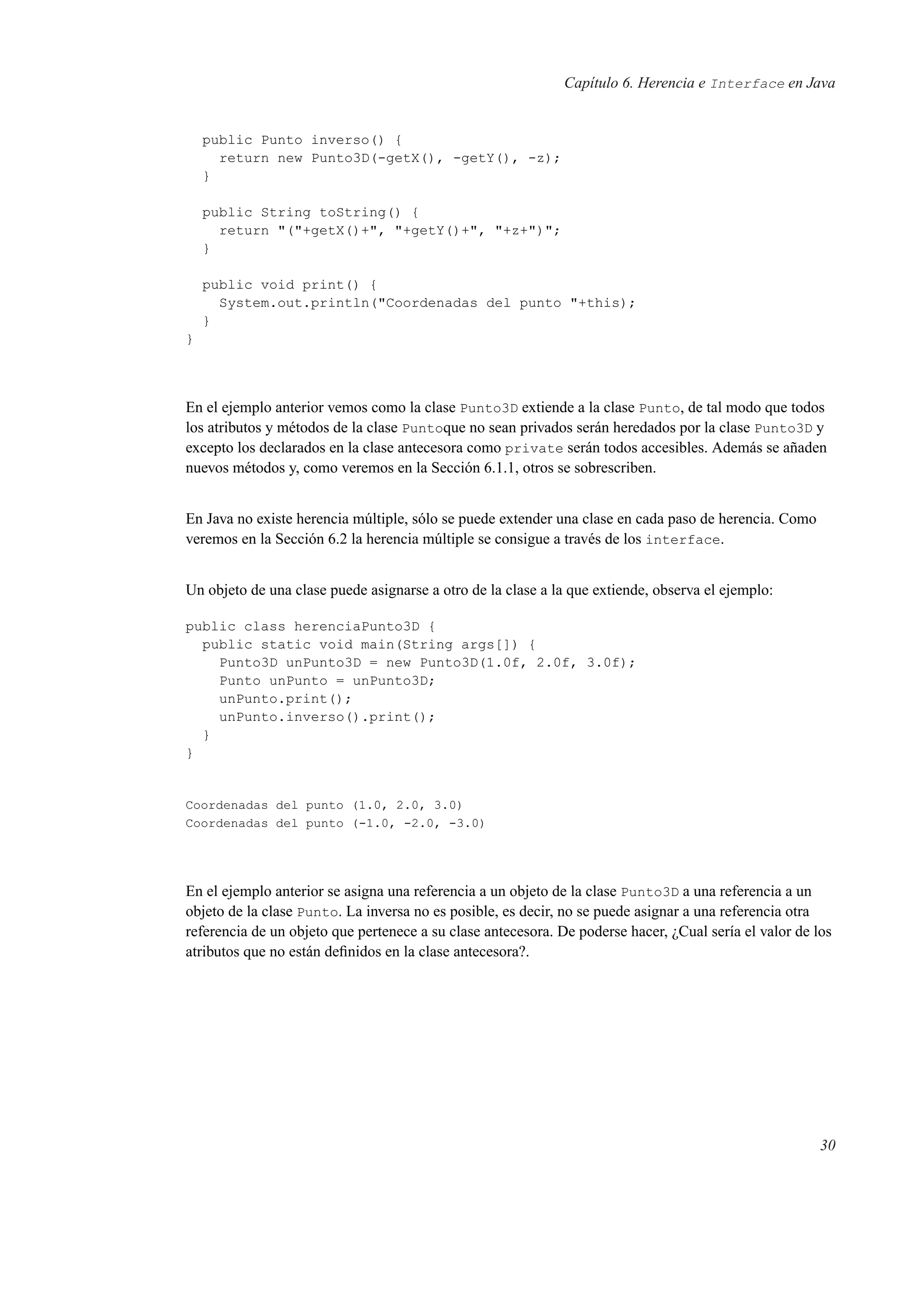 Capítulo 6. Herencia e Interface en Java
public Punto inverso() {
return new Punto3D(-getX(), -getY(), -z);
}
public String toString() {
return "("+getX()+", "+getY()+", "+z+")";
}
public void print() {
System.out.println("Coordenadas del punto "+this);
}
}
En el ejemplo anterior vemos como la clase Punto3D extiende a la clase Punto, de tal modo que todos
los atributos y métodos de la clase Puntoque no sean privados serán heredados por la clase Punto3D y
excepto los declarados en la clase antecesora como private serán todos accesibles. Además se añaden
nuevos métodos y, como veremos en la Sección 6.1.1, otros se sobrescriben.
En Java no existe herencia múltiple, sólo se puede extender una clase en cada paso de herencia. Como
veremos en la Sección 6.2 la herencia múltiple se consigue a través de los interface.
Un objeto de una clase puede asignarse a otro de la clase a la que extiende, observa el ejemplo:
public class herenciaPunto3D {
public static void main(String args[]) {
Punto3D unPunto3D = new Punto3D(1.0f, 2.0f, 3.0f);
Punto unPunto = unPunto3D;
unPunto.print();
unPunto.inverso().print();
}
}
Coordenadas del punto (1.0, 2.0, 3.0)
Coordenadas del punto (-1.0, -2.0, -3.0)
En el ejemplo anterior se asigna una referencia a un objeto de la clase Punto3D a una referencia a un
objeto de la clase Punto. La inversa no es posible, es decir, no se puede asignar a una referencia otra
referencia de un objeto que pertenece a su clase antecesora. De poderse hacer, ¿Cual sería el valor de los
atributos que no están deﬁnidos en la clase antecesora?.
30
 