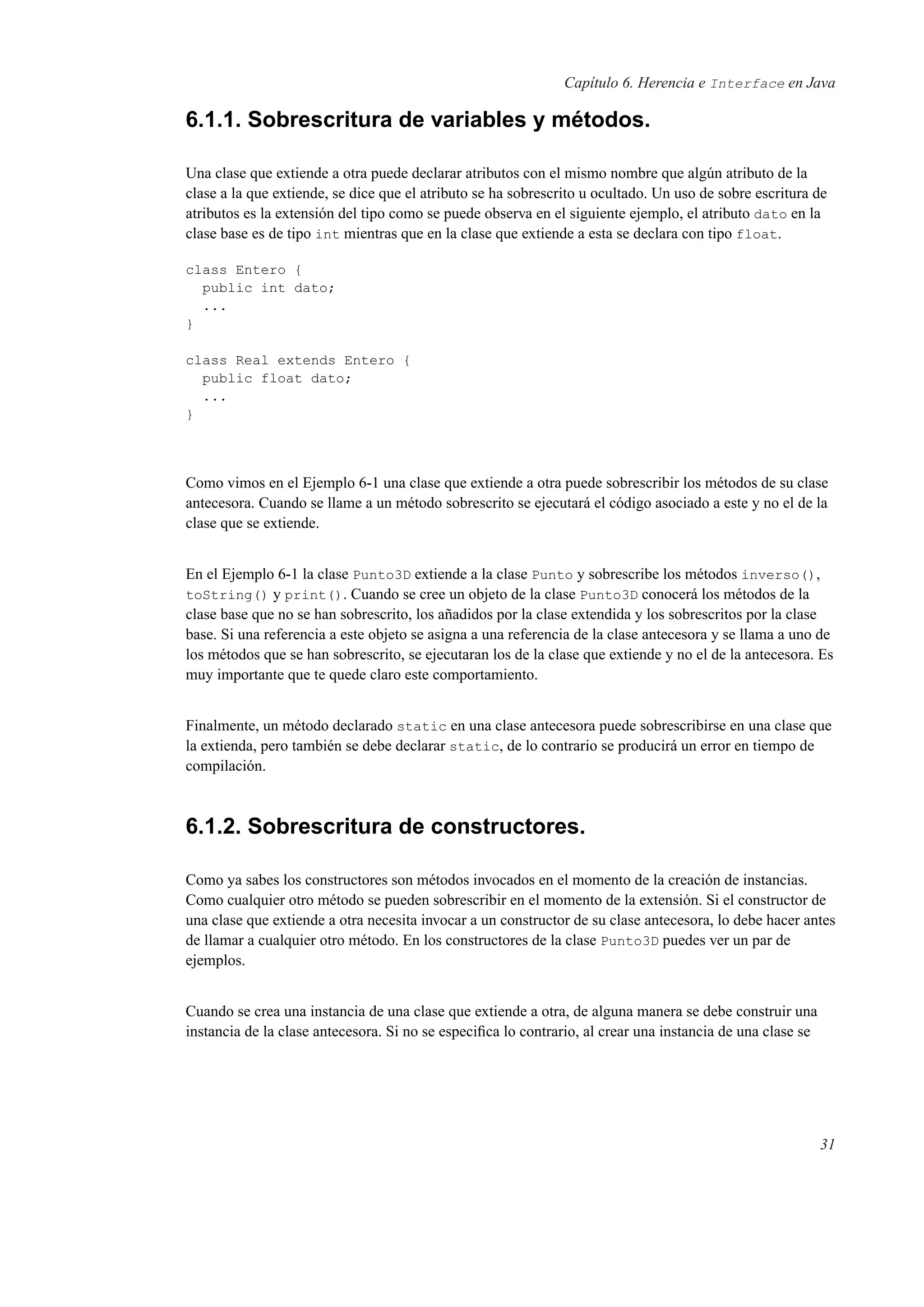 Capítulo 6. Herencia e Interface en Java
6.1.1. Sobrescritura de variables y métodos.
Una clase que extiende a otra puede declarar atributos con el mismo nombre que algún atributo de la
clase a la que extiende, se dice que el atributo se ha sobrescrito u ocultado. Un uso de sobre escritura de
atributos es la extensión del tipo como se puede observa en el siguiente ejemplo, el atributo dato en la
clase base es de tipo int mientras que en la clase que extiende a esta se declara con tipo float.
class Entero {
public int dato;
...
}
class Real extends Entero {
public float dato;
...
}
Como vimos en el Ejemplo 6-1 una clase que extiende a otra puede sobrescribir los métodos de su clase
antecesora. Cuando se llame a un método sobrescrito se ejecutará el código asociado a este y no el de la
clase que se extiende.
En el Ejemplo 6-1 la clase Punto3D extiende a la clase Punto y sobrescribe los métodos inverso(),
toString() y print(). Cuando se cree un objeto de la clase Punto3D conocerá los métodos de la
clase base que no se han sobrescrito, los añadidos por la clase extendida y los sobrescritos por la clase
base. Si una referencia a este objeto se asigna a una referencia de la clase antecesora y se llama a uno de
los métodos que se han sobrescrito, se ejecutaran los de la clase que extiende y no el de la antecesora. Es
muy importante que te quede claro este comportamiento.
Finalmente, un método declarado static en una clase antecesora puede sobrescribirse en una clase que
la extienda, pero también se debe declarar static, de lo contrario se producirá un error en tiempo de
compilación.
6.1.2. Sobrescritura de constructores.
Como ya sabes los constructores son métodos invocados en el momento de la creación de instancias.
Como cualquier otro método se pueden sobrescribir en el momento de la extensión. Si el constructor de
una clase que extiende a otra necesita invocar a un constructor de su clase antecesora, lo debe hacer antes
de llamar a cualquier otro método. En los constructores de la clase Punto3D puedes ver un par de
ejemplos.
Cuando se crea una instancia de una clase que extiende a otra, de alguna manera se debe construir una
instancia de la clase antecesora. Si no se especiﬁca lo contrario, al crear una instancia de una clase se
31
 