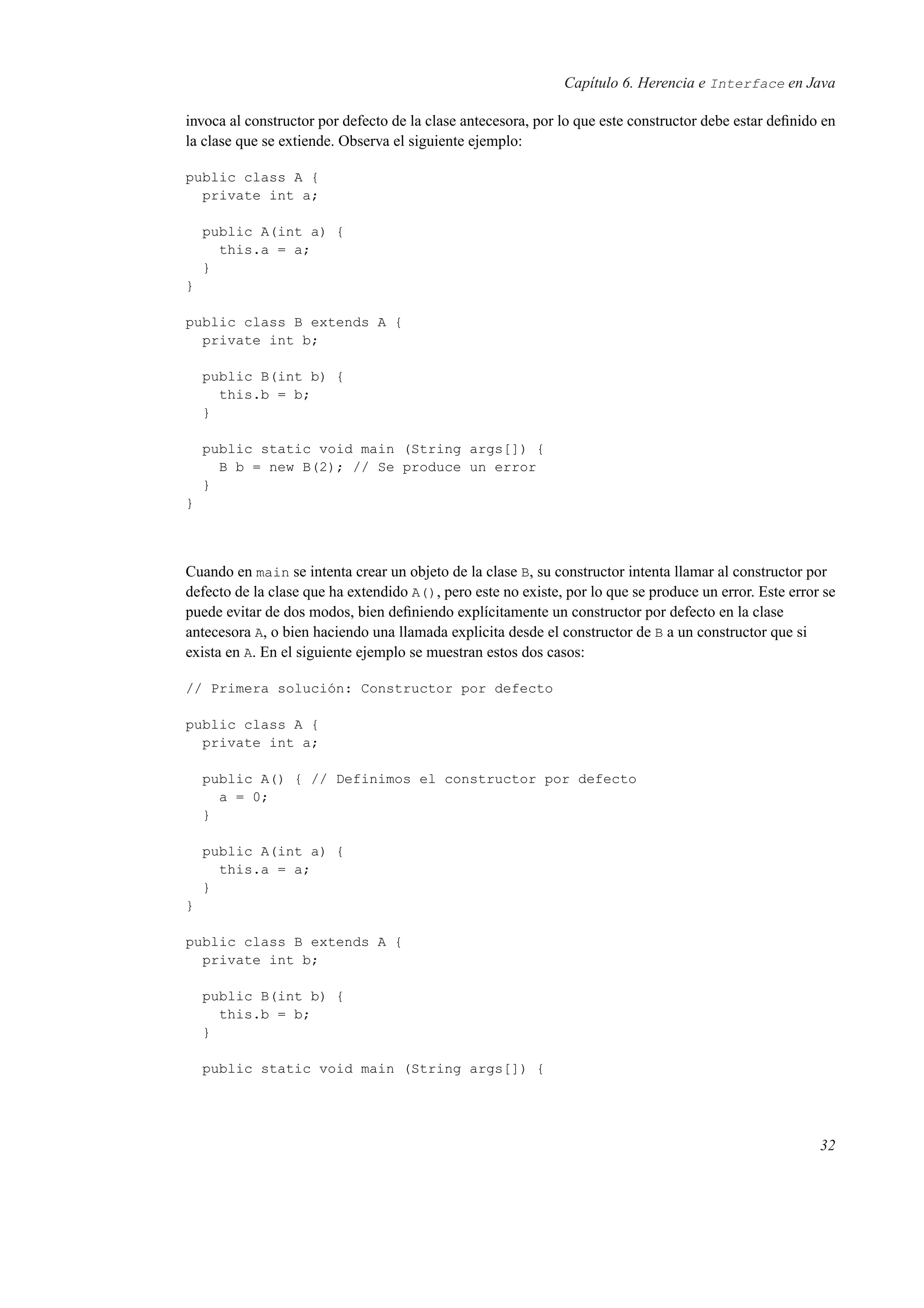 Capítulo 6. Herencia e Interface en Java
invoca al constructor por defecto de la clase antecesora, por lo que este constructor debe estar deﬁnido en
la clase que se extiende. Observa el siguiente ejemplo:
public class A {
private int a;
public A(int a) {
this.a = a;
}
}
public class B extends A {
private int b;
public B(int b) {
this.b = b;
}
public static void main (String args[]) {
B b = new B(2); // Se produce un error
}
}
Cuando en main se intenta crear un objeto de la clase B, su constructor intenta llamar al constructor por
defecto de la clase que ha extendido A(), pero este no existe, por lo que se produce un error. Este error se
puede evitar de dos modos, bien deﬁniendo explícitamente un constructor por defecto en la clase
antecesora A, o bien haciendo una llamada explicita desde el constructor de B a un constructor que si
exista en A. En el siguiente ejemplo se muestran estos dos casos:
// Primera solución: Constructor por defecto
public class A {
private int a;
public A() { // Definimos el constructor por defecto
a = 0;
}
public A(int a) {
this.a = a;
}
}
public class B extends A {
private int b;
public B(int b) {
this.b = b;
}
public static void main (String args[]) {
32
 
