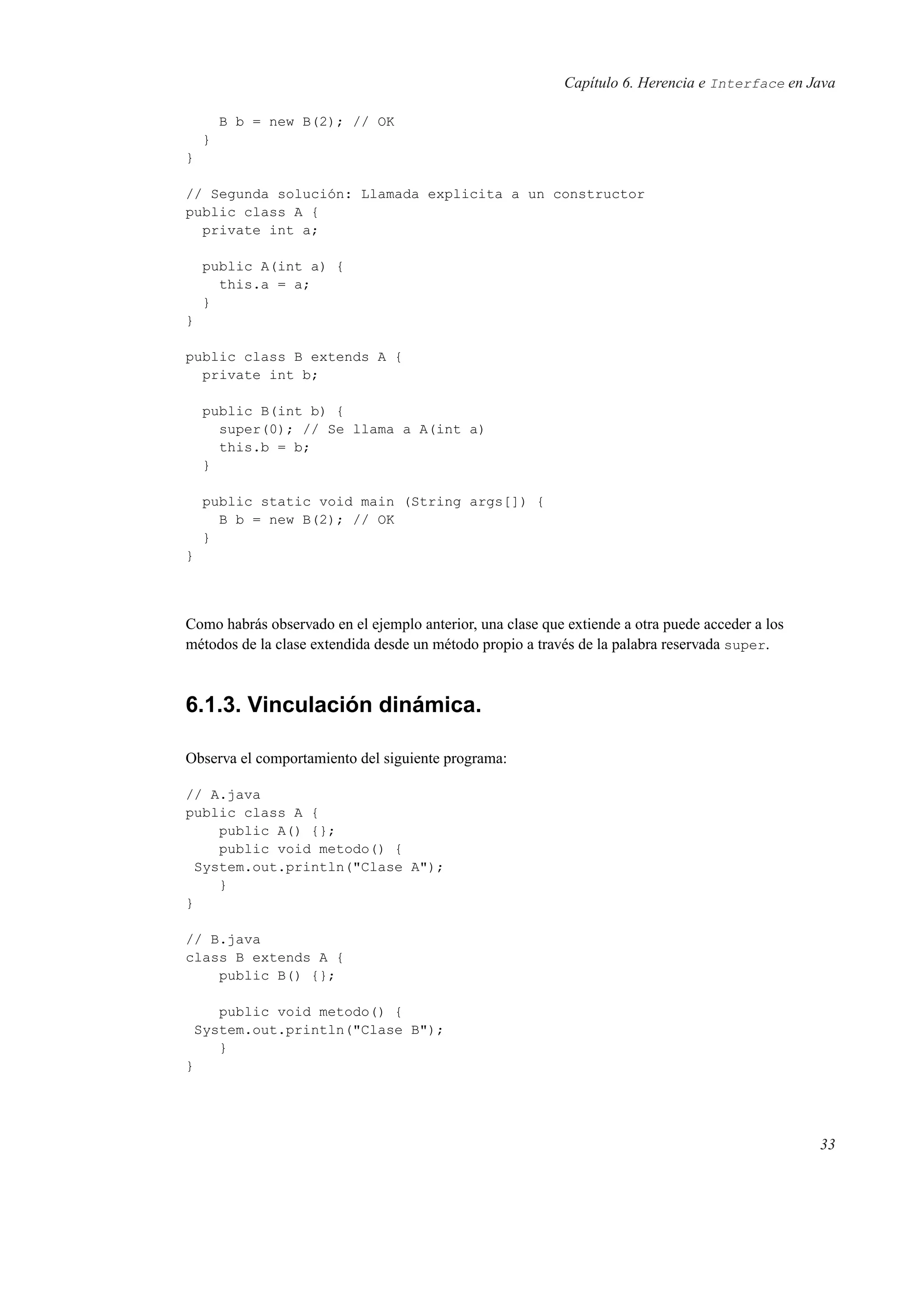 Capítulo 6. Herencia e Interface en Java
B b = new B(2); // OK
}
}
// Segunda solución: Llamada explicita a un constructor
public class A {
private int a;
public A(int a) {
this.a = a;
}
}
public class B extends A {
private int b;
public B(int b) {
super(0); // Se llama a A(int a)
this.b = b;
}
public static void main (String args[]) {
B b = new B(2); // OK
}
}
Como habrás observado en el ejemplo anterior, una clase que extiende a otra puede acceder a los
métodos de la clase extendida desde un método propio a través de la palabra reservada super.
6.1.3. Vinculación dinámica.
Observa el comportamiento del siguiente programa:
// A.java
public class A {
public A() {};
public void metodo() {
System.out.println("Clase A");
}
}
// B.java
class B extends A {
public B() {};
public void metodo() {
System.out.println("Clase B");
}
}
33
 