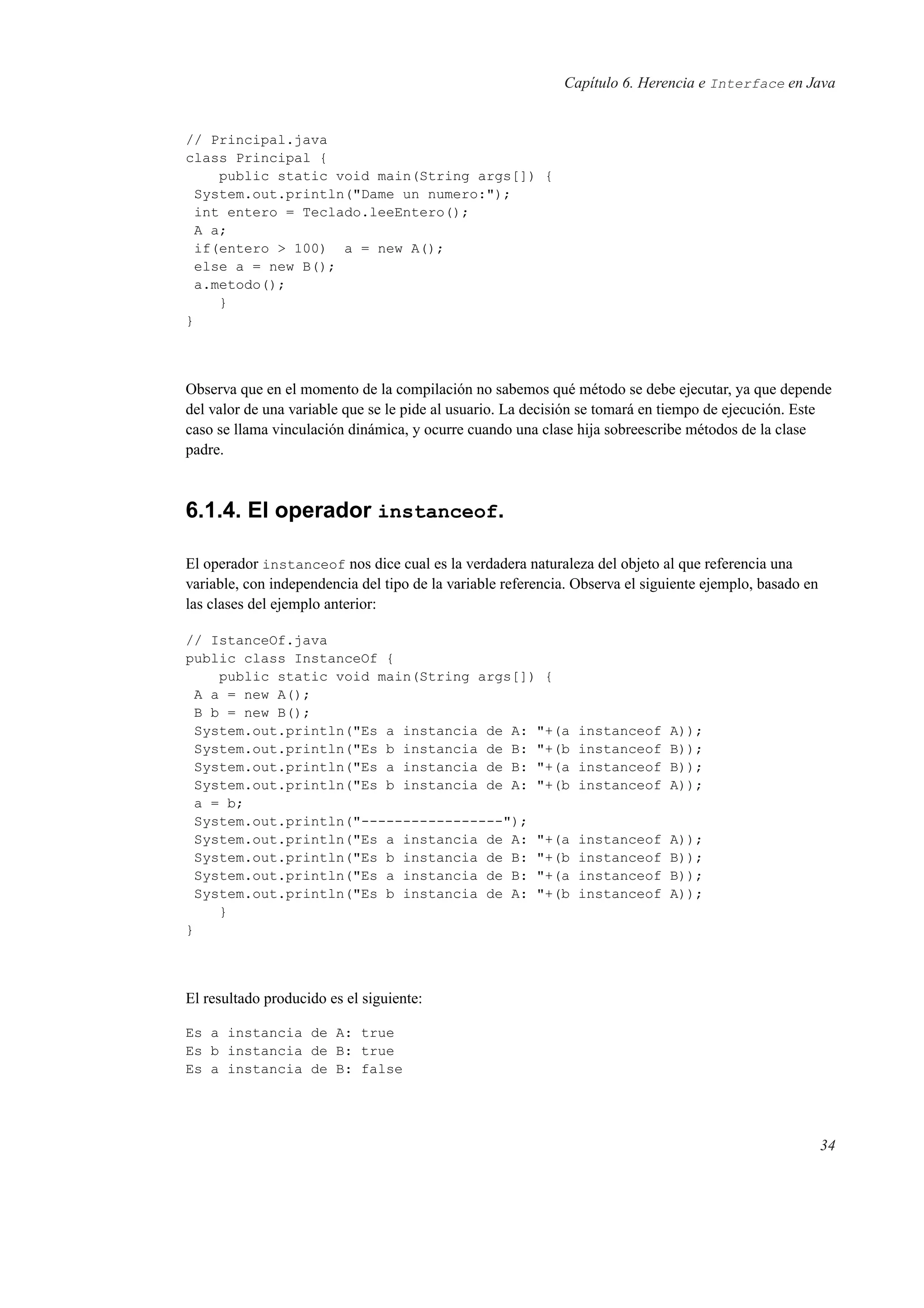 Capítulo 6. Herencia e Interface en Java
// Principal.java
class Principal {
public static void main(String args[]) {
System.out.println("Dame un numero:");
int entero = Teclado.leeEntero();
A a;
if(entero > 100) a = new A();
else a = new B();
a.metodo();
}
}
Observa que en el momento de la compilación no sabemos qué método se debe ejecutar, ya que depende
del valor de una variable que se le pide al usuario. La decisión se tomará en tiempo de ejecución. Este
caso se llama vinculación dinámica, y ocurre cuando una clase hija sobreescribe métodos de la clase
padre.
6.1.4. El operador instanceof.
El operador instanceof nos dice cual es la verdadera naturaleza del objeto al que referencia una
variable, con independencia del tipo de la variable referencia. Observa el siguiente ejemplo, basado en
las clases del ejemplo anterior:
// IstanceOf.java
public class InstanceOf {
public static void main(String args[]) {
A a = new A();
B b = new B();
System.out.println("Es a instancia de A: "+(a instanceof A));
System.out.println("Es b instancia de B: "+(b instanceof B));
System.out.println("Es a instancia de B: "+(a instanceof B));
System.out.println("Es b instancia de A: "+(b instanceof A));
a = b;
System.out.println("-----------------");
System.out.println("Es a instancia de A: "+(a instanceof A));
System.out.println("Es b instancia de B: "+(b instanceof B));
System.out.println("Es a instancia de B: "+(a instanceof B));
System.out.println("Es b instancia de A: "+(b instanceof A));
}
}
El resultado producido es el siguiente:
Es a instancia de A: true
Es b instancia de B: true
Es a instancia de B: false
34
 