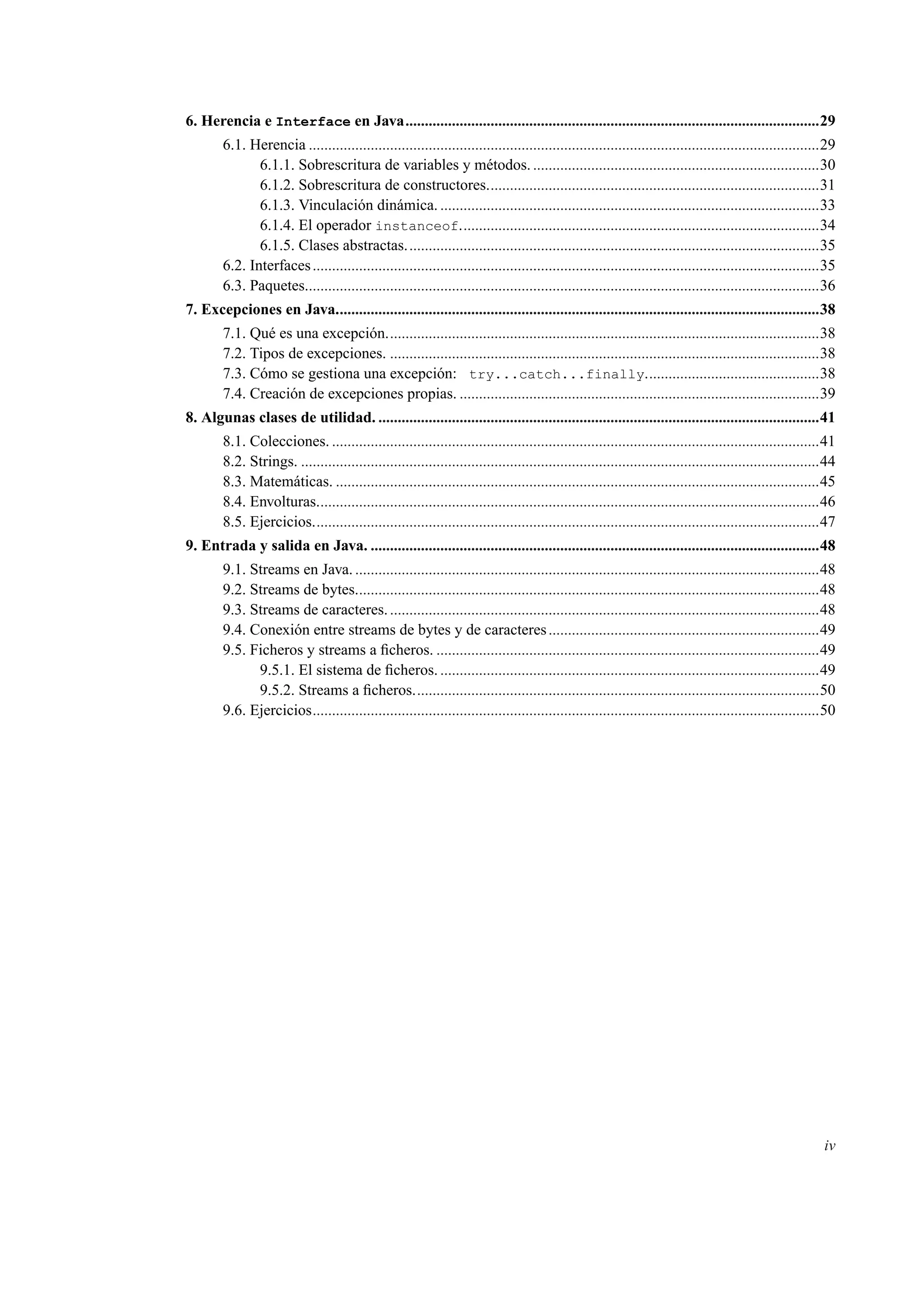 6. Herencia e Interface en Java...........................................................................................................29
6.1. Herencia ....................................................................................................................................29
6.1.1. Sobrescritura de variables y métodos. ..........................................................................30
6.1.2. Sobrescritura de constructores......................................................................................31
6.1.3. Vinculación dinámica. ..................................................................................................33
6.1.4. El operador instanceof.............................................................................................34
6.1.5. Clases abstractas...........................................................................................................35
6.2. Interfaces...................................................................................................................................35
6.3. Paquetes.....................................................................................................................................36
7. Excepciones en Java.............................................................................................................................38
7.1. Qué es una excepción................................................................................................................38
7.2. Tipos de excepciones. ...............................................................................................................38
7.3. Cómo se gestiona una excepción: try...catch...finally.............................................38
7.4. Creación de excepciones propias. .............................................................................................39
8. Algunas clases de utilidad. ..................................................................................................................41
8.1. Colecciones. ..............................................................................................................................41
8.2. Strings. ......................................................................................................................................44
8.3. Matemáticas. .............................................................................................................................45
8.4. Envolturas..................................................................................................................................46
8.5. Ejercicios...................................................................................................................................47
9. Entrada y salida en Java. ....................................................................................................................48
9.1. Streams en Java. ........................................................................................................................48
9.2. Streams de bytes........................................................................................................................48
9.3. Streams de caracteres................................................................................................................48
9.4. Conexión entre streams de bytes y de caracteres......................................................................49
9.5. Ficheros y streams a ﬁcheros. ...................................................................................................49
9.5.1. El sistema de ﬁcheros. ..................................................................................................49
9.5.2. Streams a ﬁcheros.........................................................................................................50
9.6. Ejercicios...................................................................................................................................50
iv
 
