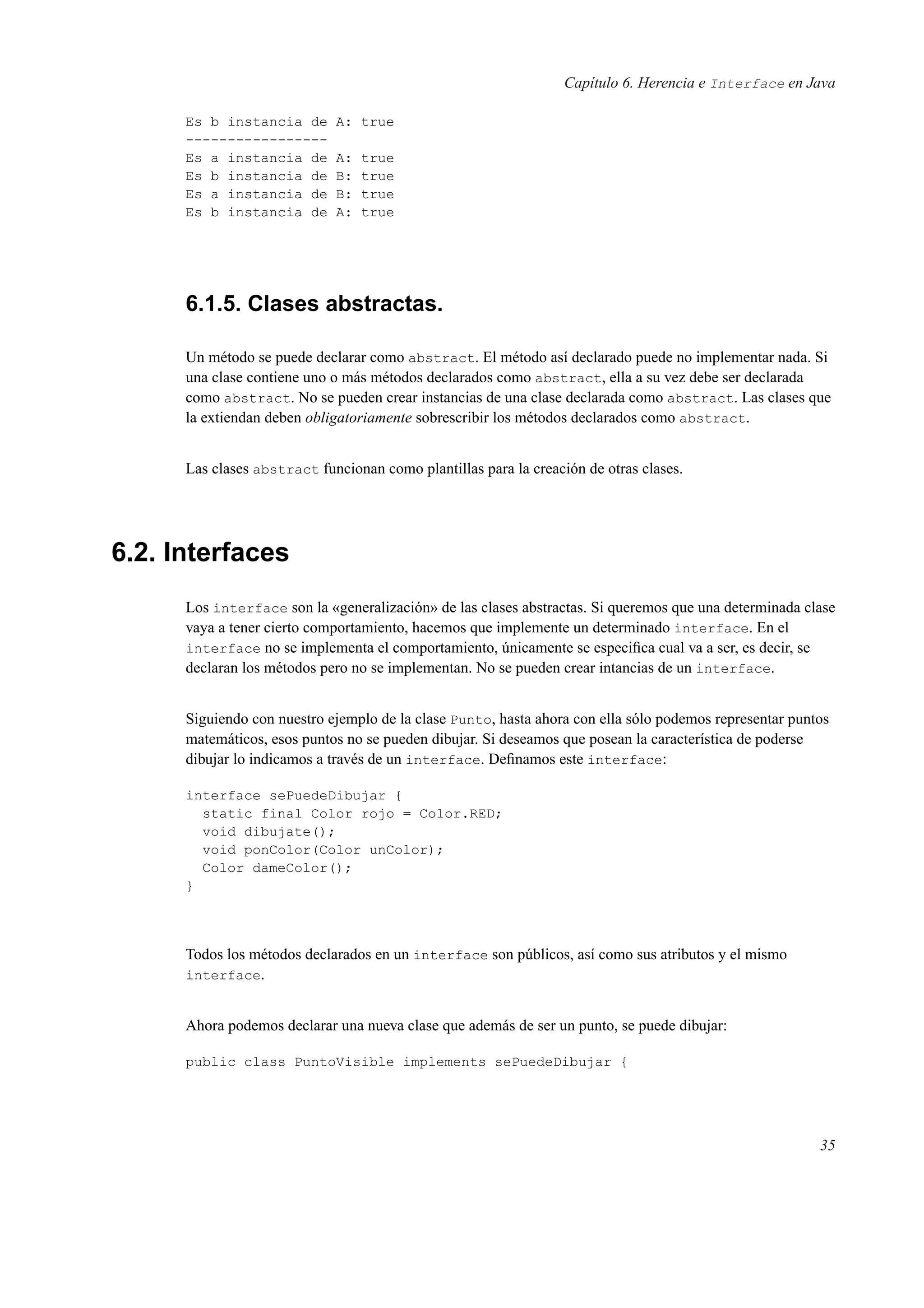 Capítulo 6. Herencia e Interface en Java
Es b instancia de A: true
-----------------
Es a instancia de A: true
Es b instancia de B: true
Es a instancia de B: true
Es b instancia de A: true
6.1.5. Clases abstractas.
Un método se puede declarar como abstract. El método así declarado puede no implementar nada. Si
una clase contiene uno o más métodos declarados como abstract, ella a su vez debe ser declarada
como abstract. No se pueden crear instancias de una clase declarada como abstract. Las clases que
la extiendan deben obligatoriamente sobrescribir los métodos declarados como abstract.
Las clases abstract funcionan como plantillas para la creación de otras clases.
6.2. Interfaces
Los interface son la «generalización» de las clases abstractas. Si queremos que una determinada clase
vaya a tener cierto comportamiento, hacemos que implemente un determinado interface. En el
interface no se implementa el comportamiento, únicamente se especiﬁca cual va a ser, es decir, se
declaran los métodos pero no se implementan. No se pueden crear intancias de un interface.
Siguiendo con nuestro ejemplo de la clase Punto, hasta ahora con ella sólo podemos representar puntos
matemáticos, esos puntos no se pueden dibujar. Si deseamos que posean la característica de poderse
dibujar lo indicamos a través de un interface. Deﬁnamos este interface:
interface sePuedeDibujar {
static final Color rojo = Color.RED;
void dibujate();
void ponColor(Color unColor);
Color dameColor();
}
Todos los métodos declarados en un interface son públicos, así como sus atributos y el mismo
interface.
Ahora podemos declarar una nueva clase que además de ser un punto, se puede dibujar:
public class PuntoVisible implements sePuedeDibujar {
35
 