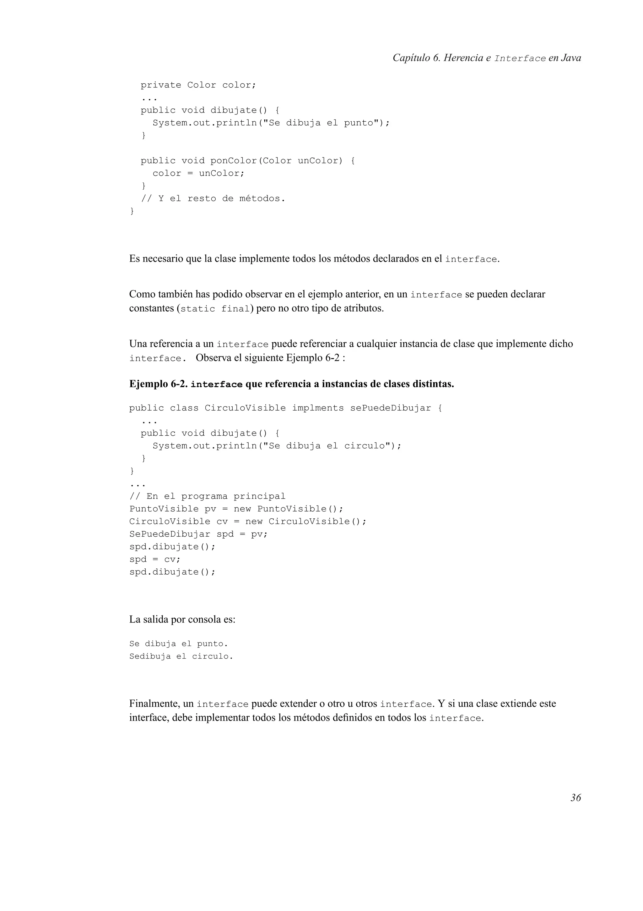 Capítulo 6. Herencia e Interface en Java
private Color color;
...
public void dibujate() {
System.out.println("Se dibuja el punto");
}
public void ponColor(Color unColor) {
color = unColor;
}
// Y el resto de métodos.
}
Es necesario que la clase implemente todos los métodos declarados en el interface.
Como también has podido observar en el ejemplo anterior, en un interface se pueden declarar
constantes (static final) pero no otro tipo de atributos.
Una referencia a un interface puede referenciar a cualquier instancia de clase que implemente dicho
interface. Observa el siguiente Ejemplo 6-2 :
Ejemplo 6-2. interface que referencia a instancias de clases distintas.
public class CirculoVisible implments sePuedeDibujar {
...
public void dibujate() {
System.out.println("Se dibuja el circulo");
}
}
...
// En el programa principal
PuntoVisible pv = new PuntoVisible();
CirculoVisible cv = new CirculoVisible();
SePuedeDibujar spd = pv;
spd.dibujate();
spd = cv;
spd.dibujate();
La salida por consola es:
Se dibuja el punto.
Sedibuja el circulo.
Finalmente, un interface puede extender o otro u otros interface. Y si una clase extiende este
interface, debe implementar todos los métodos deﬁnidos en todos los interface.
36
 