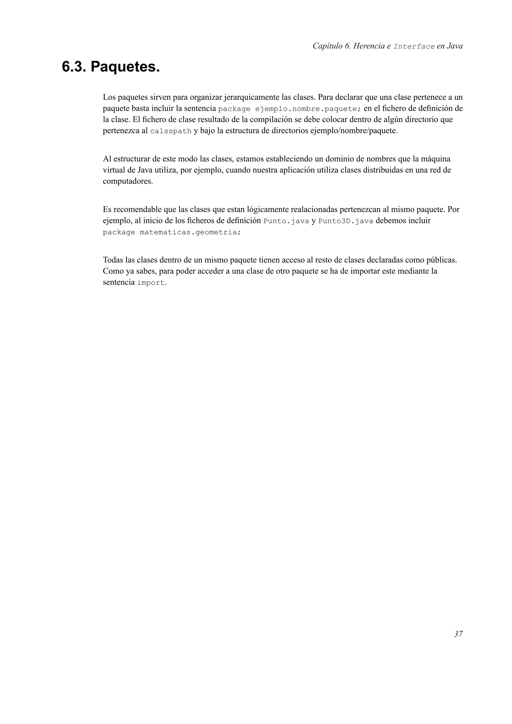 Capítulo 6. Herencia e Interface en Java
6.3. Paquetes.
Los paquetes sirven para organizar jerarquicamente las clases. Para declarar que una clase pertenece a un
paquete basta incluir la sentencia package ejemplo.nombre.paquete; en el ﬁchero de deﬁnición de
la clase. El ﬁchero de clase resultado de la compilación se debe colocar dentro de algún directorio que
pertenezca al calsspath y bajo la estructura de directorios ejemplo/nombre/paquete.
Al estructurar de este modo las clases, estamos estableciendo un dominio de nombres que la máquina
virtual de Java utiliza, por ejemplo, cuando nuestra aplicación utiliza clases distribuidas en una red de
computadores.
Es recomendable que las clases que estan lógicamente realacionadas pertenezcan al mismo paquete. Por
ejemplo, al inicio de los ﬁcheros de deﬁnición Punto.java y Punto3D.java debemos incluir
package matematicas.geometria;
Todas las clases dentro de un mismo paquete tienen acceso al resto de clases declaradas como públicas.
Como ya sabes, para poder acceder a una clase de otro paquete se ha de importar este mediante la
sentencia import.
37
 