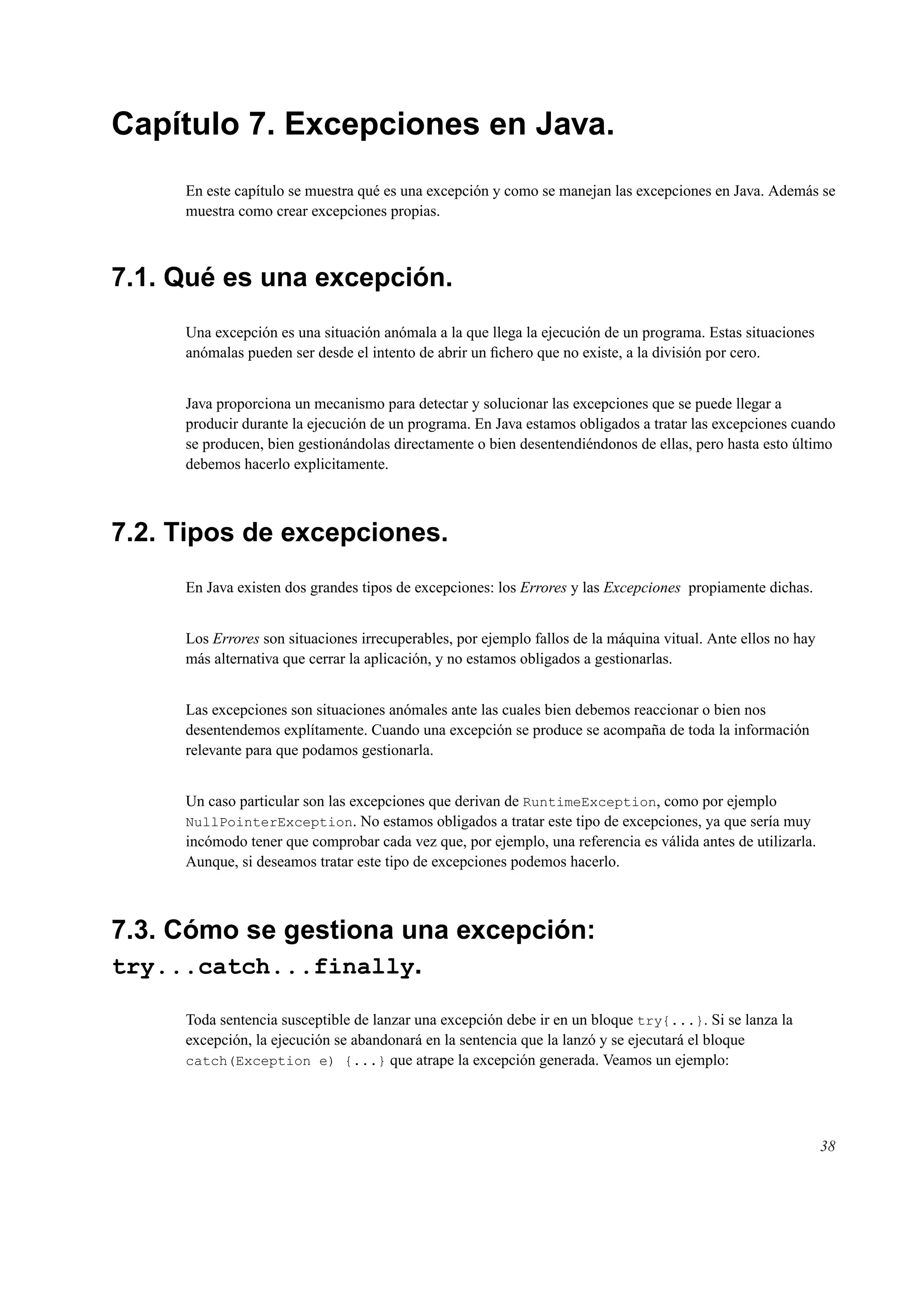Capítulo 7. Excepciones en Java.
En este capítulo se muestra qué es una excepción y como se manejan las excepciones en Java. Además se
muestra como crear excepciones propias.
7.1. Qué es una excepción.
Una excepción es una situación anómala a la que llega la ejecución de un programa. Estas situaciones
anómalas pueden ser desde el intento de abrir un ﬁchero que no existe, a la división por cero.
Java proporciona un mecanismo para detectar y solucionar las excepciones que se puede llegar a
producir durante la ejecución de un programa. En Java estamos obligados a tratar las excepciones cuando
se producen, bien gestionándolas directamente o bien desentendiéndonos de ellas, pero hasta esto último
debemos hacerlo explicitamente.
7.2. Tipos de excepciones.
En Java existen dos grandes tipos de excepciones: los Errores y las Excepciones propiamente dichas.
Los Errores son situaciones irrecuperables, por ejemplo fallos de la máquina vitual. Ante ellos no hay
más alternativa que cerrar la aplicación, y no estamos obligados a gestionarlas.
Las excepciones son situaciones anómales ante las cuales bien debemos reaccionar o bien nos
desentendemos explítamente. Cuando una excepción se produce se acompaña de toda la información
relevante para que podamos gestionarla.
Un caso particular son las excepciones que derivan de RuntimeException, como por ejemplo
NullPointerException. No estamos obligados a tratar este tipo de excepciones, ya que sería muy
incómodo tener que comprobar cada vez que, por ejemplo, una referencia es válida antes de utilizarla.
Aunque, si deseamos tratar este tipo de excepciones podemos hacerlo.
7.3. Cómo se gestiona una excepción:
try...catch...finally.
Toda sentencia susceptible de lanzar una excepción debe ir en un bloque try{...}. Si se lanza la
excepción, la ejecución se abandonará en la sentencia que la lanzó y se ejecutará el bloque
catch(Exception e) {...} que atrape la excepción generada. Veamos un ejemplo:
38
 
