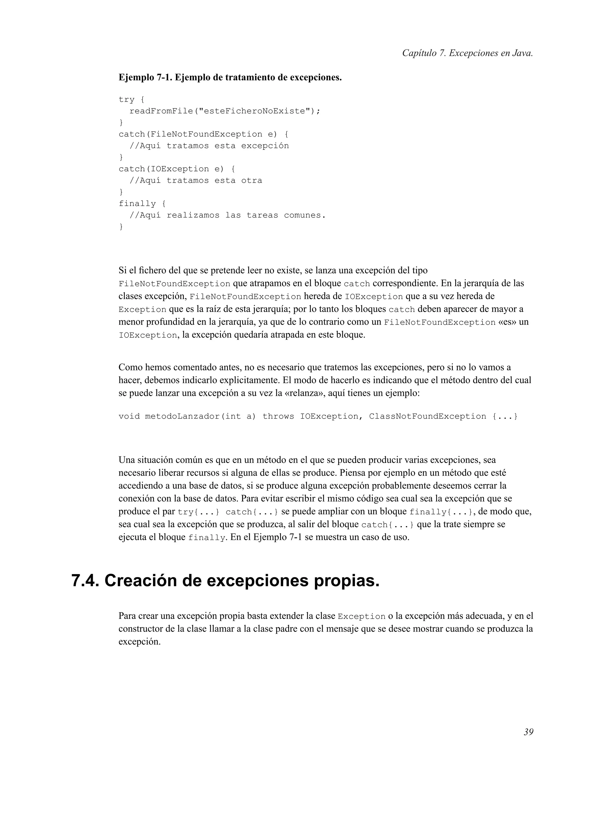 Capítulo 7. Excepciones en Java.
Ejemplo 7-1. Ejemplo de tratamiento de excepciones.
try {
readFromFile("esteFicheroNoExiste");
}
catch(FileNotFoundException e) {
//Aquí tratamos esta excepción
}
catch(IOException e) {
//Aquí tratamos esta otra
}
finally {
//Aquí realizamos las tareas comunes.
}
Si el ﬁchero del que se pretende leer no existe, se lanza una excepción del tipo
FileNotFoundException que atrapamos en el bloque catch correspondiente. En la jerarquía de las
clases excepción, FileNotFoundException hereda de IOException que a su vez hereda de
Exception que es la raíz de esta jerarquía; por lo tanto los bloques catch deben aparecer de mayor a
menor profundidad en la jerarquía, ya que de lo contrario como un FileNotFoundException «es» un
IOException, la excepción quedaría atrapada en este bloque.
Como hemos comentado antes, no es necesario que tratemos las excepciones, pero si no lo vamos a
hacer, debemos indicarlo explicitamente. El modo de hacerlo es indicando que el método dentro del cual
se puede lanzar una excepción a su vez la «relanza», aquí tienes un ejemplo:
void metodoLanzador(int a) throws IOException, ClassNotFoundException {...}
Una situación común es que en un método en el que se pueden producir varias excepciones, sea
necesario liberar recursos si alguna de ellas se produce. Piensa por ejemplo en un método que esté
accediendo a una base de datos, si se produce alguna excepción probablemente deseemos cerrar la
conexión con la base de datos. Para evitar escribir el mismo código sea cual sea la excepción que se
produce el par try{...} catch{...} se puede ampliar con un bloque finally{...}, de modo que,
sea cual sea la excepción que se produzca, al salir del bloque catch{...} que la trate siempre se
ejecuta el bloque finally. En el Ejemplo 7-1 se muestra un caso de uso.
7.4. Creación de excepciones propias.
Para crear una excepción propia basta extender la clase Exception o la excepción más adecuada, y en el
constructor de la clase llamar a la clase padre con el mensaje que se desee mostrar cuando se produzca la
excepción.
39
 