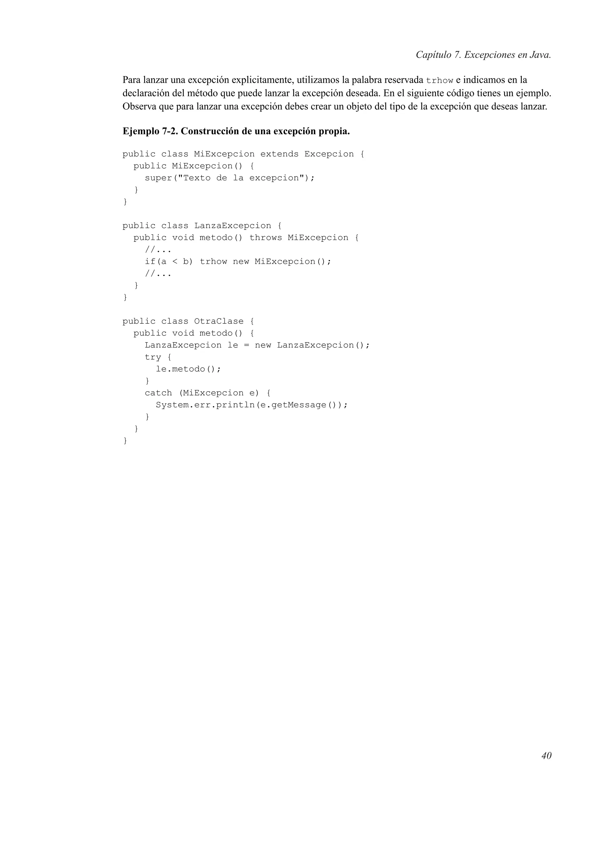 Capítulo 7. Excepciones en Java.
Para lanzar una excepción explicitamente, utilizamos la palabra reservada trhow e indicamos en la
declaración del método que puede lanzar la excepción deseada. En el siguiente código tienes un ejemplo.
Observa que para lanzar una excepción debes crear un objeto del tipo de la excepción que deseas lanzar.
Ejemplo 7-2. Construcción de una excepción propia.
public class MiExcepcion extends Excepcion {
public MiExcepcion() {
super("Texto de la excepcion");
}
}
public class LanzaExcepcion {
public void metodo() throws MiExcepcion {
//...
if(a < b) trhow new MiExcepcion();
//...
}
}
public class OtraClase {
public void metodo() {
LanzaExcepcion le = new LanzaExcepcion();
try {
le.metodo();
}
catch (MiExcepcion e) {
System.err.println(e.getMessage());
}
}
}
40
 