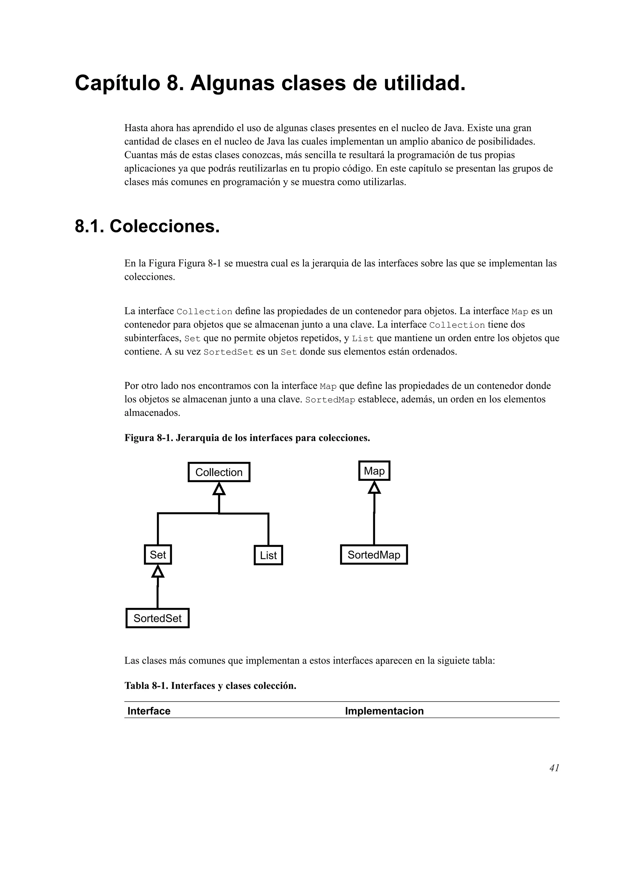 Capítulo 8. Algunas clases de utilidad.
Hasta ahora has aprendido el uso de algunas clases presentes en el nucleo de Java. Existe una gran
cantidad de clases en el nucleo de Java las cuales implementan un amplio abanico de posibilidades.
Cuantas más de estas clases conozcas, más sencilla te resultará la programación de tus propias
aplicaciones ya que podrás reutilizarlas en tu propio código. En este capítulo se presentan las grupos de
clases más comunes en programación y se muestra como utilizarlas.
8.1. Colecciones.
En la Figura Figura 8-1 se muestra cual es la jerarquia de las interfaces sobre las que se implementan las
colecciones.
La interface Collection deﬁne las propiedades de un contenedor para objetos. La interface Map es un
contenedor para objetos que se almacenan junto a una clave. La interface Collection tiene dos
subinterfaces, Set que no permite objetos repetidos, y List que mantiene un orden entre los objetos que
contiene. A su vez SortedSet es un Set donde sus elementos están ordenados.
Por otro lado nos encontramos con la interface Map que deﬁne las propiedades de un contenedor donde
los objetos se almacenan junto a una clave. SortedMap establece, además, un orden en los elementos
almacenados.
Figura 8-1. Jerarquia de los interfaces para colecciones.
Collection
Set
SortedSet
List
Map
SortedMap
Las clases más comunes que implementan a estos interfaces aparecen en la siguiete tabla:
Tabla 8-1. Interfaces y clases colección.
Interface Implementacion
41
 
