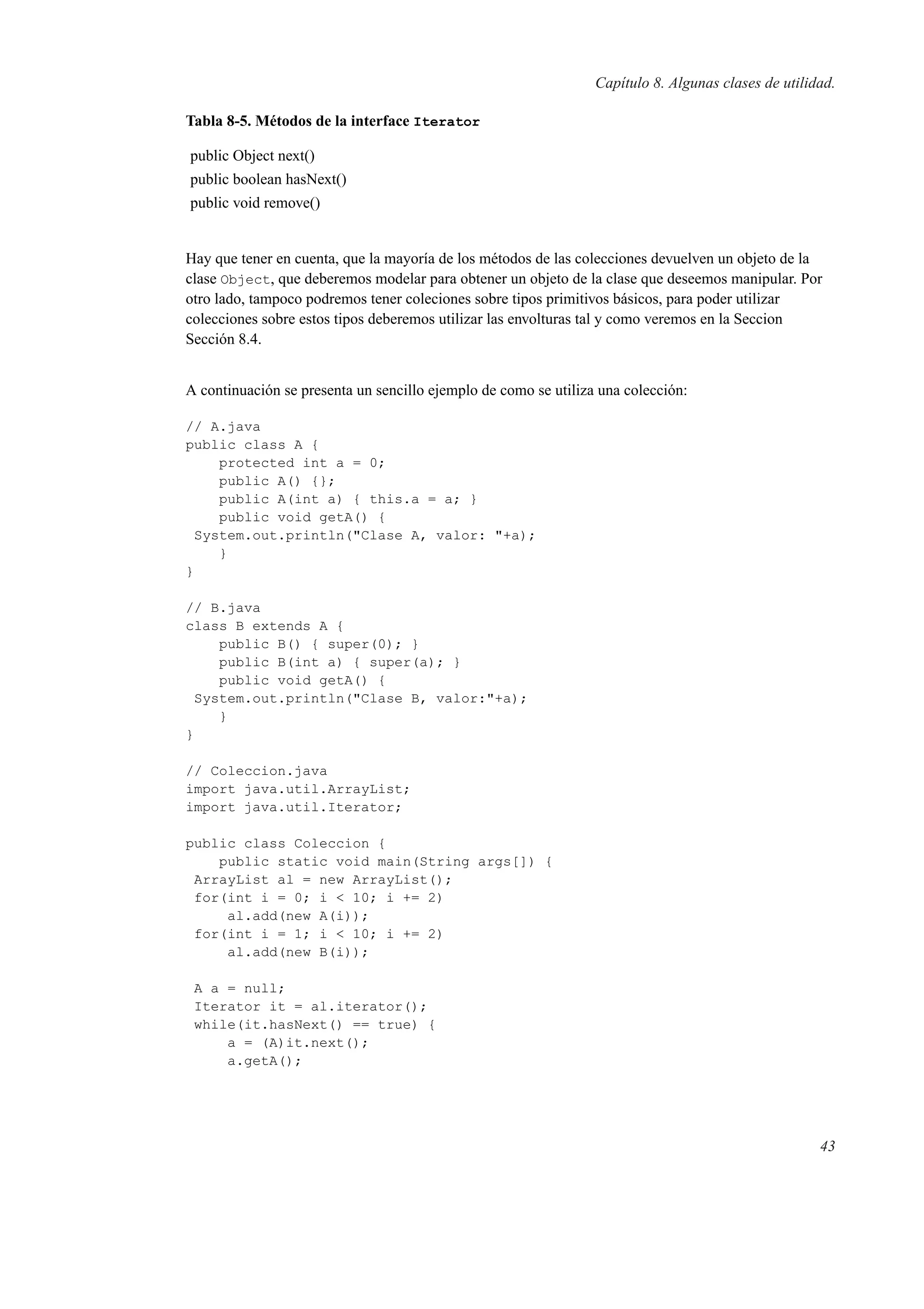 Capítulo 8. Algunas clases de utilidad.
Tabla 8-5. Métodos de la interface Iterator
public Object next()
public boolean hasNext()
public void remove()
Hay que tener en cuenta, que la mayoría de los métodos de las colecciones devuelven un objeto de la
clase Object, que deberemos modelar para obtener un objeto de la clase que deseemos manipular. Por
otro lado, tampoco podremos tener coleciones sobre tipos primitivos básicos, para poder utilizar
colecciones sobre estos tipos deberemos utilizar las envolturas tal y como veremos en la Seccion
Sección 8.4.
A continuación se presenta un sencillo ejemplo de como se utiliza una colección:
// A.java
public class A {
protected int a = 0;
public A() {};
public A(int a) { this.a = a; }
public void getA() {
System.out.println("Clase A, valor: "+a);
}
}
// B.java
class B extends A {
public B() { super(0); }
public B(int a) { super(a); }
public void getA() {
System.out.println("Clase B, valor:"+a);
}
}
// Coleccion.java
import java.util.ArrayList;
import java.util.Iterator;
public class Coleccion {
public static void main(String args[]) {
ArrayList al = new ArrayList();
for(int i = 0; i < 10; i += 2)
al.add(new A(i));
for(int i = 1; i < 10; i += 2)
al.add(new B(i));
A a = null;
Iterator it = al.iterator();
while(it.hasNext() == true) {
a = (A)it.next();
a.getA();
43
 