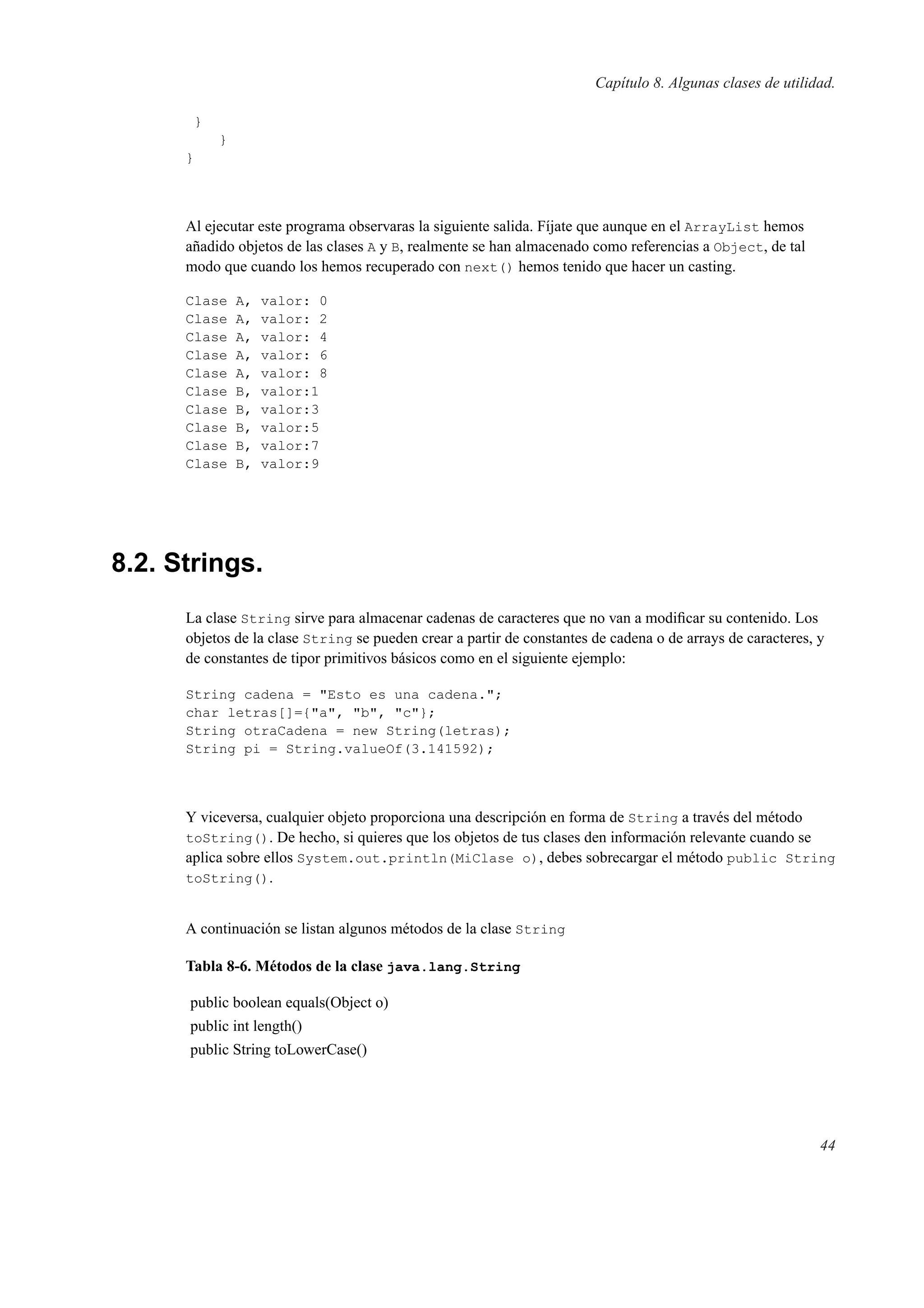 Capítulo 8. Algunas clases de utilidad.
}
}
}
Al ejecutar este programa observaras la siguiente salida. Fíjate que aunque en el ArrayList hemos
añadido objetos de las clases A y B, realmente se han almacenado como referencias a Object, de tal
modo que cuando los hemos recuperado con next() hemos tenido que hacer un casting.
Clase A, valor: 0
Clase A, valor: 2
Clase A, valor: 4
Clase A, valor: 6
Clase A, valor: 8
Clase B, valor:1
Clase B, valor:3
Clase B, valor:5
Clase B, valor:7
Clase B, valor:9
8.2. Strings.
La clase String sirve para almacenar cadenas de caracteres que no van a modiﬁcar su contenido. Los
objetos de la clase String se pueden crear a partir de constantes de cadena o de arrays de caracteres, y
de constantes de tipor primitivos básicos como en el siguiente ejemplo:
String cadena = "Esto es una cadena.";
char letras[]={"a", "b", "c"};
String otraCadena = new String(letras);
String pi = String.valueOf(3.141592);
Y viceversa, cualquier objeto proporciona una descripción en forma de String a través del método
toString(). De hecho, si quieres que los objetos de tus clases den información relevante cuando se
aplica sobre ellos System.out.println(MiClase o), debes sobrecargar el método public String
toString().
A continuación se listan algunos métodos de la clase String
Tabla 8-6. Métodos de la clase java.lang.String
public boolean equals(Object o)
public int length()
public String toLowerCase()
44
 