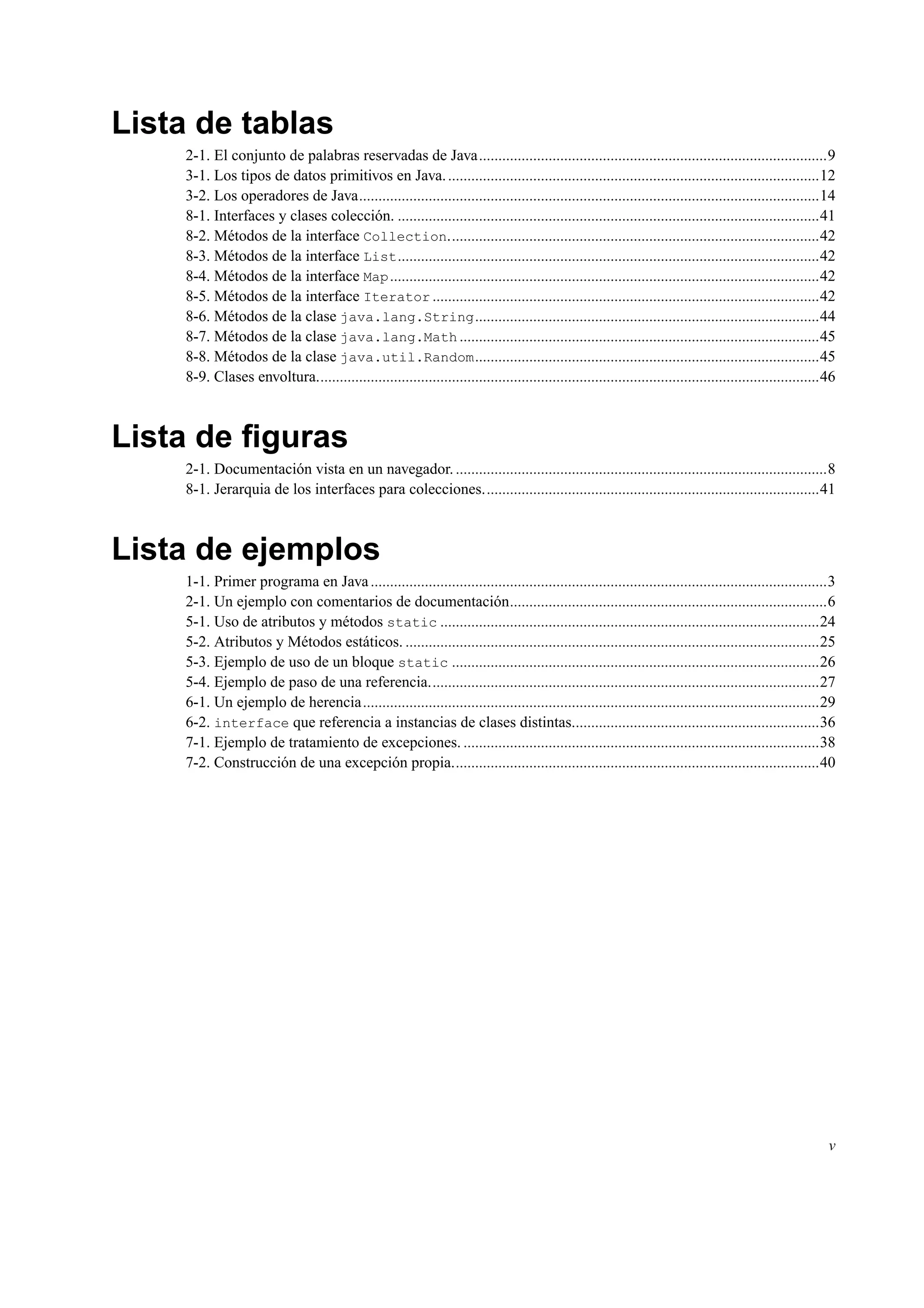 Lista de tablas
2-1. El conjunto de palabras reservadas de Java..........................................................................................9
3-1. Los tipos de datos primitivos en Java.................................................................................................12
3-2. Los operadores de Java.......................................................................................................................14
8-1. Interfaces y clases colección. .............................................................................................................41
8-2. Métodos de la interface Collection................................................................................................42
8-3. Métodos de la interface List.............................................................................................................42
8-4. Métodos de la interface Map...............................................................................................................42
8-5. Métodos de la interface Iterator ....................................................................................................42
8-6. Métodos de la clase java.lang.String.........................................................................................44
8-7. Métodos de la clase java.lang.Math .............................................................................................45
8-8. Métodos de la clase java.util.Random.........................................................................................45
8-9. Clases envoltura..................................................................................................................................46
Lista de ﬁguras
2-1. Documentación vista en un navegador.................................................................................................8
8-1. Jerarquia de los interfaces para colecciones.......................................................................................41
Lista de ejemplos
1-1. Primer programa en Java......................................................................................................................3
2-1. Un ejemplo con comentarios de documentación..................................................................................6
5-1. Uso de atributos y métodos static ..................................................................................................24
5-2. Atributos y Métodos estáticos. ...........................................................................................................25
5-3. Ejemplo de uso de un bloque static ...............................................................................................26
5-4. Ejemplo de paso de una referencia.....................................................................................................27
6-1. Un ejemplo de herencia......................................................................................................................29
6-2. interface que referencia a instancias de clases distintas................................................................36
7-1. Ejemplo de tratamiento de excepciones. ............................................................................................38
7-2. Construcción de una excepción propia...............................................................................................40
v
 