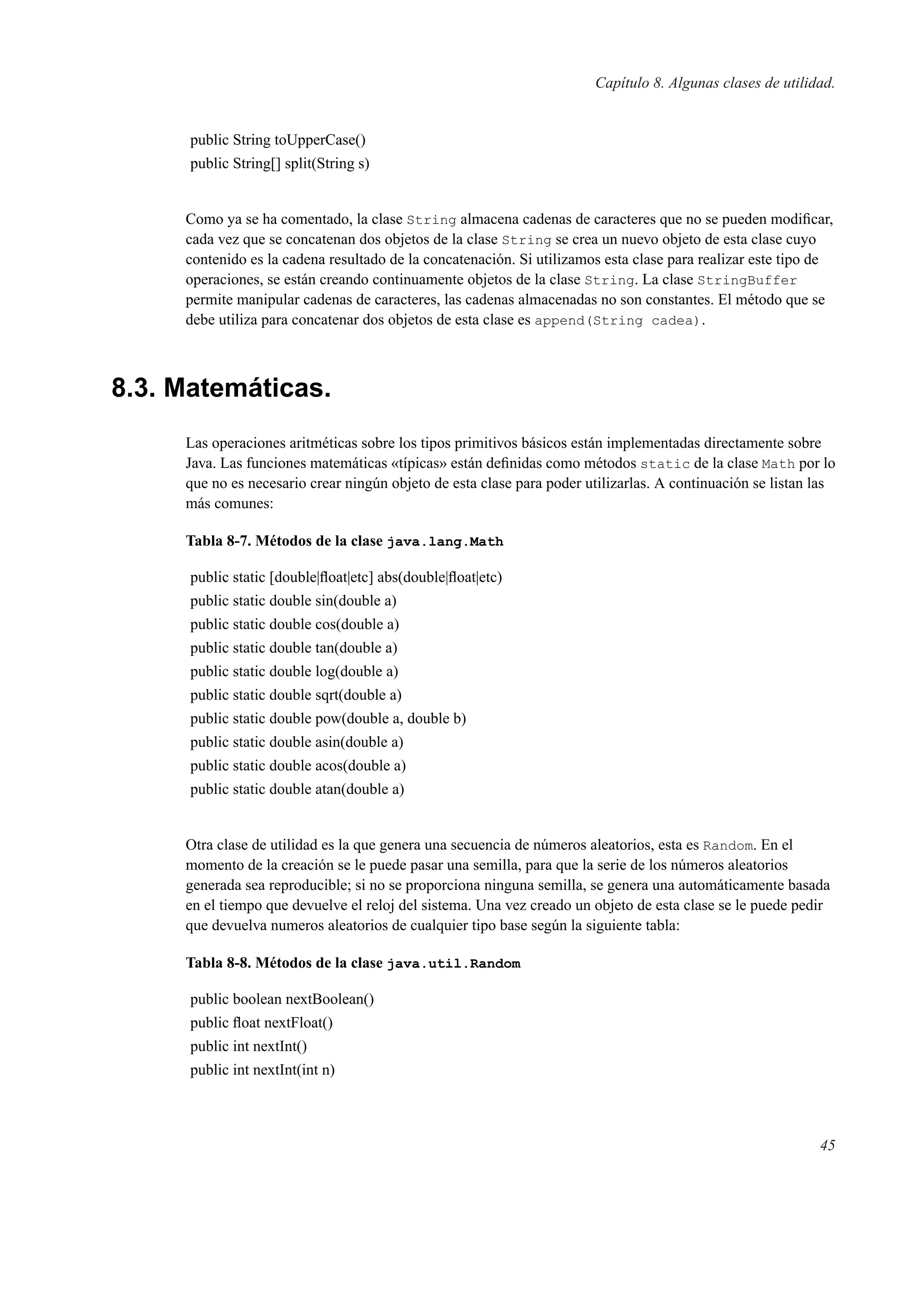 Capítulo 8. Algunas clases de utilidad.
public String toUpperCase()
public String[] split(String s)
Como ya se ha comentado, la clase String almacena cadenas de caracteres que no se pueden modiﬁcar,
cada vez que se concatenan dos objetos de la clase String se crea un nuevo objeto de esta clase cuyo
contenido es la cadena resultado de la concatenación. Si utilizamos esta clase para realizar este tipo de
operaciones, se están creando continuamente objetos de la clase String. La clase StringBuffer
permite manipular cadenas de caracteres, las cadenas almacenadas no son constantes. El método que se
debe utiliza para concatenar dos objetos de esta clase es append(String cadea).
8.3. Matemáticas.
Las operaciones aritméticas sobre los tipos primitivos básicos están implementadas directamente sobre
Java. Las funciones matemáticas «típicas» están deﬁnidas como métodos static de la clase Math por lo
que no es necesario crear ningún objeto de esta clase para poder utilizarlas. A continuación se listan las
más comunes:
Tabla 8-7. Métodos de la clase java.lang.Math
public static [double|ﬂoat|etc] abs(double|ﬂoat|etc)
public static double sin(double a)
public static double cos(double a)
public static double tan(double a)
public static double log(double a)
public static double sqrt(double a)
public static double pow(double a, double b)
public static double asin(double a)
public static double acos(double a)
public static double atan(double a)
Otra clase de utilidad es la que genera una secuencia de números aleatorios, esta es Random. En el
momento de la creación se le puede pasar una semilla, para que la serie de los números aleatorios
generada sea reproducible; si no se proporciona ninguna semilla, se genera una automáticamente basada
en el tiempo que devuelve el reloj del sistema. Una vez creado un objeto de esta clase se le puede pedir
que devuelva numeros aleatorios de cualquier tipo base según la siguiente tabla:
Tabla 8-8. Métodos de la clase java.util.Random
public boolean nextBoolean()
public ﬂoat nextFloat()
public int nextInt()
public int nextInt(int n)
45
 