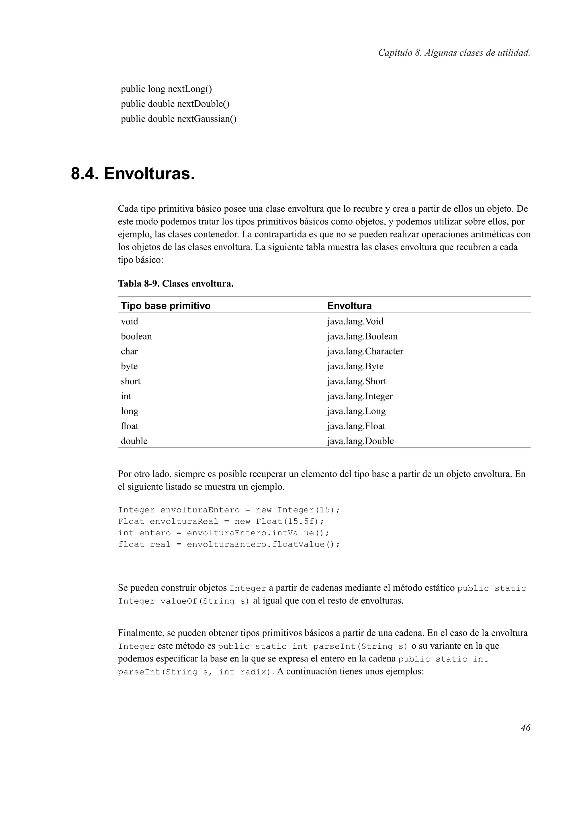 Capítulo 8. Algunas clases de utilidad.
public long nextLong()
public double nextDouble()
public double nextGaussian()
8.4. Envolturas.
Cada tipo primitiva básico posee una clase envoltura que lo recubre y crea a partir de ellos un objeto. De
este modo podemos tratar los tipos primitivos básicos como objetos, y podemos utilizar sobre ellos, por
ejemplo, las clases contenedor. La contrapartida es que no se pueden realizar operaciones aritméticas con
los objetos de las clases envoltura. La siguiente tabla muestra las clases envoltura que recubren a cada
tipo básico:
Tabla 8-9. Clases envoltura.
Tipo base primitivo Envoltura
void java.lang.Void
boolean java.lang.Boolean
char java.lang.Character
byte java.lang.Byte
short java.lang.Short
int java.lang.Integer
long java.lang.Long
ﬂoat java.lang.Float
double java.lang.Double
Por otro lado, siempre es posible recuperar un elemento del tipo base a partir de un objeto envoltura. En
el siguiente listado se muestra un ejemplo.
Integer envolturaEntero = new Integer(15);
Float envolturaReal = new Float(15.5f);
int entero = envolturaEntero.intValue();
float real = envolturaEntero.floatValue();
Se pueden construir objetos Integer a partir de cadenas mediante el método estático public static
Integer valueOf(String s) al igual que con el resto de envolturas.
Finalmente, se pueden obtener tipos primitivos básicos a partir de una cadena. En el caso de la envoltura
Integer este método es public static int parseInt(String s) o su variante en la que
podemos especiﬁcar la base en la que se expresa el entero en la cadena public static int
parseInt(String s, int radix). A continuación tienes unos ejemplos:
46
 