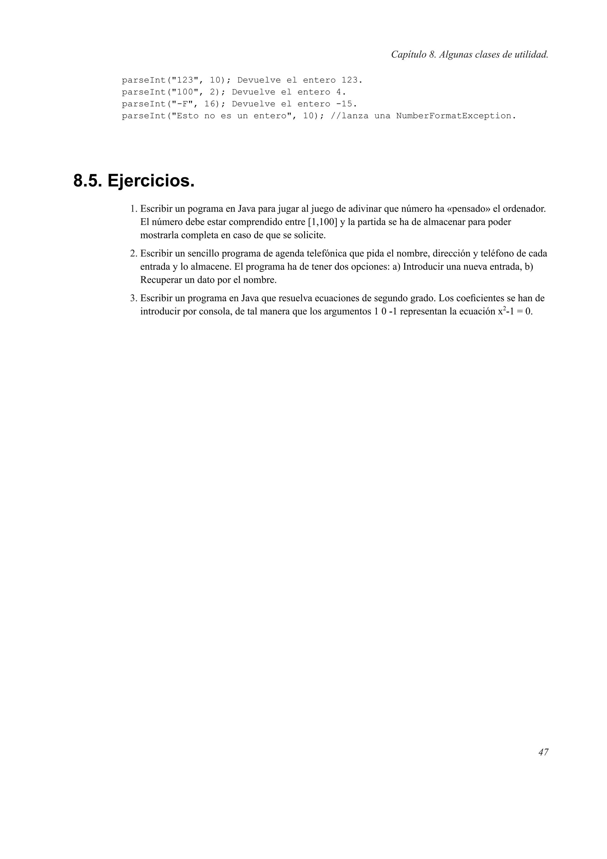 Capítulo 8. Algunas clases de utilidad.
parseInt("123", 10); Devuelve el entero 123.
parseInt("100", 2); Devuelve el entero 4.
parseInt("-F", 16); Devuelve el entero -15.
parseInt("Esto no es un entero", 10); //lanza una NumberFormatException.
8.5. Ejercicios.
1. Escribir un pograma en Java para jugar al juego de adivinar que número ha «pensado» el ordenador.
El número debe estar comprendido entre [1,100] y la partida se ha de almacenar para poder
mostrarla completa en caso de que se solicite.
2. Escribir un sencillo programa de agenda telefónica que pida el nombre, dirección y teléfono de cada
entrada y lo almacene. El programa ha de tener dos opciones: a) Introducir una nueva entrada, b)
Recuperar un dato por el nombre.
3. Escribir un programa en Java que resuelva ecuaciones de segundo grado. Los coeﬁcientes se han de
introducir por consola, de tal manera que los argumentos 1 0 -1 representan la ecuación x2
-1 = 0.
47
 