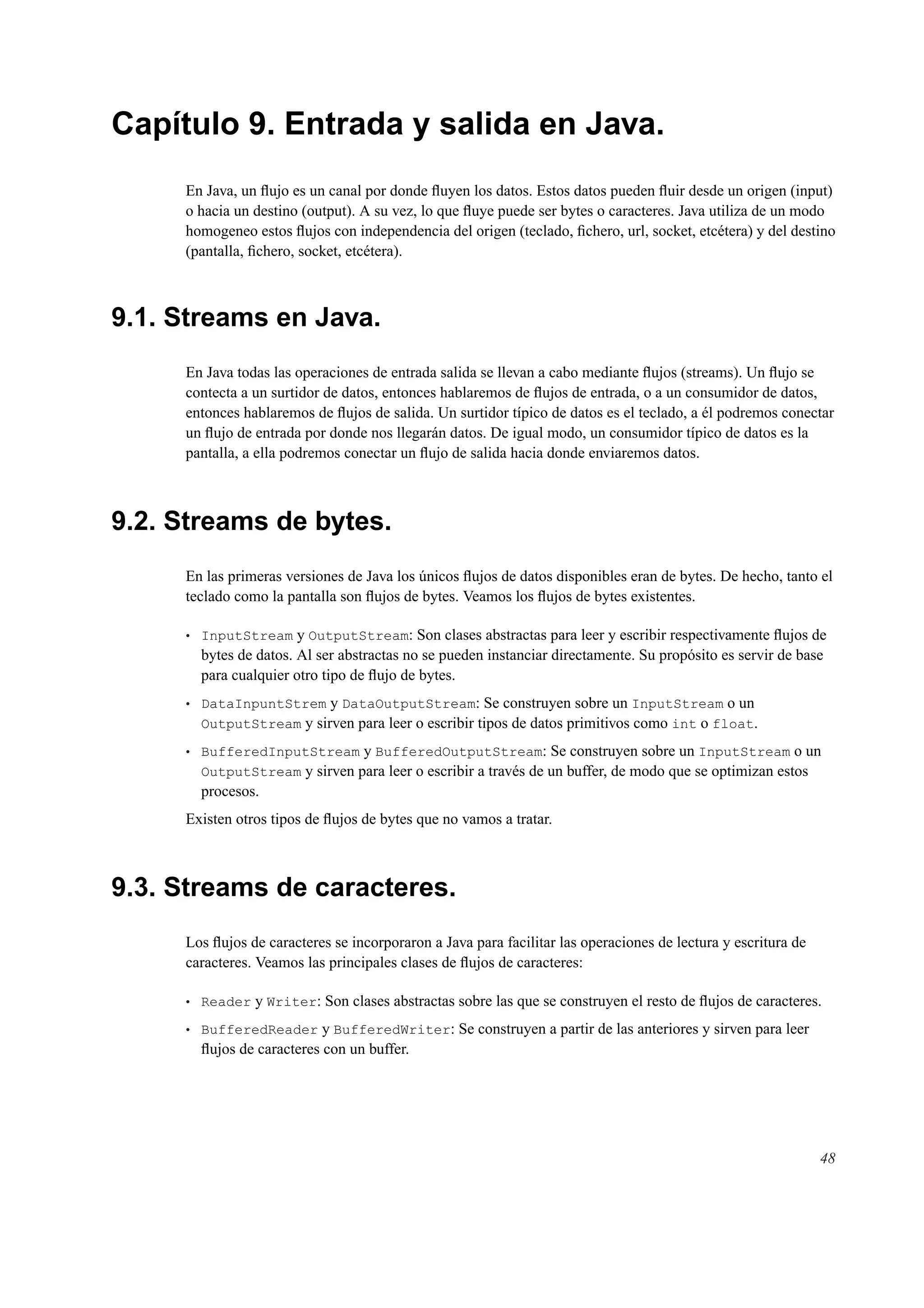 Capítulo 9. Entrada y salida en Java.
En Java, un ﬂujo es un canal por donde ﬂuyen los datos. Estos datos pueden ﬂuir desde un origen (input)
o hacia un destino (output). A su vez, lo que ﬂuye puede ser bytes o caracteres. Java utiliza de un modo
homogeneo estos ﬂujos con independencia del origen (teclado, ﬁchero, url, socket, etcétera) y del destino
(pantalla, ﬁchero, socket, etcétera).
9.1. Streams en Java.
En Java todas las operaciones de entrada salida se llevan a cabo mediante ﬂujos (streams). Un ﬂujo se
contecta a un surtidor de datos, entonces hablaremos de ﬂujos de entrada, o a un consumidor de datos,
entonces hablaremos de ﬂujos de salida. Un surtidor típico de datos es el teclado, a él podremos conectar
un ﬂujo de entrada por donde nos llegarán datos. De igual modo, un consumidor típico de datos es la
pantalla, a ella podremos conectar un ﬂujo de salida hacia donde enviaremos datos.
9.2. Streams de bytes.
En las primeras versiones de Java los únicos ﬂujos de datos disponibles eran de bytes. De hecho, tanto el
teclado como la pantalla son ﬂujos de bytes. Veamos los ﬂujos de bytes existentes.
• InputStream y OutputStream: Son clases abstractas para leer y escribir respectivamente ﬂujos de
bytes de datos. Al ser abstractas no se pueden instanciar directamente. Su propósito es servir de base
para cualquier otro tipo de ﬂujo de bytes.
• DataInpuntStrem y DataOutputStream: Se construyen sobre un InputStream o un
OutputStream y sirven para leer o escribir tipos de datos primitivos como int o float.
• BufferedInputStream y BufferedOutputStream: Se construyen sobre un InputStream o un
OutputStream y sirven para leer o escribir a través de un buffer, de modo que se optimizan estos
procesos.
Existen otros tipos de ﬂujos de bytes que no vamos a tratar.
9.3. Streams de caracteres.
Los ﬂujos de caracteres se incorporaron a Java para facilitar las operaciones de lectura y escritura de
caracteres. Veamos las principales clases de ﬂujos de caracteres:
• Reader y Writer: Son clases abstractas sobre las que se construyen el resto de ﬂujos de caracteres.
• BufferedReader y BufferedWriter: Se construyen a partir de las anteriores y sirven para leer
ﬂujos de caracteres con un buffer.
48
 