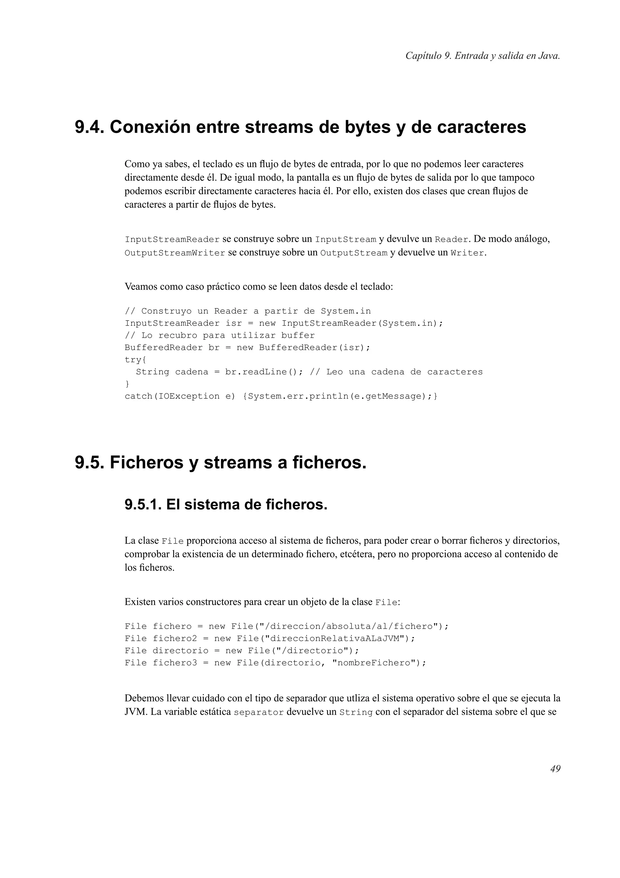 Capítulo 9. Entrada y salida en Java.
9.4. Conexión entre streams de bytes y de caracteres
Como ya sabes, el teclado es un ﬂujo de bytes de entrada, por lo que no podemos leer caracteres
directamente desde él. De igual modo, la pantalla es un ﬂujo de bytes de salida por lo que tampoco
podemos escribir directamente caracteres hacia él. Por ello, existen dos clases que crean ﬂujos de
caracteres a partir de ﬂujos de bytes.
InputStreamReader se construye sobre un InputStream y devulve un Reader. De modo análogo,
OutputStreamWriter se construye sobre un OutputStream y devuelve un Writer.
Veamos como caso práctico como se leen datos desde el teclado:
// Construyo un Reader a partir de System.in
InputStreamReader isr = new InputStreamReader(System.in);
// Lo recubro para utilizar buffer
BufferedReader br = new BufferedReader(isr);
try{
String cadena = br.readLine(); // Leo una cadena de caracteres
}
catch(IOException e) {System.err.println(e.getMessage);}
9.5. Ficheros y streams a ﬁcheros.
9.5.1. El sistema de ﬁcheros.
La clase File proporciona acceso al sistema de ﬁcheros, para poder crear o borrar ﬁcheros y directorios,
comprobar la existencia de un determinado ﬁchero, etcétera, pero no proporciona acceso al contenido de
los ﬁcheros.
Existen varios constructores para crear un objeto de la clase File:
File fichero = new File("/direccion/absoluta/al/fichero");
File fichero2 = new File("direccionRelativaALaJVM");
File directorio = new File("/directorio");
File fichero3 = new File(directorio, "nombreFichero");
Debemos llevar cuidado con el tipo de separador que utliza el sistema operativo sobre el que se ejecuta la
JVM. La variable estática separator devuelve un String con el separador del sistema sobre el que se
49
 