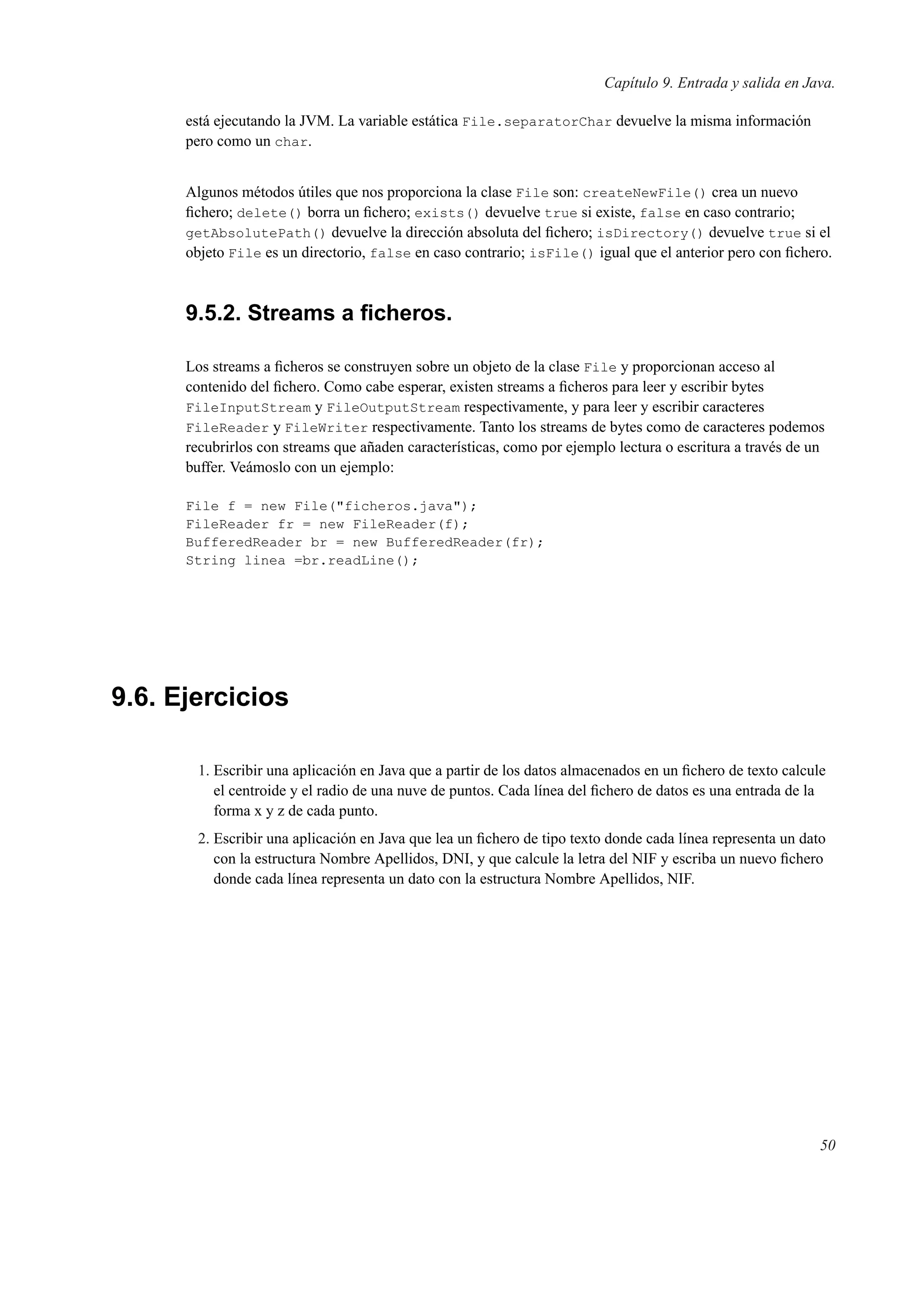 Capítulo 9. Entrada y salida en Java.
está ejecutando la JVM. La variable estática File.separatorChar devuelve la misma información
pero como un char.
Algunos métodos útiles que nos proporciona la clase File son: createNewFile() crea un nuevo
ﬁchero; delete() borra un ﬁchero; exists() devuelve true si existe, false en caso contrario;
getAbsolutePath() devuelve la dirección absoluta del ﬁchero; isDirectory() devuelve true si el
objeto File es un directorio, false en caso contrario; isFile() igual que el anterior pero con ﬁchero.
9.5.2. Streams a ﬁcheros.
Los streams a ﬁcheros se construyen sobre un objeto de la clase File y proporcionan acceso al
contenido del ﬁchero. Como cabe esperar, existen streams a ﬁcheros para leer y escribir bytes
FileInputStream y FileOutputStream respectivamente, y para leer y escribir caracteres
FileReader y FileWriter respectivamente. Tanto los streams de bytes como de caracteres podemos
recubrirlos con streams que añaden características, como por ejemplo lectura o escritura a través de un
buffer. Veámoslo con un ejemplo:
File f = new File("ficheros.java");
FileReader fr = new FileReader(f);
BufferedReader br = new BufferedReader(fr);
String linea =br.readLine();
9.6. Ejercicios
1. Escribir una aplicación en Java que a partir de los datos almacenados en un ﬁchero de texto calcule
el centroide y el radio de una nuve de puntos. Cada línea del ﬁchero de datos es una entrada de la
forma x y z de cada punto.
2. Escribir una aplicación en Java que lea un ﬁchero de tipo texto donde cada línea representa un dato
con la estructura Nombre Apellidos, DNI, y que calcule la letra del NIF y escriba un nuevo ﬁchero
donde cada línea representa un dato con la estructura Nombre Apellidos, NIF.
50
 