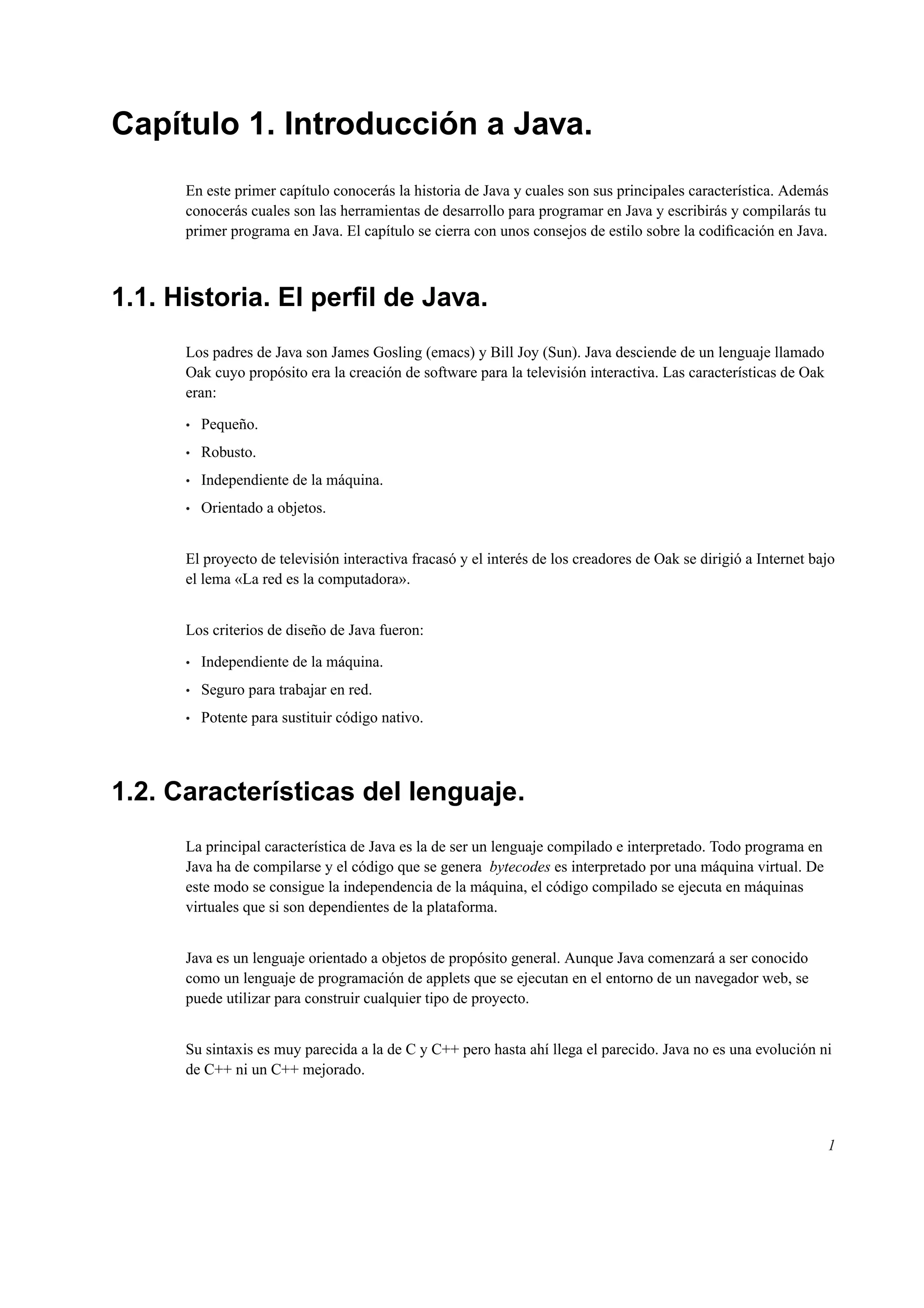 Capítulo 1. Introducción a Java.
En este primer capítulo conocerás la historia de Java y cuales son sus principales característica. Además
conocerás cuales son las herramientas de desarrollo para programar en Java y escribirás y compilarás tu
primer programa en Java. El capítulo se cierra con unos consejos de estilo sobre la codiﬁcación en Java.
1.1. Historia. El perﬁl de Java.
Los padres de Java son James Gosling (emacs) y Bill Joy (Sun). Java desciende de un lenguaje llamado
Oak cuyo propósito era la creación de software para la televisión interactiva. Las características de Oak
eran:
• Pequeño.
• Robusto.
• Independiente de la máquina.
• Orientado a objetos.
El proyecto de televisión interactiva fracasó y el interés de los creadores de Oak se dirigió a Internet bajo
el lema «La red es la computadora».
Los criterios de diseño de Java fueron:
• Independiente de la máquina.
• Seguro para trabajar en red.
• Potente para sustituir código nativo.
1.2. Características del lenguaje.
La principal característica de Java es la de ser un lenguaje compilado e interpretado. Todo programa en
Java ha de compilarse y el código que se genera bytecodes es interpretado por una máquina virtual. De
este modo se consigue la independencia de la máquina, el código compilado se ejecuta en máquinas
virtuales que si son dependientes de la plataforma.
Java es un lenguaje orientado a objetos de propósito general. Aunque Java comenzará a ser conocido
como un lenguaje de programación de applets que se ejecutan en el entorno de un navegador web, se
puede utilizar para construir cualquier tipo de proyecto.
Su sintaxis es muy parecida a la de C y C++ pero hasta ahí llega el parecido. Java no es una evolución ni
de C++ ni un C++ mejorado.
1
 