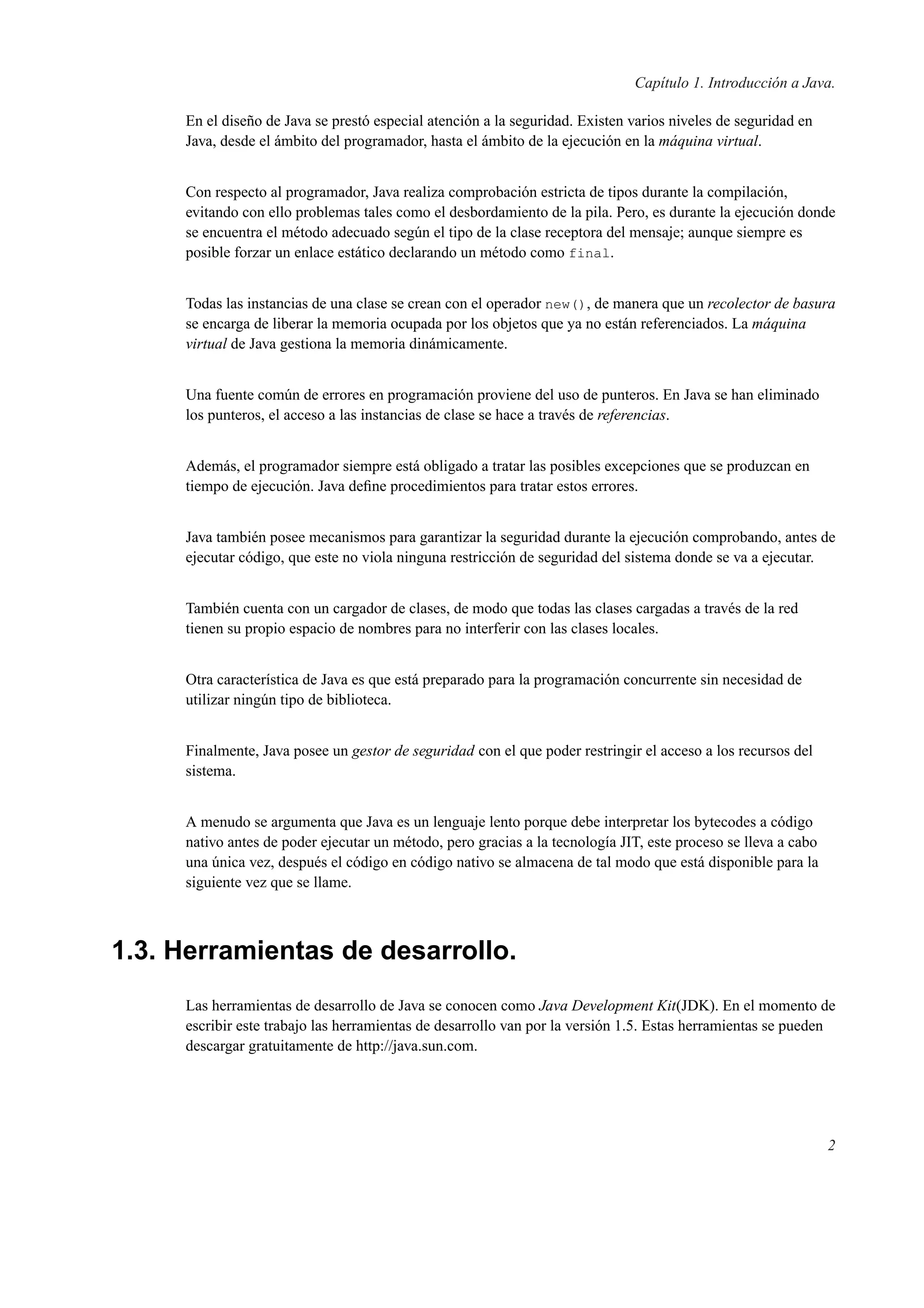 Capítulo 1. Introducción a Java.
En el diseño de Java se prestó especial atención a la seguridad. Existen varios niveles de seguridad en
Java, desde el ámbito del programador, hasta el ámbito de la ejecución en la máquina virtual.
Con respecto al programador, Java realiza comprobación estricta de tipos durante la compilación,
evitando con ello problemas tales como el desbordamiento de la pila. Pero, es durante la ejecución donde
se encuentra el método adecuado según el tipo de la clase receptora del mensaje; aunque siempre es
posible forzar un enlace estático declarando un método como final.
Todas las instancias de una clase se crean con el operador new(), de manera que un recolector de basura
se encarga de liberar la memoria ocupada por los objetos que ya no están referenciados. La máquina
virtual de Java gestiona la memoria dinámicamente.
Una fuente común de errores en programación proviene del uso de punteros. En Java se han eliminado
los punteros, el acceso a las instancias de clase se hace a través de referencias.
Además, el programador siempre está obligado a tratar las posibles excepciones que se produzcan en
tiempo de ejecución. Java deﬁne procedimientos para tratar estos errores.
Java también posee mecanismos para garantizar la seguridad durante la ejecución comprobando, antes de
ejecutar código, que este no viola ninguna restricción de seguridad del sistema donde se va a ejecutar.
También cuenta con un cargador de clases, de modo que todas las clases cargadas a través de la red
tienen su propio espacio de nombres para no interferir con las clases locales.
Otra característica de Java es que está preparado para la programación concurrente sin necesidad de
utilizar ningún tipo de biblioteca.
Finalmente, Java posee un gestor de seguridad con el que poder restringir el acceso a los recursos del
sistema.
A menudo se argumenta que Java es un lenguaje lento porque debe interpretar los bytecodes a código
nativo antes de poder ejecutar un método, pero gracias a la tecnología JIT, este proceso se lleva a cabo
una única vez, después el código en código nativo se almacena de tal modo que está disponible para la
siguiente vez que se llame.
1.3. Herramientas de desarrollo.
Las herramientas de desarrollo de Java se conocen como Java Development Kit(JDK). En el momento de
escribir este trabajo las herramientas de desarrollo van por la versión 1.5. Estas herramientas se pueden
descargar gratuitamente de http://java.sun.com.
2
 